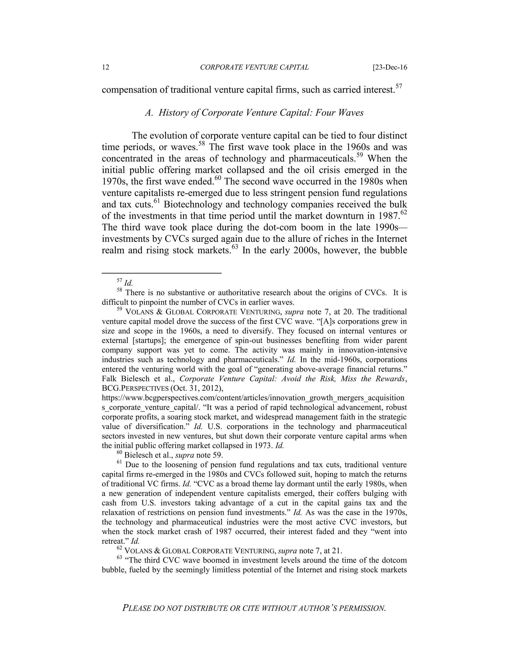 12 CORPORATE VENTURE CAPITAL [23-Dec-16
PLEASE DO NOT DISTRIBUTE OR CITE WITHOUT AUTHOR’S PERMISSION.
compensation of traditional venture capital firms, such as carried interest.57
A. History of Corporate Venture Capital: Four Waves
The evolution of corporate venture capital can be tied to four distinct
time periods, or waves.58
The first wave took place in the 1960s and was
concentrated in the areas of technology and pharmaceuticals.59
When the
initial public offering market collapsed and the oil crisis emerged in the
1970s, the first wave ended.60
The second wave occurred in the 1980s when
venture capitalists re-emerged due to less stringent pension fund regulations
and tax cuts.61
Biotechnology and technology companies received the bulk
of the investments in that time period until the market downturn in 1987.62
The third wave took place during the dot-com boom in the late 1990s—
investments by CVCs surged again due to the allure of riches in the Internet
realm and rising stock markets.63
In the early 2000s, however, the bubble
57
Id.
58
There is no substantive or authoritative research about the origins of CVCs. It is
difficult to pinpoint the number of CVCs in earlier waves.
59
VOLANS & GLOBAL CORPORATE VENTURING, supra note 7, at 20. The traditional
venture capital model drove the success of the first CVC wave. “[A]s corporations grew in
size and scope in the 1960s, a need to diversify. They focused on internal ventures or
external [startups]; the emergence of spin-out businesses benefiting from wider parent
company support was yet to come. The activity was mainly in innovation-intensive
industries such as technology and pharmaceuticals.” Id. In the mid-1960s, corporations
entered the venturing world with the goal of “generating above-average financial returns.”
Falk Bielesch et al., Corporate Venture Capital: Avoid the Risk, Miss the Rewards,
BCG.PERSPECTIVES (Oct. 31, 2012),
https://www.bcgperspectives.com/content/articles/innovation_growth_mergers_acquisition
s_corporate_venture_capital/. “It was a period of rapid technological advancement, robust
corporate profits, a soaring stock market, and widespread management faith in the strategic
value of diversification.” Id. U.S. corporations in the technology and pharmaceutical
sectors invested in new ventures, but shut down their corporate venture capital arms when
the initial public offering market collapsed in 1973. Id.
60
Bielesch et al., supra note 59.
61
Due to the loosening of pension fund regulations and tax cuts, traditional venture
capital firms re-emerged in the 1980s and CVCs followed suit, hoping to match the returns
of traditional VC firms. Id. “CVC as a broad theme lay dormant until the early 1980s, when
a new generation of independent venture capitalists emerged, their coffers bulging with
cash from U.S. investors taking advantage of a cut in the capital gains tax and the
relaxation of restrictions on pension fund investments.” Id. As was the case in the 1970s,
the technology and pharmaceutical industries were the most active CVC investors, but
when the stock market crash of 1987 occurred, their interest faded and they “went into
retreat.” Id.
62
VOLANS & GLOBAL CORPORATE VENTURING, supra note 7, at 21.
63
“The third CVC wave boomed in investment levels around the time of the dotcom
bubble, fueled by the seemingly limitless potential of the Internet and rising stock markets
 