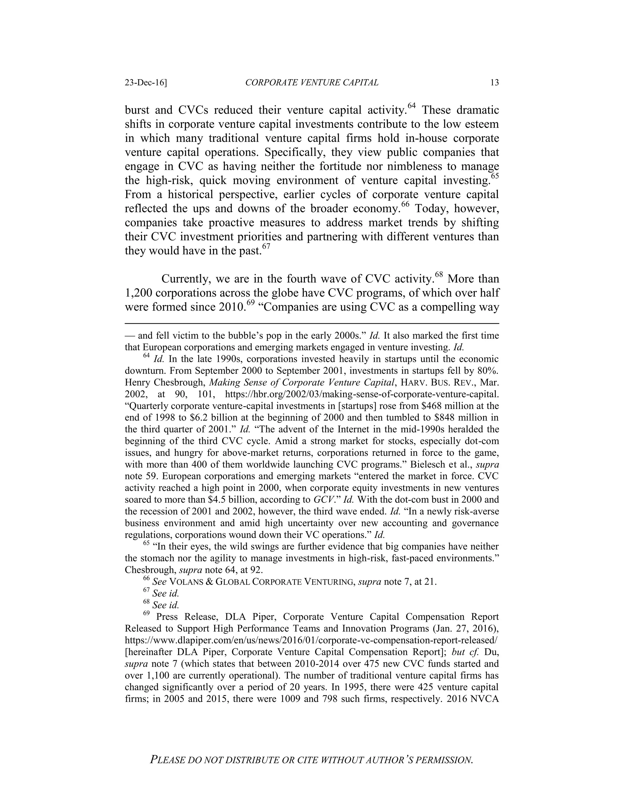 23-Dec-16] CORPORATE VENTURE CAPITAL 13
PLEASE DO NOT DISTRIBUTE OR CITE WITHOUT AUTHOR’S PERMISSION.
burst and CVCs reduced their venture capital activity.64
These dramatic
shifts in corporate venture capital investments contribute to the low esteem
in which many traditional venture capital firms hold in-house corporate
venture capital operations. Specifically, they view public companies that
engage in CVC as having neither the fortitude nor nimbleness to manage
the high-risk, quick moving environment of venture capital investing.65
From a historical perspective, earlier cycles of corporate venture capital
reflected the ups and downs of the broader economy.66
Today, however,
companies take proactive measures to address market trends by shifting
their CVC investment priorities and partnering with different ventures than
they would have in the past.67
Currently, we are in the fourth wave of CVC activity.68
More than
1,200 corporations across the globe have CVC programs, of which over half
were formed since 2010.69
“Companies are using CVC as a compelling way
— and fell victim to the bubble’s pop in the early 2000s.” Id. It also marked the first time
that European corporations and emerging markets engaged in venture investing. Id.
64
Id. In the late 1990s, corporations invested heavily in startups until the economic
downturn. From September 2000 to September 2001, investments in startups fell by 80%.
Henry Chesbrough, Making Sense of Corporate Venture Capital, HARV. BUS. REV., Mar.
2002, at 90, 101, https://hbr.org/2002/03/making-sense-of-corporate-venture-capital.
“Quarterly corporate venture-capital investments in [startups] rose from $468 million at the
end of 1998 to $6.2 billion at the beginning of 2000 and then tumbled to $848 million in
the third quarter of 2001.” Id. “The advent of the Internet in the mid-1990s heralded the
beginning of the third CVC cycle. Amid a strong market for stocks, especially dot-com
issues, and hungry for above-market returns, corporations returned in force to the game,
with more than 400 of them worldwide launching CVC programs.” Bielesch et al., supra
note 59. European corporations and emerging markets “entered the market in force. CVC
activity reached a high point in 2000, when corporate equity investments in new ventures
soared to more than $4.5 billion, according to GCV.” Id. With the dot-com bust in 2000 and
the recession of 2001 and 2002, however, the third wave ended. Id. “In a newly risk-averse
business environment and amid high uncertainty over new accounting and governance
regulations, corporations wound down their VC operations.” Id.
65
“In their eyes, the wild swings are further evidence that big companies have neither
the stomach nor the agility to manage investments in high-risk, fast-paced environments.”
Chesbrough, supra note 64, at 92.
66
See VOLANS & GLOBAL CORPORATE VENTURING, supra note 7, at 21.
67
See id.
68
See id.
69
Press Release, DLA Piper, Corporate Venture Capital Compensation Report
Released to Support High Performance Teams and Innovation Programs (Jan. 27, 2016),
https://www.dlapiper.com/en/us/news/2016/01/corporate-vc-compensation-report-released/
[hereinafter DLA Piper, Corporate Venture Capital Compensation Report]; but cf. Du,
supra note 7 (which states that between 2010-2014 over 475 new CVC funds started and
over 1,100 are currently operational). The number of traditional venture capital firms has
changed significantly over a period of 20 years. In 1995, there were 425 venture capital
firms; in 2005 and 2015, there were 1009 and 798 such firms, respectively. 2016 NVCA
 