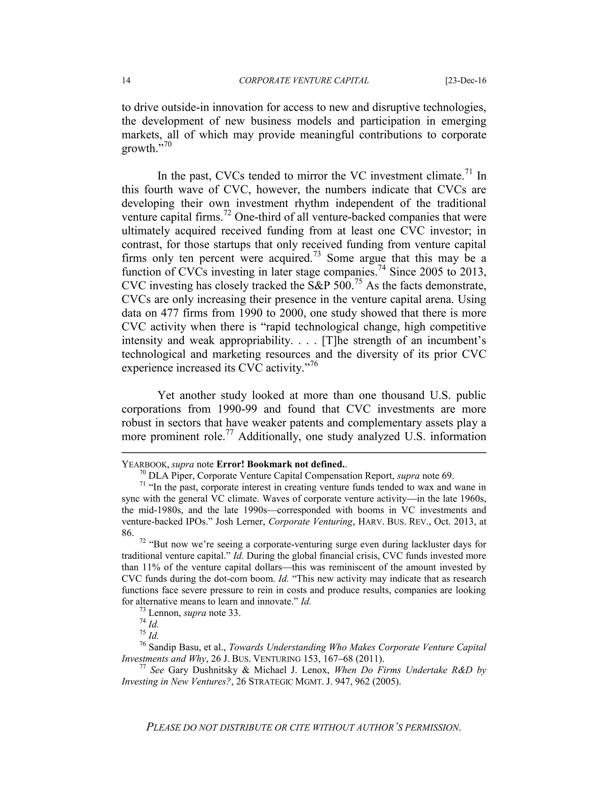 14 CORPORATE VENTURE CAPITAL [23-Dec-16
PLEASE DO NOT DISTRIBUTE OR CITE WITHOUT AUTHOR’S PERMISSION.
to drive outside-in innovation for access to new and disruptive technologies,
the development of new business models and participation in emerging
markets, all of which may provide meaningful contributions to corporate
growth.”70
In the past, CVCs tended to mirror the VC investment climate.71
In
this fourth wave of CVC, however, the numbers indicate that CVCs are
developing their own investment rhythm independent of the traditional
venture capital firms.72
One-third of all venture-backed companies that were
ultimately acquired received funding from at least one CVC investor; in
contrast, for those startups that only received funding from venture capital
firms only ten percent were acquired.73
Some argue that this may be a
function of CVCs investing in later stage companies.74
Since 2005 to 2013,
CVC investing has closely tracked the S&P 500.75
As the facts demonstrate,
CVCs are only increasing their presence in the venture capital arena. Using
data on 477 firms from 1990 to 2000, one study showed that there is more
CVC activity when there is “rapid technological change, high competitive
intensity and weak appropriability. . . . [T]he strength of an incumbent’s
technological and marketing resources and the diversity of its prior CVC
experience increased its CVC activity.”76
Yet another study looked at more than one thousand U.S. public
corporations from 1990-99 and found that CVC investments are more
robust in sectors that have weaker patents and complementary assets play a
more prominent role.77
Additionally, one study analyzed U.S. information
YEARBOOK, supra note Error! Bookmark not defined..
70
DLA Piper, Corporate Venture Capital Compensation Report, supra note 69.
71
“In the past, corporate interest in creating venture funds tended to wax and wane in
sync with the general VC climate. Waves of corporate venture activity—in the late 1960s,
the mid-1980s, and the late 1990s—corresponded with booms in VC investments and
venture-backed IPOs.” Josh Lerner, Corporate Venturing, HARV. BUS. REV., Oct. 2013, at
86.
72
“But now we’re seeing a corporate-venturing surge even during lackluster days for
traditional venture capital.” Id. During the global financial crisis, CVC funds invested more
than 11% of the venture capital dollars—this was reminiscent of the amount invested by
CVC funds during the dot-com boom. Id. “This new activity may indicate that as research
functions face severe pressure to rein in costs and produce results, companies are looking
for alternative means to learn and innovate.” Id.
73
Lennon, supra note 33.
74
Id.
75
Id.
76
Sandip Basu, et al., Towards Understanding Who Makes Corporate Venture Capital
Investments and Why, 26 J. BUS. VENTURING 153, 167–68 (2011).
77
See Gary Dushnitsky & Michael J. Lenox, When Do Firms Undertake R&D by
Investing in New Ventures?, 26 STRATEGIC MGMT. J. 947, 962 (2005).
 