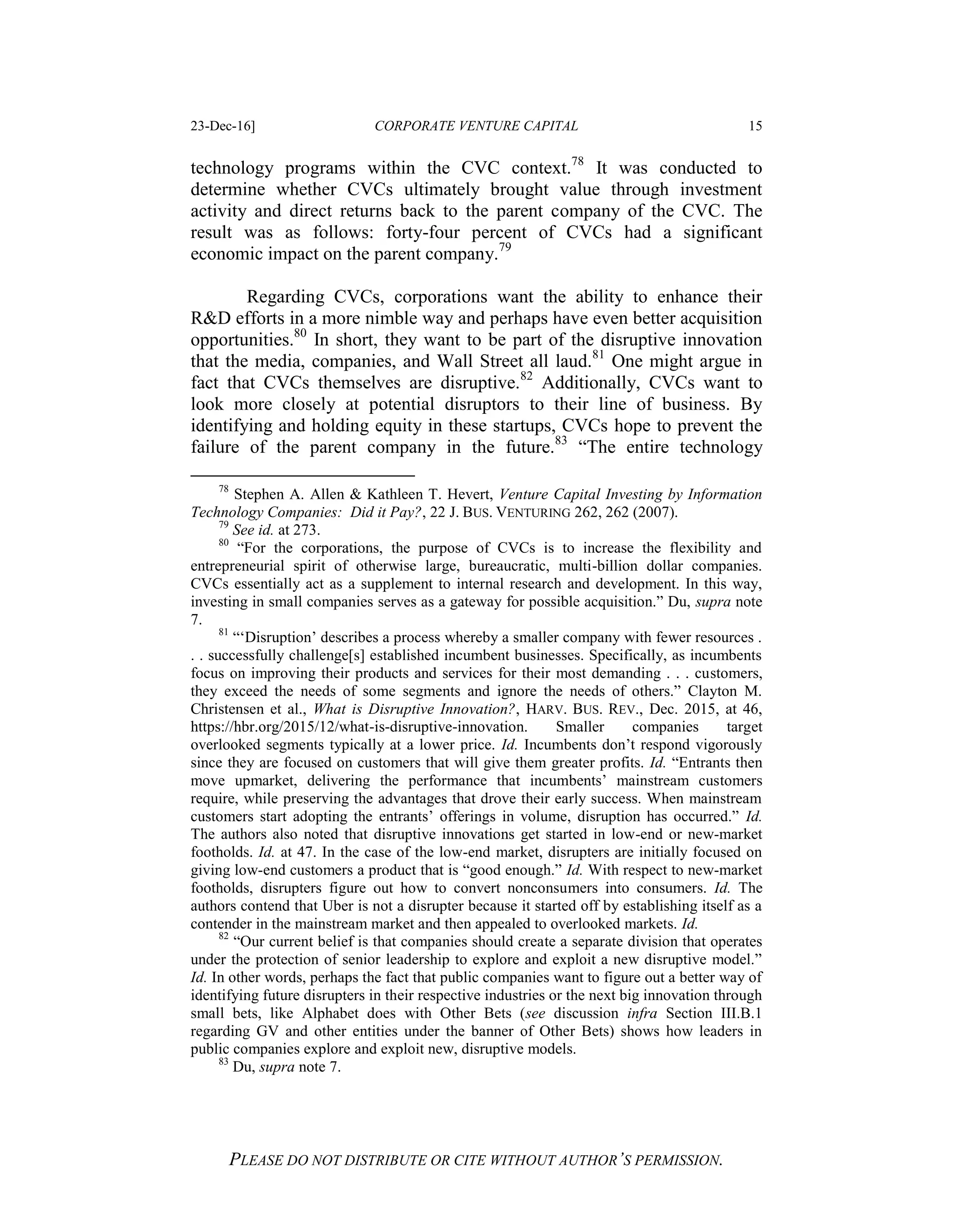 23-Dec-16] CORPORATE VENTURE CAPITAL 15
PLEASE DO NOT DISTRIBUTE OR CITE WITHOUT AUTHOR’S PERMISSION.
technology programs within the CVC context.78
It was conducted to
determine whether CVCs ultimately brought value through investment
activity and direct returns back to the parent company of the CVC. The
result was as follows: forty-four percent of CVCs had a significant
economic impact on the parent company.79
Regarding CVCs, corporations want the ability to enhance their
R&D efforts in a more nimble way and perhaps have even better acquisition
opportunities.80
In short, they want to be part of the disruptive innovation
that the media, companies, and Wall Street all laud.81
One might argue in
fact that CVCs themselves are disruptive.82
Additionally, CVCs want to
look more closely at potential disruptors to their line of business. By
identifying and holding equity in these startups, CVCs hope to prevent the
failure of the parent company in the future.83
“The entire technology
78
Stephen A. Allen & Kathleen T. Hevert, Venture Capital Investing by Information
Technology Companies: Did it Pay?, 22 J. BUS. VENTURING 262, 262 (2007).
79
See id. at 273.
80
“For the corporations, the purpose of CVCs is to increase the flexibility and
entrepreneurial spirit of otherwise large, bureaucratic, multi-billion dollar companies.
CVCs essentially act as a supplement to internal research and development. In this way,
investing in small companies serves as a gateway for possible acquisition.” Du, supra note
7.
81
“‘Disruption’ describes a process whereby a smaller company with fewer resources .
. . successfully challenge[s] established incumbent businesses. Specifically, as incumbents
focus on improving their products and services for their most demanding . . . customers,
they exceed the needs of some segments and ignore the needs of others.” Clayton M.
Christensen et al., What is Disruptive Innovation?, HARV. BUS. REV., Dec. 2015, at 46,
https://hbr.org/2015/12/what-is-disruptive-innovation. Smaller companies target
overlooked segments typically at a lower price. Id. Incumbents don’t respond vigorously
since they are focused on customers that will give them greater profits. Id. “Entrants then
move upmarket, delivering the performance that incumbents’ mainstream customers
require, while preserving the advantages that drove their early success. When mainstream
customers start adopting the entrants’ offerings in volume, disruption has occurred.” Id.
The authors also noted that disruptive innovations get started in low-end or new-market
footholds. Id. at 47. In the case of the low-end market, disrupters are initially focused on
giving low-end customers a product that is “good enough.” Id. With respect to new-market
footholds, disrupters figure out how to convert nonconsumers into consumers. Id. The
authors contend that Uber is not a disrupter because it started off by establishing itself as a
contender in the mainstream market and then appealed to overlooked markets. Id.
82
“Our current belief is that companies should create a separate division that operates
under the protection of senior leadership to explore and exploit a new disruptive model.”
Id. In other words, perhaps the fact that public companies want to figure out a better way of
identifying future disrupters in their respective industries or the next big innovation through
small bets, like Alphabet does with Other Bets (see discussion infra Section III.B.1
regarding GV and other entities under the banner of Other Bets) shows how leaders in
public companies explore and exploit new, disruptive models.
83
Du, supra note 7.
 