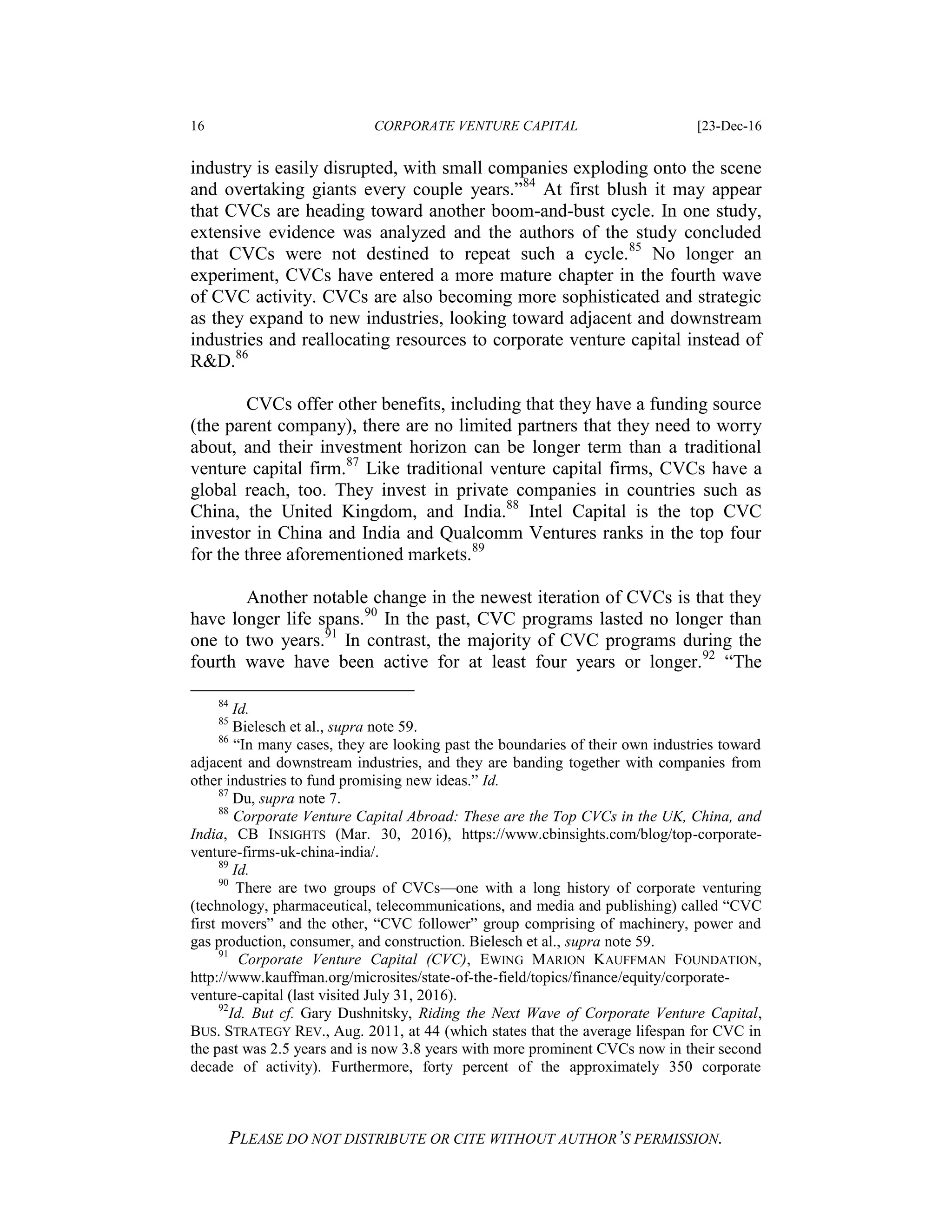 16 CORPORATE VENTURE CAPITAL [23-Dec-16
PLEASE DO NOT DISTRIBUTE OR CITE WITHOUT AUTHOR’S PERMISSION.
industry is easily disrupted, with small companies exploding onto the scene
and overtaking giants every couple years.”84
At first blush it may appear
that CVCs are heading toward another boom-and-bust cycle. In one study,
extensive evidence was analyzed and the authors of the study concluded
that CVCs were not destined to repeat such a cycle.85
No longer an
experiment, CVCs have entered a more mature chapter in the fourth wave
of CVC activity. CVCs are also becoming more sophisticated and strategic
as they expand to new industries, looking toward adjacent and downstream
industries and reallocating resources to corporate venture capital instead of
R&D.86
CVCs offer other benefits, including that they have a funding source
(the parent company), there are no limited partners that they need to worry
about, and their investment horizon can be longer term than a traditional
venture capital firm.87
Like traditional venture capital firms, CVCs have a
global reach, too. They invest in private companies in countries such as
China, the United Kingdom, and India.88
Intel Capital is the top CVC
investor in China and India and Qualcomm Ventures ranks in the top four
for the three aforementioned markets.89
Another notable change in the newest iteration of CVCs is that they
have longer life spans.90
In the past, CVC programs lasted no longer than
one to two years.91
In contrast, the majority of CVC programs during the
fourth wave have been active for at least four years or longer.92
“The
84
Id.
85
Bielesch et al., supra note 59.
86
“In many cases, they are looking past the boundaries of their own industries toward
adjacent and downstream industries, and they are banding together with companies from
other industries to fund promising new ideas.” Id.
87
Du, supra note 7.
88
Corporate Venture Capital Abroad: These are the Top CVCs in the UK, China, and
India, CB INSIGHTS (Mar. 30, 2016), https://www.cbinsights.com/blog/top-corporate-
venture-firms-uk-china-india/.
89
Id.
90
There are two groups of CVCs—one with a long history of corporate venturing
(technology, pharmaceutical, telecommunications, and media and publishing) called “CVC
first movers” and the other, “CVC follower” group comprising of machinery, power and
gas production, consumer, and construction. Bielesch et al., supra note 59.
91
Corporate Venture Capital (CVC), EWING MARION KAUFFMAN FOUNDATION,
http://www.kauffman.org/microsites/state-of-the-field/topics/finance/equity/corporate-
venture-capital (last visited July 31, 2016).
92
Id. But cf. Gary Dushnitsky, Riding the Next Wave of Corporate Venture Capital,
BUS. STRATEGY REV., Aug. 2011, at 44 (which states that the average lifespan for CVC in
the past was 2.5 years and is now 3.8 years with more prominent CVCs now in their second
decade of activity). Furthermore, forty percent of the approximately 350 corporate
 
