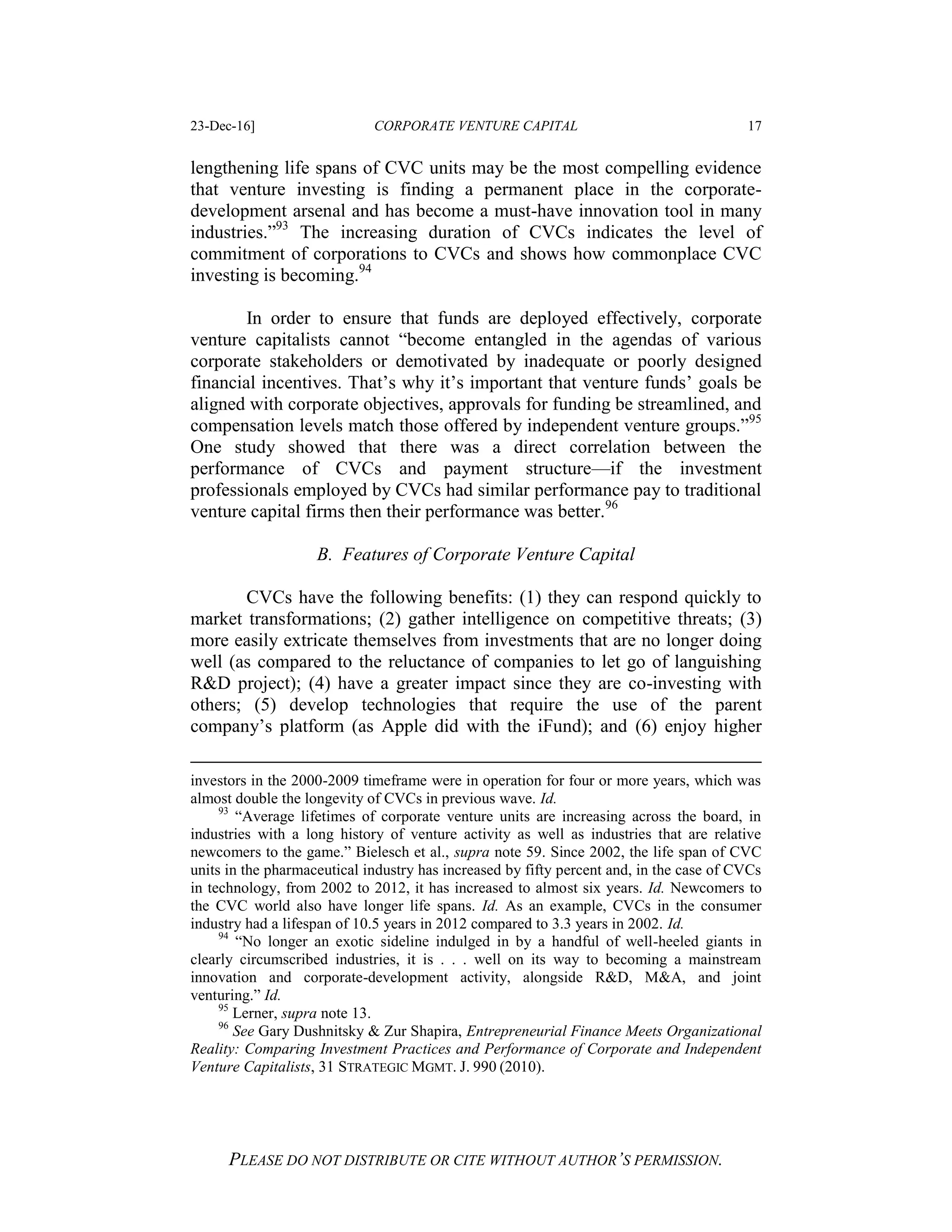 23-Dec-16] CORPORATE VENTURE CAPITAL 17
PLEASE DO NOT DISTRIBUTE OR CITE WITHOUT AUTHOR’S PERMISSION.
lengthening life spans of CVC units may be the most compelling evidence
that venture investing is finding a permanent place in the corporate-
development arsenal and has become a must-have innovation tool in many
industries.”93
The increasing duration of CVCs indicates the level of
commitment of corporations to CVCs and shows how commonplace CVC
investing is becoming.94
In order to ensure that funds are deployed effectively, corporate
venture capitalists cannot “become entangled in the agendas of various
corporate stakeholders or demotivated by inadequate or poorly designed
financial incentives. That’s why it’s important that venture funds’ goals be
aligned with corporate objectives, approvals for funding be streamlined, and
compensation levels match those offered by independent venture groups.”95
One study showed that there was a direct correlation between the
performance of CVCs and payment structure—if the investment
professionals employed by CVCs had similar performance pay to traditional
venture capital firms then their performance was better.96
B. Features of Corporate Venture Capital
CVCs have the following benefits: (1) they can respond quickly to
market transformations; (2) gather intelligence on competitive threats; (3)
more easily extricate themselves from investments that are no longer doing
well (as compared to the reluctance of companies to let go of languishing
R&D project); (4) have a greater impact since they are co-investing with
others; (5) develop technologies that require the use of the parent
company’s platform (as Apple did with the iFund); and (6) enjoy higher
investors in the 2000-2009 timeframe were in operation for four or more years, which was
almost double the longevity of CVCs in previous wave. Id.
93
“Average lifetimes of corporate venture units are increasing across the board, in
industries with a long history of venture activity as well as industries that are relative
newcomers to the game.” Bielesch et al., supra note 59. Since 2002, the life span of CVC
units in the pharmaceutical industry has increased by fifty percent and, in the case of CVCs
in technology, from 2002 to 2012, it has increased to almost six years. Id. Newcomers to
the CVC world also have longer life spans. Id. As an example, CVCs in the consumer
industry had a lifespan of 10.5 years in 2012 compared to 3.3 years in 2002. Id.
94
“No longer an exotic sideline indulged in by a handful of well-heeled giants in
clearly circumscribed industries, it is . . . well on its way to becoming a mainstream
innovation and corporate-development activity, alongside R&D, M&A, and joint
venturing.” Id.
95
Lerner, supra note 13.
96
See Gary Dushnitsky & Zur Shapira, Entrepreneurial Finance Meets Organizational
Reality: Comparing Investment Practices and Performance of Corporate and Independent
Venture Capitalists, 31 STRATEGIC MGMT. J. 990 (2010).
 