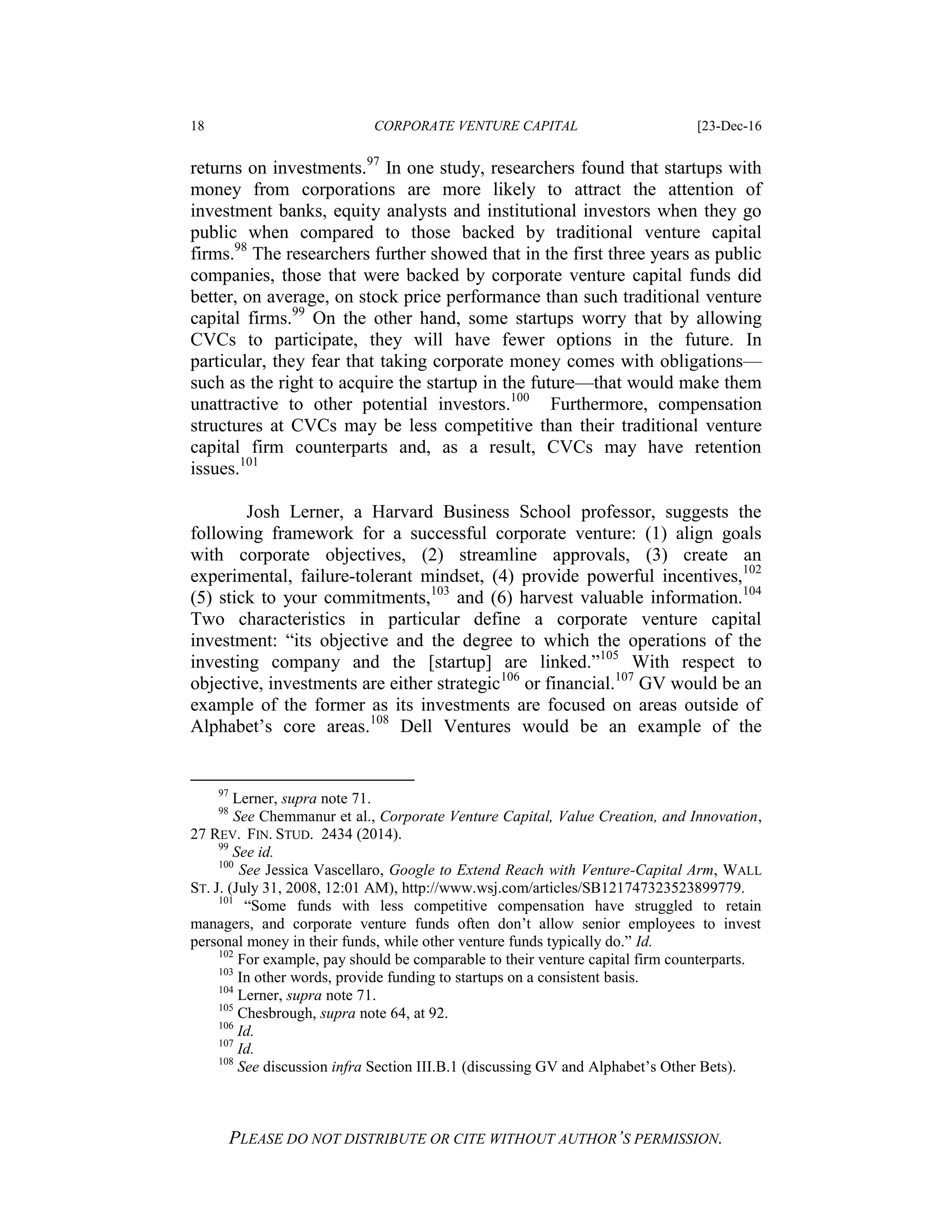 18 CORPORATE VENTURE CAPITAL [23-Dec-16
PLEASE DO NOT DISTRIBUTE OR CITE WITHOUT AUTHOR’S PERMISSION.
returns on investments.97
In one study, researchers found that startups with
money from corporations are more likely to attract the attention of
investment banks, equity analysts and institutional investors when they go
public when compared to those backed by traditional venture capital
firms.98
The researchers further showed that in the first three years as public
companies, those that were backed by corporate venture capital funds did
better, on average, on stock price performance than such traditional venture
capital firms.99
On the other hand, some startups worry that by allowing
CVCs to participate, they will have fewer options in the future. In
particular, they fear that taking corporate money comes with obligations—
such as the right to acquire the startup in the future—that would make them
unattractive to other potential investors.100
Furthermore, compensation
structures at CVCs may be less competitive than their traditional venture
capital firm counterparts and, as a result, CVCs may have retention
issues.101
Josh Lerner, a Harvard Business School professor, suggests the
following framework for a successful corporate venture: (1) align goals
with corporate objectives, (2) streamline approvals, (3) create an
experimental, failure-tolerant mindset, (4) provide powerful incentives,102
(5) stick to your commitments,103
and (6) harvest valuable information.104
Two characteristics in particular define a corporate venture capital
investment: “its objective and the degree to which the operations of the
investing company and the [startup] are linked.”105
With respect to
objective, investments are either strategic106
or financial.107
GV would be an
example of the former as its investments are focused on areas outside of
Alphabet’s core areas.108
Dell Ventures would be an example of the
97
Lerner, supra note 71.
98
See Chemmanur et al., Corporate Venture Capital, Value Creation, and Innovation,
27 REV. FIN. STUD. 2434 (2014).
99
See id.
100
See Jessica Vascellaro, Google to Extend Reach with Venture-Capital Arm, WALL
ST. J. (July 31, 2008, 12:01 AM), http://www.wsj.com/articles/SB121747323523899779.
101
“Some funds with less competitive compensation have struggled to retain
managers, and corporate venture funds often don’t allow senior employees to invest
personal money in their funds, while other venture funds typically do.” Id.
102
For example, pay should be comparable to their venture capital firm counterparts.
103
In other words, provide funding to startups on a consistent basis.
104
Lerner, supra note 71.
105
Chesbrough, supra note 64, at 92.
106
Id.
107
Id.
108
See discussion infra Section III.B.1 (discussing GV and Alphabet’s Other Bets).
 
