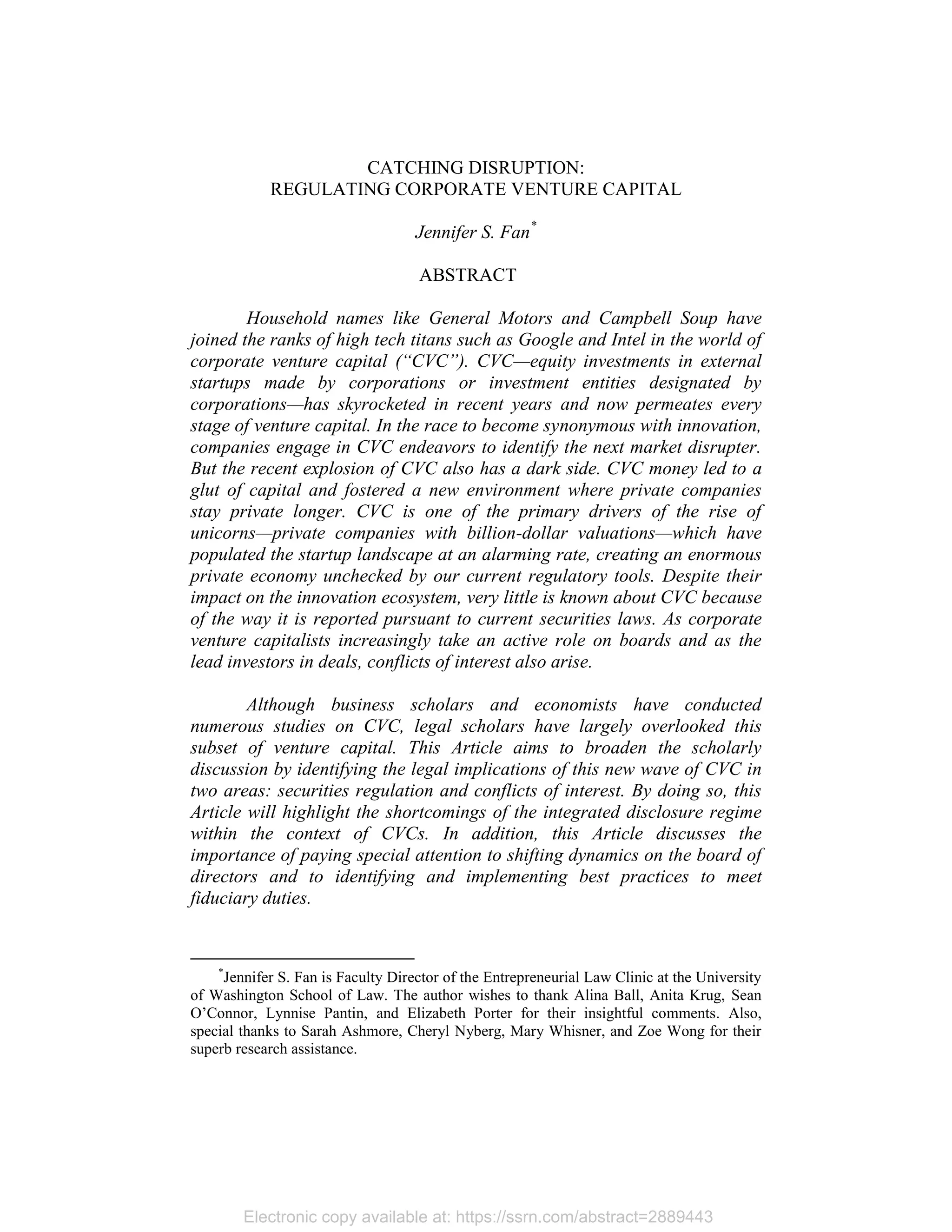Electronic copy available at: https://ssrn.com/abstract=2889443
CATCHING DISRUPTION:
REGULATING CORPORATE VENTURE CAPITAL
Jennifer S. Fan*
ABSTRACT
Household names like General Motors and Campbell Soup have
joined the ranks of high tech titans such as Google and Intel in the world of
corporate venture capital (“CVC”). CVC—equity investments in external
startups made by corporations or investment entities designated by
corporations—has skyrocketed in recent years and now permeates every
stage of venture capital. In the race to become synonymous with innovation,
companies engage in CVC endeavors to identify the next market disrupter.
But the recent explosion of CVC also has a dark side. CVC money led to a
glut of capital and fostered a new environment where private companies
stay private longer. CVC is one of the primary drivers of the rise of
unicorns—private companies with billion-dollar valuations—which have
populated the startup landscape at an alarming rate, creating an enormous
private economy unchecked by our current regulatory tools. Despite their
impact on the innovation ecosystem, very little is known about CVC because
of the way it is reported pursuant to current securities laws. As corporate
venture capitalists increasingly take an active role on boards and as the
lead investors in deals, conflicts of interest also arise.
Although business scholars and economists have conducted
numerous studies on CVC, legal scholars have largely overlooked this
subset of venture capital. This Article aims to broaden the scholarly
discussion by identifying the legal implications of this new wave of CVC in
two areas: securities regulation and conflicts of interest. By doing so, this
Article will highlight the shortcomings of the integrated disclosure regime
within the context of CVCs. In addition, this Article discusses the
importance of paying special attention to shifting dynamics on the board of
directors and to identifying and implementing best practices to meet
fiduciary duties.
*
Jennifer S. Fan is Faculty Director of the Entrepreneurial Law Clinic at the University
of Washington School of Law. The author wishes to thank Alina Ball, Anita Krug, Sean
O’Connor, Lynnise Pantin, and Elizabeth Porter for their insightful comments. Also,
special thanks to Sarah Ashmore, Cheryl Nyberg, Mary Whisner, and Zoe Wong for their
superb research assistance.
 