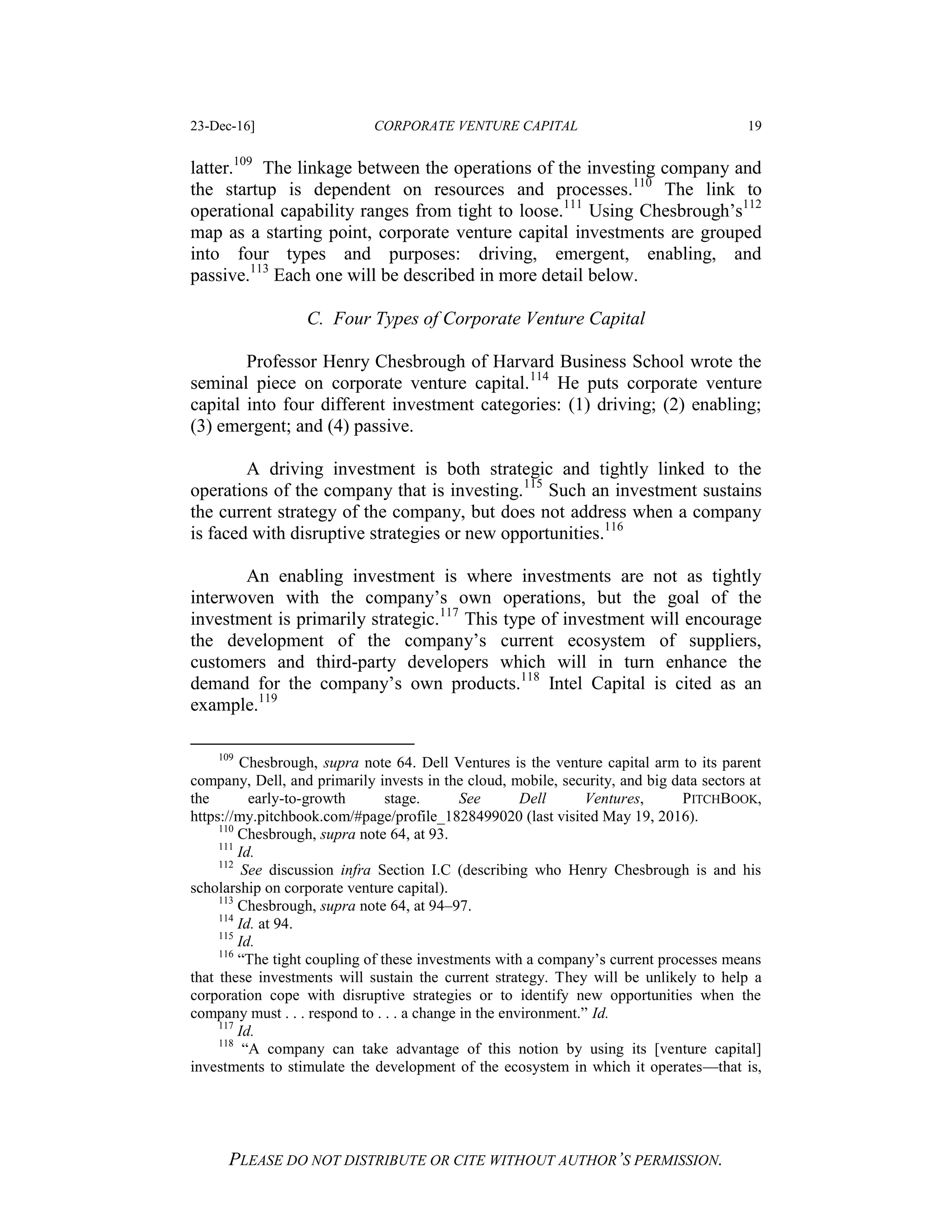 23-Dec-16] CORPORATE VENTURE CAPITAL 19
PLEASE DO NOT DISTRIBUTE OR CITE WITHOUT AUTHOR’S PERMISSION.
latter.109
The linkage between the operations of the investing company and
the startup is dependent on resources and processes.110
The link to
operational capability ranges from tight to loose.111
Using Chesbrough’s112
map as a starting point, corporate venture capital investments are grouped
into four types and purposes: driving, emergent, enabling, and
passive.113
Each one will be described in more detail below.
C. Four Types of Corporate Venture Capital
Professor Henry Chesbrough of Harvard Business School wrote the
seminal piece on corporate venture capital.114
He puts corporate venture
capital into four different investment categories: (1) driving; (2) enabling;
(3) emergent; and (4) passive.
A driving investment is both strategic and tightly linked to the
operations of the company that is investing.115
Such an investment sustains
the current strategy of the company, but does not address when a company
is faced with disruptive strategies or new opportunities.116
An enabling investment is where investments are not as tightly
interwoven with the company’s own operations, but the goal of the
investment is primarily strategic.117
This type of investment will encourage
the development of the company’s current ecosystem of suppliers,
customers and third-party developers which will in turn enhance the
demand for the company’s own products.118
Intel Capital is cited as an
example.119
109
Chesbrough, supra note 64. Dell Ventures is the venture capital arm to its parent
company, Dell, and primarily invests in the cloud, mobile, security, and big data sectors at
the early-to-growth stage. See Dell Ventures, PITCHBOOK,
https://my.pitchbook.com/#page/profile_1828499020 (last visited May 19, 2016).
110
Chesbrough, supra note 64, at 93.
111
Id.
112
See discussion infra Section I.C (describing who Henry Chesbrough is and his
scholarship on corporate venture capital).
113
Chesbrough, supra note 64, at 94–97.
114
Id. at 94.
115
Id.
116
“The tight coupling of these investments with a company’s current processes means
that these investments will sustain the current strategy. They will be unlikely to help a
corporation cope with disruptive strategies or to identify new opportunities when the
company must . . . respond to . . . a change in the environment.” Id.
117
Id.
118
“A company can take advantage of this notion by using its [venture capital]
investments to stimulate the development of the ecosystem in which it operates—that is,
 