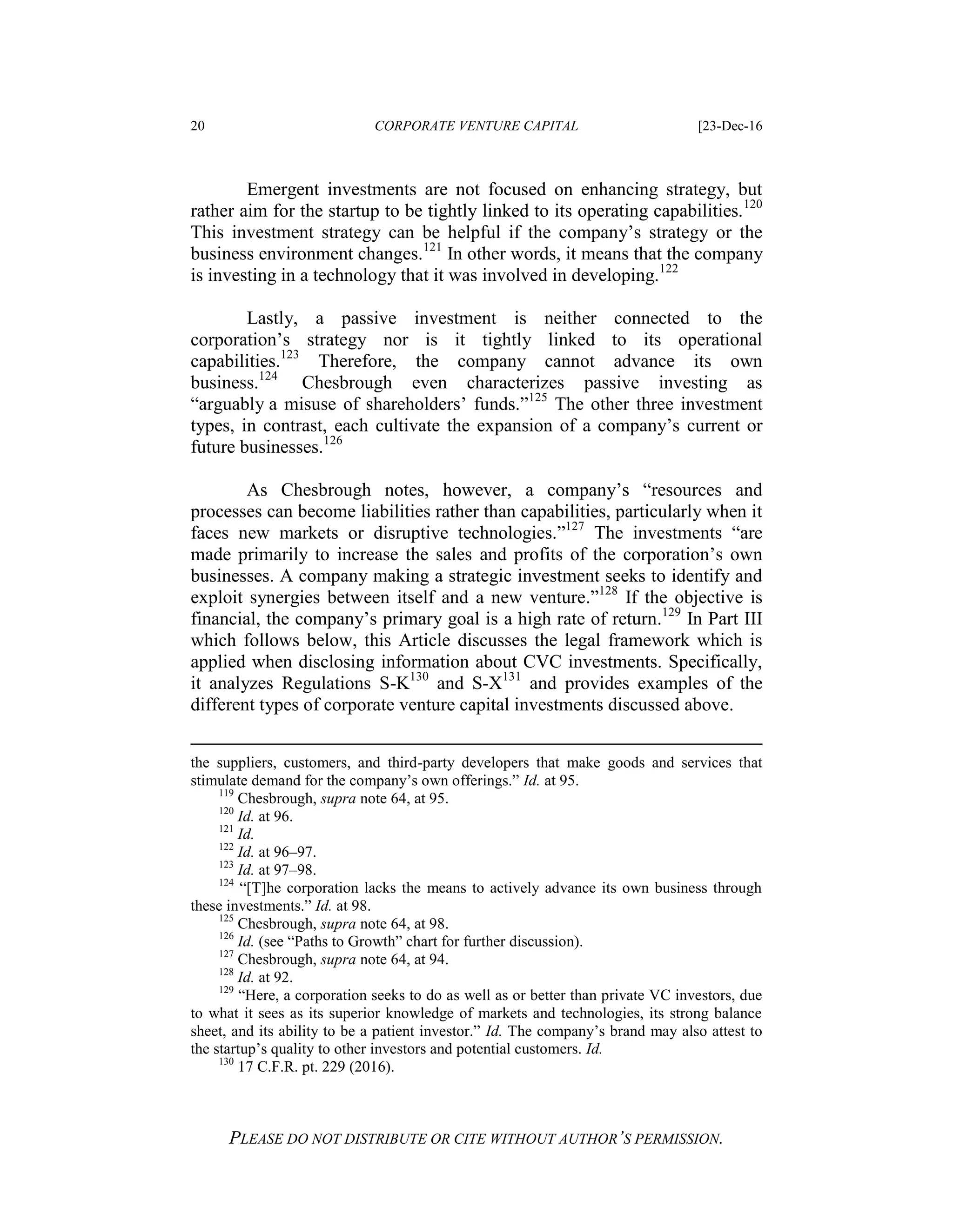 20 CORPORATE VENTURE CAPITAL [23-Dec-16
PLEASE DO NOT DISTRIBUTE OR CITE WITHOUT AUTHOR’S PERMISSION.
Emergent investments are not focused on enhancing strategy, but
rather aim for the startup to be tightly linked to its operating capabilities.120
This investment strategy can be helpful if the company’s strategy or the
business environment changes.121
In other words, it means that the company
is investing in a technology that it was involved in developing.122
Lastly, a passive investment is neither connected to the
corporation’s strategy nor is it tightly linked to its operational
capabilities.123
Therefore, the company cannot advance its own
business.124
Chesbrough even characterizes passive investing as
“arguably a misuse of shareholders’ funds.”125
The other three investment
types, in contrast, each cultivate the expansion of a company’s current or
future businesses.126
As Chesbrough notes, however, a company’s “resources and
processes can become liabilities rather than capabilities, particularly when it
faces new markets or disruptive technologies.”127
The investments “are
made primarily to increase the sales and profits of the corporation’s own
businesses. A company making a strategic investment seeks to identify and
exploit synergies between itself and a new venture.”128
If the objective is
financial, the company’s primary goal is a high rate of return.129
In Part III
which follows below, this Article discusses the legal framework which is
applied when disclosing information about CVC investments. Specifically,
it analyzes Regulations S-K130
and S-X131
and provides examples of the
different types of corporate venture capital investments discussed above.
the suppliers, customers, and third-party developers that make goods and services that
stimulate demand for the company’s own offerings.” Id. at 95.
119
Chesbrough, supra note 64, at 95.
120
Id. at 96.
121
Id.
122
Id. at 96–97.
123
Id. at 97–98.
124
“[T]he corporation lacks the means to actively advance its own business through
these investments.” Id. at 98.
125
Chesbrough, supra note 64, at 98.
126
Id. (see “Paths to Growth” chart for further discussion).
127
Chesbrough, supra note 64, at 94.
128
Id. at 92.
129
“Here, a corporation seeks to do as well as or better than private VC investors, due
to what it sees as its superior knowledge of markets and technologies, its strong balance
sheet, and its ability to be a patient investor.” Id. The company’s brand may also attest to
the startup’s quality to other investors and potential customers. Id.
130
17 C.F.R. pt. 229 (2016).
 