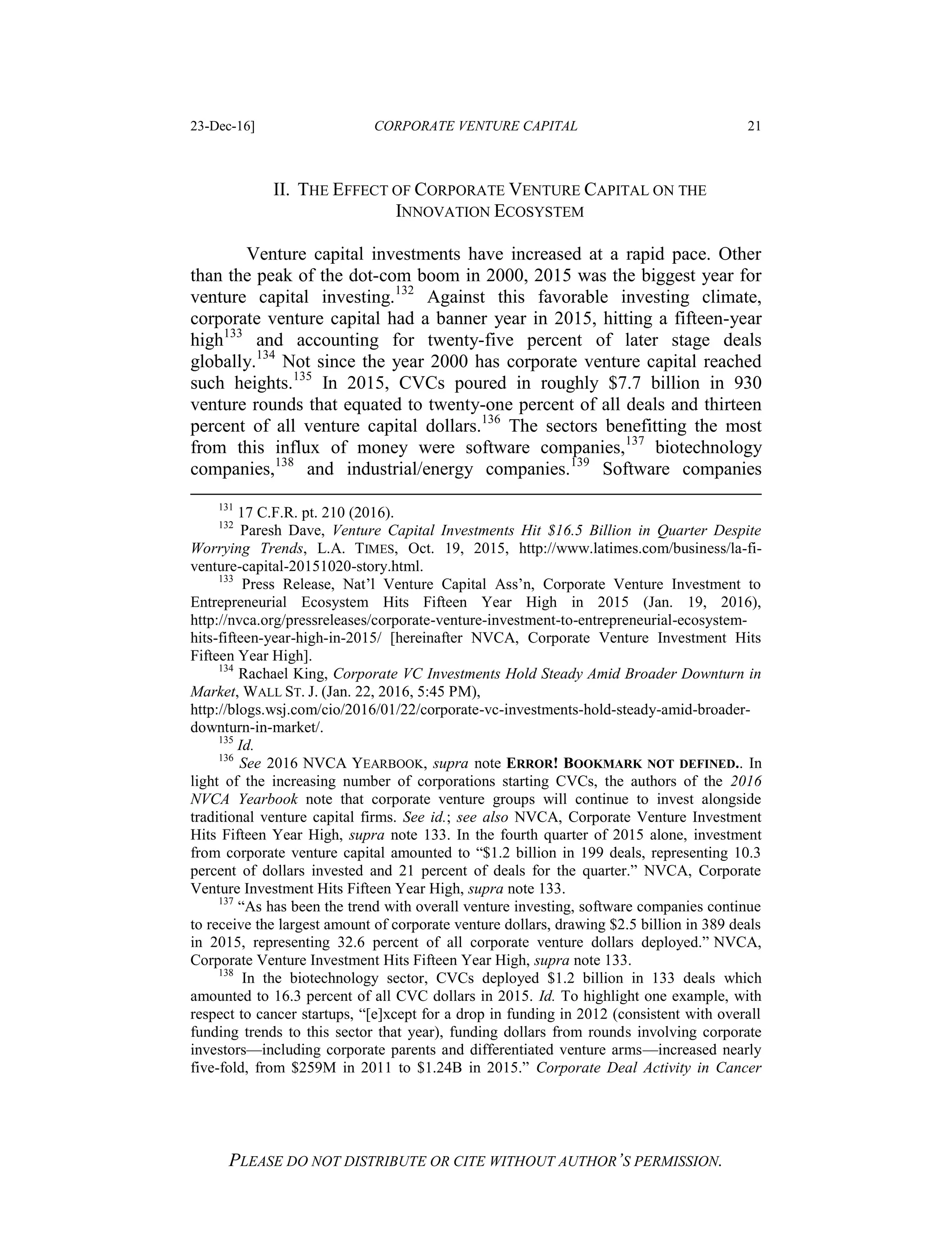 23-Dec-16] CORPORATE VENTURE CAPITAL 21
PLEASE DO NOT DISTRIBUTE OR CITE WITHOUT AUTHOR’S PERMISSION.
II. THE EFFECT OF CORPORATE VENTURE CAPITAL ON THE
INNOVATION ECOSYSTEM
Venture capital investments have increased at a rapid pace. Other
than the peak of the dot-com boom in 2000, 2015 was the biggest year for
venture capital investing.132
Against this favorable investing climate,
corporate venture capital had a banner year in 2015, hitting a fifteen-year
high133
and accounting for twenty-five percent of later stage deals
globally.134
Not since the year 2000 has corporate venture capital reached
such heights.135
In 2015, CVCs poured in roughly $7.7 billion in 930
venture rounds that equated to twenty-one percent of all deals and thirteen
percent of all venture capital dollars.136
The sectors benefitting the most
from this influx of money were software companies,137
biotechnology
companies,138
and industrial/energy companies.139
Software companies
131
17 C.F.R. pt. 210 (2016).
132
Paresh Dave, Venture Capital Investments Hit $16.5 Billion in Quarter Despite
Worrying Trends, L.A. TIMES, Oct. 19, 2015, http://www.latimes.com/business/la-fi-
venture-capital-20151020-story.html.
133
Press Release, Nat’l Venture Capital Ass’n, Corporate Venture Investment to
Entrepreneurial Ecosystem Hits Fifteen Year High in 2015 (Jan. 19, 2016),
http://nvca.org/pressreleases/corporate-venture-investment-to-entrepreneurial-ecosystem-
hits-fifteen-year-high-in-2015/ [hereinafter NVCA, Corporate Venture Investment Hits
Fifteen Year High].
134
Rachael King, Corporate VC Investments Hold Steady Amid Broader Downturn in
Market, WALL ST. J. (Jan. 22, 2016, 5:45 PM),
http://blogs.wsj.com/cio/2016/01/22/corporate-vc-investments-hold-steady-amid-broader-
downturn-in-market/.
135
Id.
136
See 2016 NVCA YEARBOOK, supra note ERROR! BOOKMARK NOT DEFINED.. In
light of the increasing number of corporations starting CVCs, the authors of the 2016
NVCA Yearbook note that corporate venture groups will continue to invest alongside
traditional venture capital firms. See id.; see also NVCA, Corporate Venture Investment
Hits Fifteen Year High, supra note 133. In the fourth quarter of 2015 alone, investment
from corporate venture capital amounted to “$1.2 billion in 199 deals, representing 10.3
percent of dollars invested and 21 percent of deals for the quarter.” NVCA, Corporate
Venture Investment Hits Fifteen Year High, supra note 133.
137
“As has been the trend with overall venture investing, software companies continue
to receive the largest amount of corporate venture dollars, drawing $2.5 billion in 389 deals
in 2015, representing 32.6 percent of all corporate venture dollars deployed.” NVCA,
Corporate Venture Investment Hits Fifteen Year High, supra note 133.
138
In the biotechnology sector, CVCs deployed $1.2 billion in 133 deals which
amounted to 16.3 percent of all CVC dollars in 2015. Id. To highlight one example, with
respect to cancer startups, “[e]xcept for a drop in funding in 2012 (consistent with overall
funding trends to this sector that year), funding dollars from rounds involving corporate
investors—including corporate parents and differentiated venture arms—increased nearly
five-fold, from $259M in 2011 to $1.24B in 2015.” Corporate Deal Activity in Cancer
 