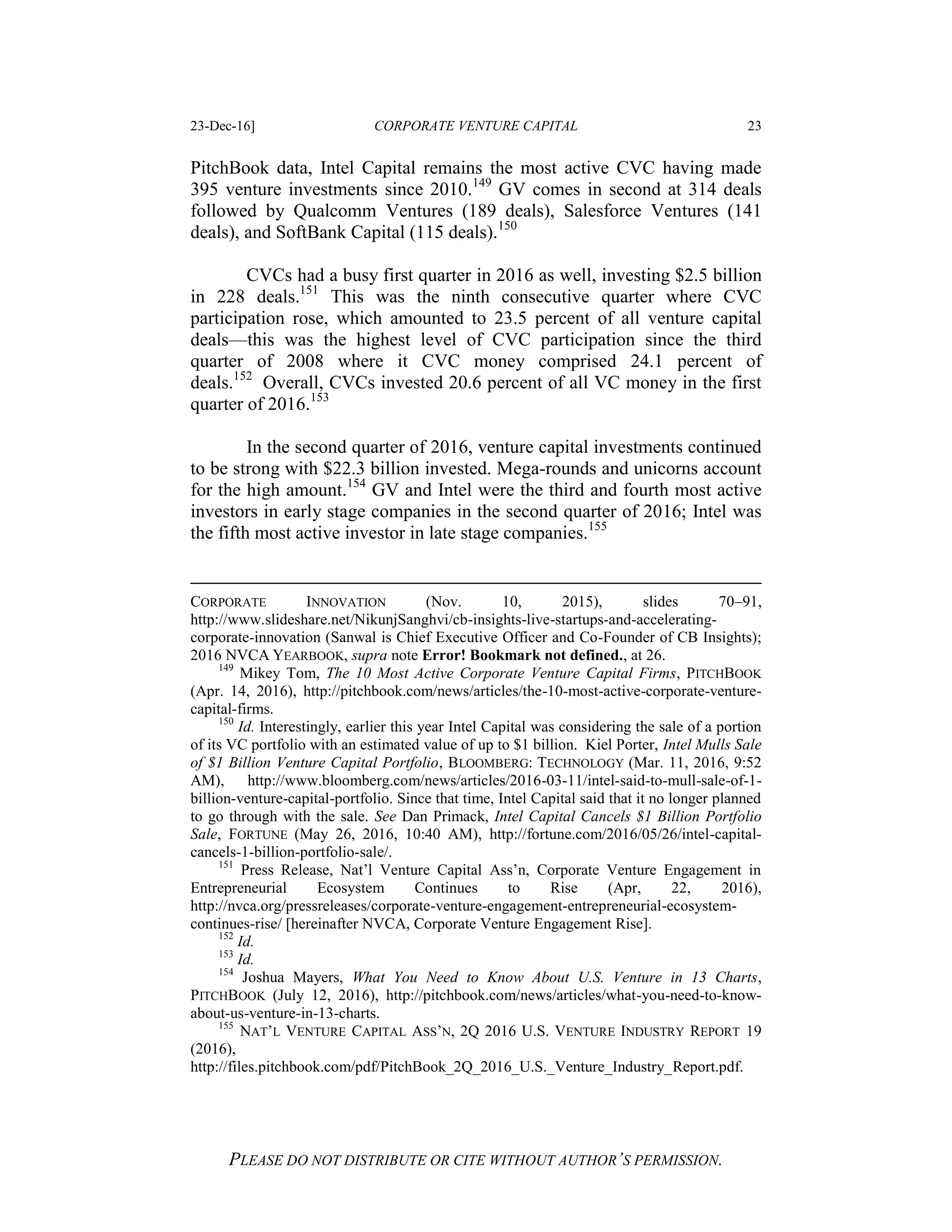 23-Dec-16] CORPORATE VENTURE CAPITAL 23
PLEASE DO NOT DISTRIBUTE OR CITE WITHOUT AUTHOR’S PERMISSION.
PitchBook data, Intel Capital remains the most active CVC having made
395 venture investments since 2010.149
GV comes in second at 314 deals
followed by Qualcomm Ventures (189 deals), Salesforce Ventures (141
deals), and SoftBank Capital (115 deals).150
CVCs had a busy first quarter in 2016 as well, investing $2.5 billion
in 228 deals.151
This was the ninth consecutive quarter where CVC
participation rose, which amounted to 23.5 percent of all venture capital
deals—this was the highest level of CVC participation since the third
quarter of 2008 where it CVC money comprised 24.1 percent of
deals.152
Overall, CVCs invested 20.6 percent of all VC money in the first
quarter of 2016.153
In the second quarter of 2016, venture capital investments continued
to be strong with $22.3 billion invested. Mega-rounds and unicorns account
for the high amount.154
GV and Intel were the third and fourth most active
investors in early stage companies in the second quarter of 2016; Intel was
the fifth most active investor in late stage companies.155
CORPORATE INNOVATION (Nov. 10, 2015), slides 70–91,
http://www.slideshare.net/NikunjSanghvi/cb-insights-live-startups-and-accelerating-
corporate-innovation (Sanwal is Chief Executive Officer and Co-Founder of CB Insights);
2016 NVCA YEARBOOK, supra note Error! Bookmark not defined., at 26.
149
Mikey Tom, The 10 Most Active Corporate Venture Capital Firms, PITCHBOOK
(Apr. 14, 2016), http://pitchbook.com/news/articles/the-10-most-active-corporate-venture-
capital-firms.
150
Id. Interestingly, earlier this year Intel Capital was considering the sale of a portion
of its VC portfolio with an estimated value of up to $1 billion. Kiel Porter, Intel Mulls Sale
of $1 Billion Venture Capital Portfolio, BLOOMBERG: TECHNOLOGY (Mar. 11, 2016, 9:52
AM), http://www.bloomberg.com/news/articles/2016-03-11/intel-said-to-mull-sale-of-1-
billion-venture-capital-portfolio. Since that time, Intel Capital said that it no longer planned
to go through with the sale. See Dan Primack, Intel Capital Cancels $1 Billion Portfolio
Sale, FORTUNE (May 26, 2016, 10:40 AM), http://fortune.com/2016/05/26/intel-capital-
cancels-1-billion-portfolio-sale/.
151
Press Release, Nat’l Venture Capital Ass’n, Corporate Venture Engagement in
Entrepreneurial Ecosystem Continues to Rise (Apr, 22, 2016),
http://nvca.org/pressreleases/corporate-venture-engagement-entrepreneurial-ecosystem-
continues-rise/ [hereinafter NVCA, Corporate Venture Engagement Rise].
152
Id.
153
Id.
154
Joshua Mayers, What You Need to Know About U.S. Venture in 13 Charts,
PITCHBOOK (July 12, 2016), http://pitchbook.com/news/articles/what-you-need-to-know-
about-us-venture-in-13-charts.
155
NAT’L VENTURE CAPITAL ASS’N, 2Q 2016 U.S. VENTURE INDUSTRY REPORT 19
(2016),
http://files.pitchbook.com/pdf/PitchBook_2Q_2016_U.S._Venture_Industry_Report.pdf.
 