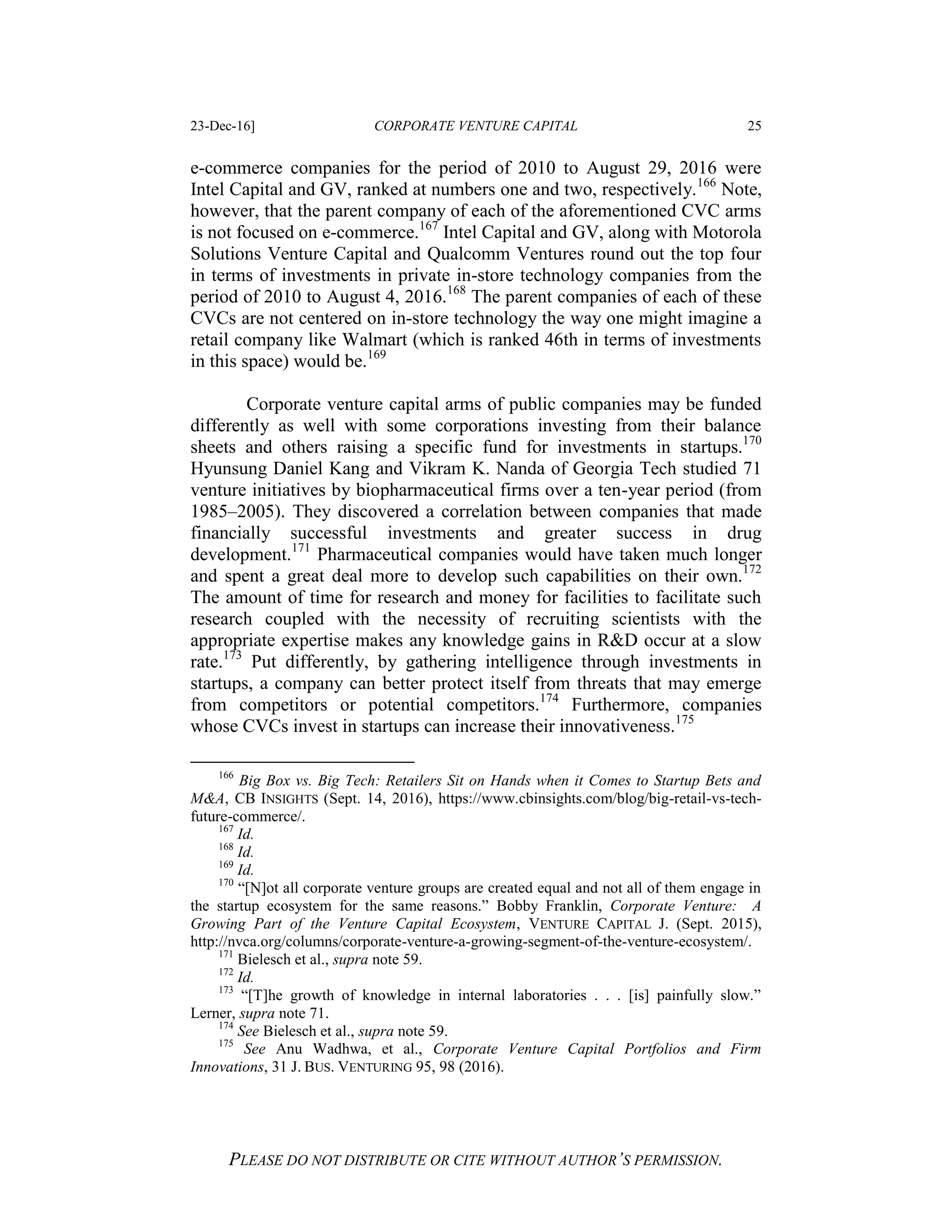 23-Dec-16] CORPORATE VENTURE CAPITAL 25
PLEASE DO NOT DISTRIBUTE OR CITE WITHOUT AUTHOR’S PERMISSION.
e-commerce companies for the period of 2010 to August 29, 2016 were
Intel Capital and GV, ranked at numbers one and two, respectively.166
Note,
however, that the parent company of each of the aforementioned CVC arms
is not focused on e-commerce.167
Intel Capital and GV, along with Motorola
Solutions Venture Capital and Qualcomm Ventures round out the top four
in terms of investments in private in-store technology companies from the
period of 2010 to August 4, 2016.168
The parent companies of each of these
CVCs are not centered on in-store technology the way one might imagine a
retail company like Walmart (which is ranked 46th in terms of investments
in this space) would be.169
Corporate venture capital arms of public companies may be funded
differently as well with some corporations investing from their balance
sheets and others raising a specific fund for investments in startups.170
Hyunsung Daniel Kang and Vikram K. Nanda of Georgia Tech studied 71
venture initiatives by biopharmaceutical firms over a ten-year period (from
1985–2005). They discovered a correlation between companies that made
financially successful investments and greater success in drug
development.171
Pharmaceutical companies would have taken much longer
and spent a great deal more to develop such capabilities on their own.172
The amount of time for research and money for facilities to facilitate such
research coupled with the necessity of recruiting scientists with the
appropriate expertise makes any knowledge gains in R&D occur at a slow
rate.173
Put differently, by gathering intelligence through investments in
startups, a company can better protect itself from threats that may emerge
from competitors or potential competitors.174
Furthermore, companies
whose CVCs invest in startups can increase their innovativeness.175
166
Big Box vs. Big Tech: Retailers Sit on Hands when it Comes to Startup Bets and
M&A, CB INSIGHTS (Sept. 14, 2016), https://www.cbinsights.com/blog/big-retail-vs-tech-
future-commerce/.
167
Id.
168
Id.
169
Id.
170
“[N]ot all corporate venture groups are created equal and not all of them engage in
the startup ecosystem for the same reasons.” Bobby Franklin, Corporate Venture: A
Growing Part of the Venture Capital Ecosystem, VENTURE CAPITAL J. (Sept. 2015),
http://nvca.org/columns/corporate-venture-a-growing-segment-of-the-venture-ecosystem/.
171
Bielesch et al., supra note 59.
172
Id.
173
“[T]he growth of knowledge in internal laboratories . . . [is] painfully slow.”
Lerner, supra note 71.
174
See Bielesch et al., supra note 59.
175
See Anu Wadhwa, et al., Corporate Venture Capital Portfolios and Firm
Innovations, 31 J. BUS. VENTURING 95, 98 (2016).
 