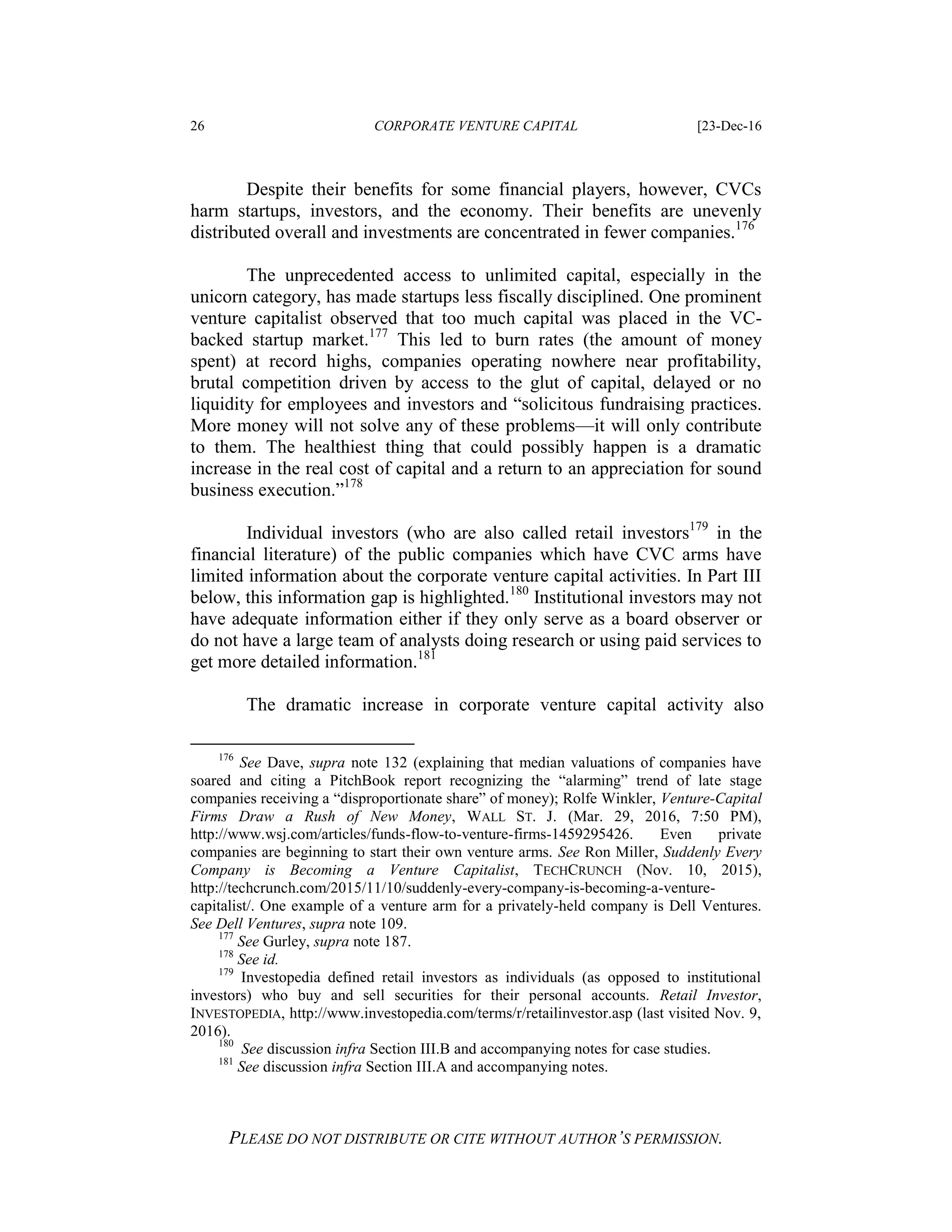 26 CORPORATE VENTURE CAPITAL [23-Dec-16
PLEASE DO NOT DISTRIBUTE OR CITE WITHOUT AUTHOR’S PERMISSION.
Despite their benefits for some financial players, however, CVCs
harm startups, investors, and the economy. Their benefits are unevenly
distributed overall and investments are concentrated in fewer companies.176
The unprecedented access to unlimited capital, especially in the
unicorn category, has made startups less fiscally disciplined. One prominent
venture capitalist observed that too much capital was placed in the VC-
backed startup market.177
This led to burn rates (the amount of money
spent) at record highs, companies operating nowhere near profitability,
brutal competition driven by access to the glut of capital, delayed or no
liquidity for employees and investors and “solicitous fundraising practices.
More money will not solve any of these problems—it will only contribute
to them. The healthiest thing that could possibly happen is a dramatic
increase in the real cost of capital and a return to an appreciation for sound
business execution.”178
Individual investors (who are also called retail investors179
in the
financial literature) of the public companies which have CVC arms have
limited information about the corporate venture capital activities. In Part III
below, this information gap is highlighted.180
Institutional investors may not
have adequate information either if they only serve as a board observer or
do not have a large team of analysts doing research or using paid services to
get more detailed information.181
The dramatic increase in corporate venture capital activity also
176
See Dave, supra note 132 (explaining that median valuations of companies have
soared and citing a PitchBook report recognizing the “alarming” trend of late stage
companies receiving a “disproportionate share” of money); Rolfe Winkler, Venture-Capital
Firms Draw a Rush of New Money, WALL ST. J. (Mar. 29, 2016, 7:50 PM),
http://www.wsj.com/articles/funds-flow-to-venture-firms-1459295426. Even private
companies are beginning to start their own venture arms. See Ron Miller, Suddenly Every
Company is Becoming a Venture Capitalist, TECHCRUNCH (Nov. 10, 2015),
http://techcrunch.com/2015/11/10/suddenly-every-company-is-becoming-a-venture-
capitalist/. One example of a venture arm for a privately-held company is Dell Ventures.
See Dell Ventures, supra note 109.
177
See Gurley, supra note 187.
178
See id.
179
Investopedia defined retail investors as individuals (as opposed to institutional
investors) who buy and sell securities for their personal accounts. Retail Investor,
INVESTOPEDIA, http://www.investopedia.com/terms/r/retailinvestor.asp (last visited Nov. 9,
2016).
180
See discussion infra Section III.B and accompanying notes for case studies.
181
See discussion infra Section III.A and accompanying notes.
 
