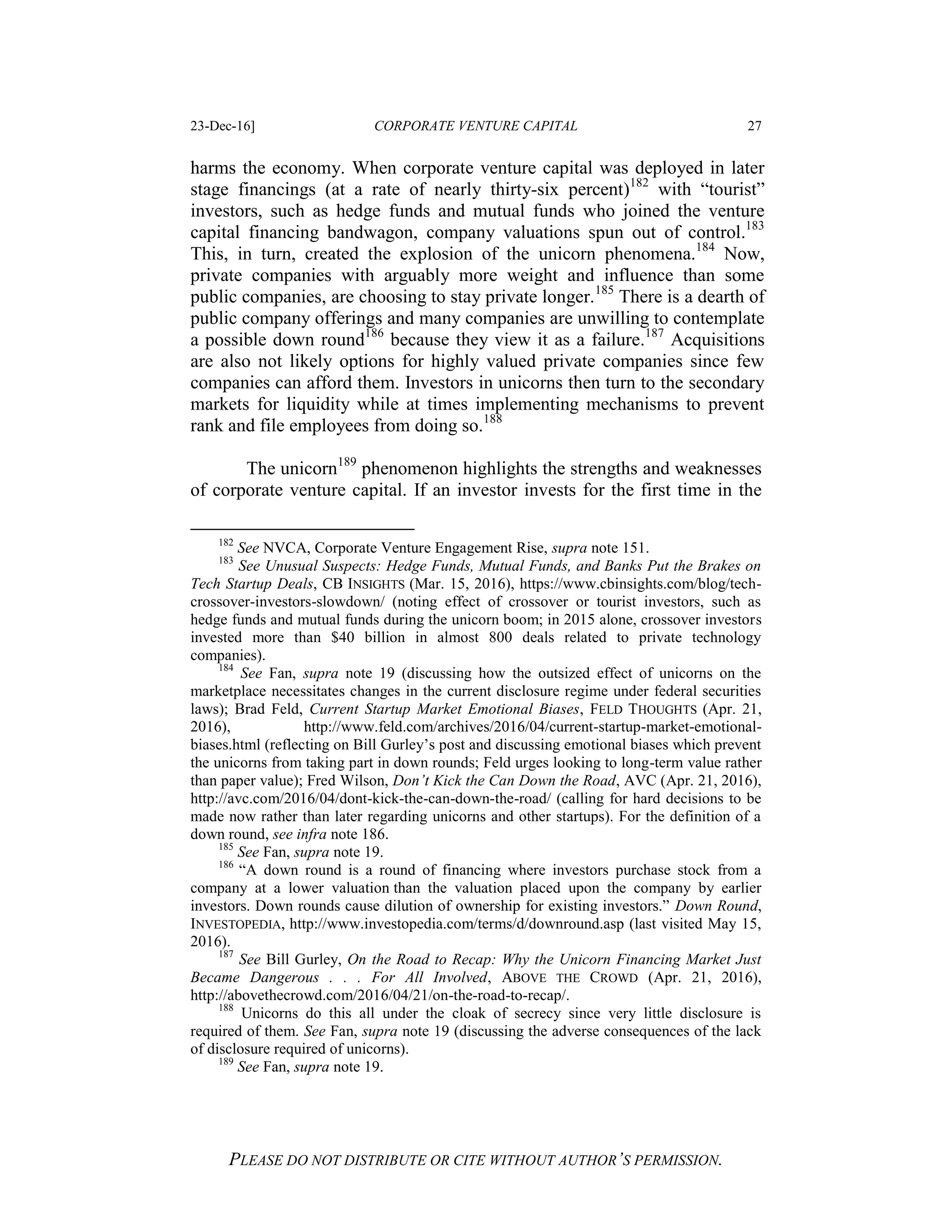 23-Dec-16] CORPORATE VENTURE CAPITAL 27
PLEASE DO NOT DISTRIBUTE OR CITE WITHOUT AUTHOR’S PERMISSION.
harms the economy. When corporate venture capital was deployed in later
stage financings (at a rate of nearly thirty-six percent)182
with “tourist”
investors, such as hedge funds and mutual funds who joined the venture
capital financing bandwagon, company valuations spun out of control.183
This, in turn, created the explosion of the unicorn phenomena.184
Now,
private companies with arguably more weight and influence than some
public companies, are choosing to stay private longer.185
There is a dearth of
public company offerings and many companies are unwilling to contemplate
a possible down round186
because they view it as a failure.187
Acquisitions
are also not likely options for highly valued private companies since few
companies can afford them. Investors in unicorns then turn to the secondary
markets for liquidity while at times implementing mechanisms to prevent
rank and file employees from doing so.188
The unicorn189
phenomenon highlights the strengths and weaknesses
of corporate venture capital. If an investor invests for the first time in the
182
See NVCA, Corporate Venture Engagement Rise, supra note 151.
183
See Unusual Suspects: Hedge Funds, Mutual Funds, and Banks Put the Brakes on
Tech Startup Deals, CB INSIGHTS (Mar. 15, 2016), https://www.cbinsights.com/blog/tech-
crossover-investors-slowdown/ (noting effect of crossover or tourist investors, such as
hedge funds and mutual funds during the unicorn boom; in 2015 alone, crossover investors
invested more than $40 billion in almost 800 deals related to private technology
companies).
184
See Fan, supra note 19 (discussing how the outsized effect of unicorns on the
marketplace necessitates changes in the current disclosure regime under federal securities
laws); Brad Feld, Current Startup Market Emotional Biases, FELD THOUGHTS (Apr. 21,
2016), http://www.feld.com/archives/2016/04/current-startup-market-emotional-
biases.html (reflecting on Bill Gurley’s post and discussing emotional biases which prevent
the unicorns from taking part in down rounds; Feld urges looking to long-term value rather
than paper value); Fred Wilson, Don’t Kick the Can Down the Road, AVC (Apr. 21, 2016),
http://avc.com/2016/04/dont-kick-the-can-down-the-road/ (calling for hard decisions to be
made now rather than later regarding unicorns and other startups). For the definition of a
down round, see infra note 186.
185
See Fan, supra note 19.
186
“A down round is a round of financing where investors purchase stock from a
company at a lower valuation than the valuation placed upon the company by earlier
investors. Down rounds cause dilution of ownership for existing investors.” Down Round,
INVESTOPEDIA, http://www.investopedia.com/terms/d/downround.asp (last visited May 15,
2016).
187
See Bill Gurley, On the Road to Recap: Why the Unicorn Financing Market Just
Became Dangerous . . . For All Involved, ABOVE THE CROWD (Apr. 21, 2016),
http://abovethecrowd.com/2016/04/21/on-the-road-to-recap/.
188
Unicorns do this all under the cloak of secrecy since very little disclosure is
required of them. See Fan, supra note 19 (discussing the adverse consequences of the lack
of disclosure required of unicorns).
189
See Fan, supra note 19.
 