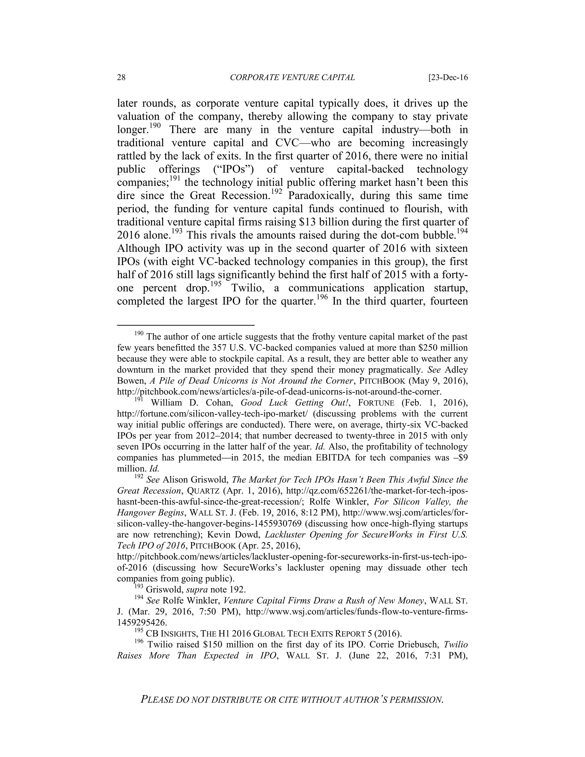 28 CORPORATE VENTURE CAPITAL [23-Dec-16
PLEASE DO NOT DISTRIBUTE OR CITE WITHOUT AUTHOR’S PERMISSION.
later rounds, as corporate venture capital typically does, it drives up the
valuation of the company, thereby allowing the company to stay private
longer.190
There are many in the venture capital industry—both in
traditional venture capital and CVC—who are becoming increasingly
rattled by the lack of exits. In the first quarter of 2016, there were no initial
public offerings (“IPOs”) of venture capital-backed technology
companies;191
the technology initial public offering market hasn’t been this
dire since the Great Recession.192
Paradoxically, during this same time
period, the funding for venture capital funds continued to flourish, with
traditional venture capital firms raising $13 billion during the first quarter of
2016 alone.193
This rivals the amounts raised during the dot-com bubble.194
Although IPO activity was up in the second quarter of 2016 with sixteen
IPOs (with eight VC-backed technology companies in this group), the first
half of 2016 still lags significantly behind the first half of 2015 with a forty-
one percent drop.195
Twilio, a communications application startup,
completed the largest IPO for the quarter.196
In the third quarter, fourteen
190
The author of one article suggests that the frothy venture capital market of the past
few years benefitted the 357 U.S. VC-backed companies valued at more than $250 million
because they were able to stockpile capital. As a result, they are better able to weather any
downturn in the market provided that they spend their money pragmatically. See Adley
Bowen, A Pile of Dead Unicorns is Not Around the Corner, PITCHBOOK (May 9, 2016),
http://pitchbook.com/news/articles/a-pile-of-dead-unicorns-is-not-around-the-corner.
191
William D. Cohan, Good Luck Getting Out!, FORTUNE (Feb. 1, 2016),
http://fortune.com/silicon-valley-tech-ipo-market/ (discussing problems with the current
way initial public offerings are conducted). There were, on average, thirty-six VC-backed
IPOs per year from 2012–2014; that number decreased to twenty-three in 2015 with only
seven IPOs occurring in the latter half of the year. Id. Also, the profitability of technology
companies has plummeted—in 2015, the median EBITDA for tech companies was –$9
million. Id.
192
See Alison Griswold, The Market for Tech IPOs Hasn’t Been This Awful Since the
Great Recession, QUARTZ (Apr. 1, 2016), http://qz.com/652261/the-market-for-tech-ipos-
hasnt-been-this-awful-since-the-great-recession/; Rolfe Winkler, For Silicon Valley, the
Hangover Begins, WALL ST. J. (Feb. 19, 2016, 8:12 PM), http://www.wsj.com/articles/for-
silicon-valley-the-hangover-begins-1455930769 (discussing how once-high-flying startups
are now retrenching); Kevin Dowd, Lackluster Opening for SecureWorks in First U.S.
Tech IPO of 2016, PITCHBOOK (Apr. 25, 2016),
http://pitchbook.com/news/articles/lackluster-opening-for-secureworks-in-first-us-tech-ipo-
of-2016 (discussing how SecureWorks’s lackluster opening may dissuade other tech
companies from going public).
193
Griswold, supra note 192.
194
See Rolfe Winkler, Venture Capital Firms Draw a Rush of New Money, WALL ST.
J. (Mar. 29, 2016, 7:50 PM), http://www.wsj.com/articles/funds-flow-to-venture-firms-
1459295426.
195
CB INSIGHTS, THE H1 2016 GLOBAL TECH EXITS REPORT 5 (2016).
196
Twilio raised $150 million on the first day of its IPO. Corrie Driebusch, Twilio
Raises More Than Expected in IPO, WALL ST. J. (June 22, 2016, 7:31 PM),
 