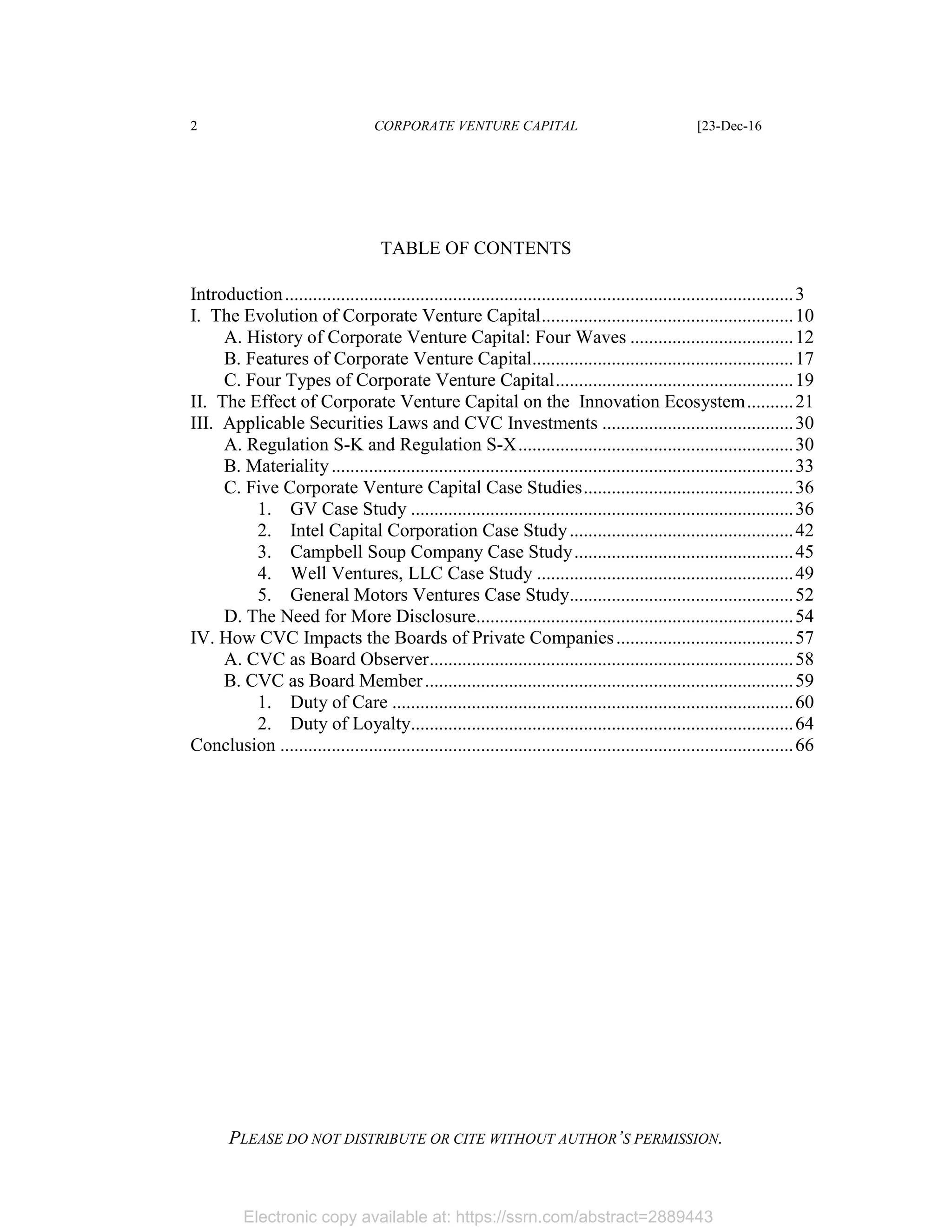 Electronic copy available at: https://ssrn.com/abstract=2889443
2 CORPORATE VENTURE CAPITAL [23-Dec-16
PLEASE DO NOT DISTRIBUTE OR CITE WITHOUT AUTHOR’S PERMISSION.
TABLE OF CONTENTS
Introduction.............................................................................................................3
I. The Evolution of Corporate Venture Capital......................................................10
A. History of Corporate Venture Capital: Four Waves ...................................12
B. Features of Corporate Venture Capital........................................................17
C. Four Types of Corporate Venture Capital...................................................19
II. The Effect of Corporate Venture Capital on the Innovation Ecosystem..........21
III. Applicable Securities Laws and CVC Investments .........................................30
A. Regulation S-K and Regulation S-X...........................................................30
B. Materiality...................................................................................................33
C. Five Corporate Venture Capital Case Studies.............................................36
1. GV Case Study ..................................................................................36
2. Intel Capital Corporation Case Study................................................42
3. Campbell Soup Company Case Study...............................................45
4. Well Ventures, LLC Case Study .......................................................49
5. General Motors Ventures Case Study................................................52
D. The Need for More Disclosure....................................................................54
IV. How CVC Impacts the Boards of Private Companies......................................57
A. CVC as Board Observer..............................................................................58
B. CVC as Board Member...............................................................................59
1. Duty of Care ......................................................................................60
2. Duty of Loyalty..................................................................................64
Conclusion ..............................................................................................................66
 