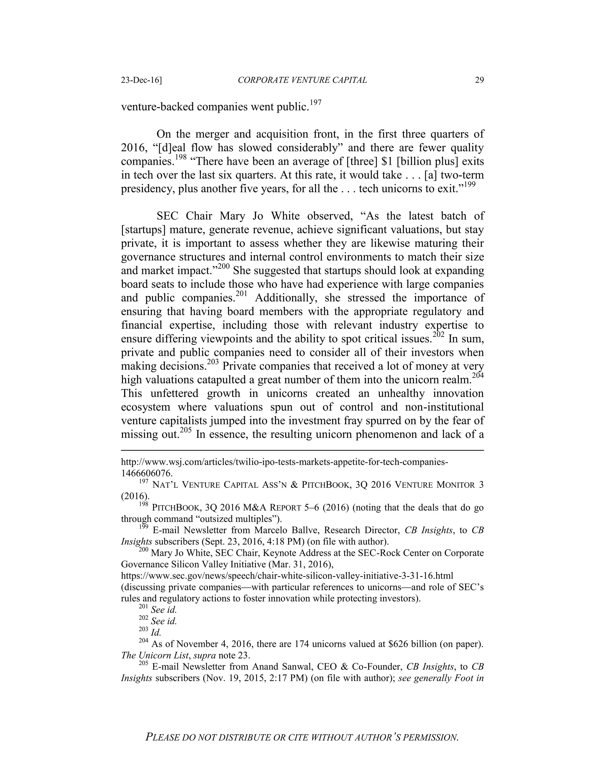 23-Dec-16] CORPORATE VENTURE CAPITAL 29
PLEASE DO NOT DISTRIBUTE OR CITE WITHOUT AUTHOR’S PERMISSION.
venture-backed companies went public.197
On the merger and acquisition front, in the first three quarters of
2016, “[d]eal flow has slowed considerably” and there are fewer quality
companies.198
“There have been an average of [three] $1 [billion plus] exits
in tech over the last six quarters. At this rate, it would take . . . [a] two-term
presidency, plus another five years, for all the . . . tech unicorns to exit.”199
SEC Chair Mary Jo White observed, “As the latest batch of
[startups] mature, generate revenue, achieve significant valuations, but stay
private, it is important to assess whether they are likewise maturing their
governance structures and internal control environments to match their size
and market impact.”200
She suggested that startups should look at expanding
board seats to include those who have had experience with large companies
and public companies.201
Additionally, she stressed the importance of
ensuring that having board members with the appropriate regulatory and
financial expertise, including those with relevant industry expertise to
ensure differing viewpoints and the ability to spot critical issues.202
In sum,
private and public companies need to consider all of their investors when
making decisions.203
Private companies that received a lot of money at very
high valuations catapulted a great number of them into the unicorn realm.204
This unfettered growth in unicorns created an unhealthy innovation
ecosystem where valuations spun out of control and non-institutional
venture capitalists jumped into the investment fray spurred on by the fear of
missing out.205
In essence, the resulting unicorn phenomenon and lack of a
http://www.wsj.com/articles/twilio-ipo-tests-markets-appetite-for-tech-companies-
1466606076.
197
NAT’L VENTURE CAPITAL ASS’N & PITCHBOOK, 3Q 2016 VENTURE MONITOR 3
(2016).
198
PITCHBOOK, 3Q 2016 M&A REPORT 5–6 (2016) (noting that the deals that do go
through command “outsized multiples”).
199
E-mail Newsletter from Marcelo Ballve, Research Director, CB Insights, to CB
Insights subscribers (Sept. 23, 2016, 4:18 PM) (on file with author).
200
Mary Jo White, SEC Chair, Keynote Address at the SEC-Rock Center on Corporate
Governance Silicon Valley Initiative (Mar. 31, 2016),
https://www.sec.gov/news/speech/chair-white-silicon-valley-initiative-3-31-16.html
(discussing private companies—with particular references to unicorns—and role of SEC’s
rules and regulatory actions to foster innovation while protecting investors).
201
See id.
202
See id.
203
Id.
204
As of November 4, 2016, there are 174 unicorns valued at $626 billion (on paper).
The Unicorn List, supra note 23.
205
E-mail Newsletter from Anand Sanwal, CEO & Co-Founder, CB Insights, to CB
Insights subscribers (Nov. 19, 2015, 2:17 PM) (on file with author); see generally Foot in
 