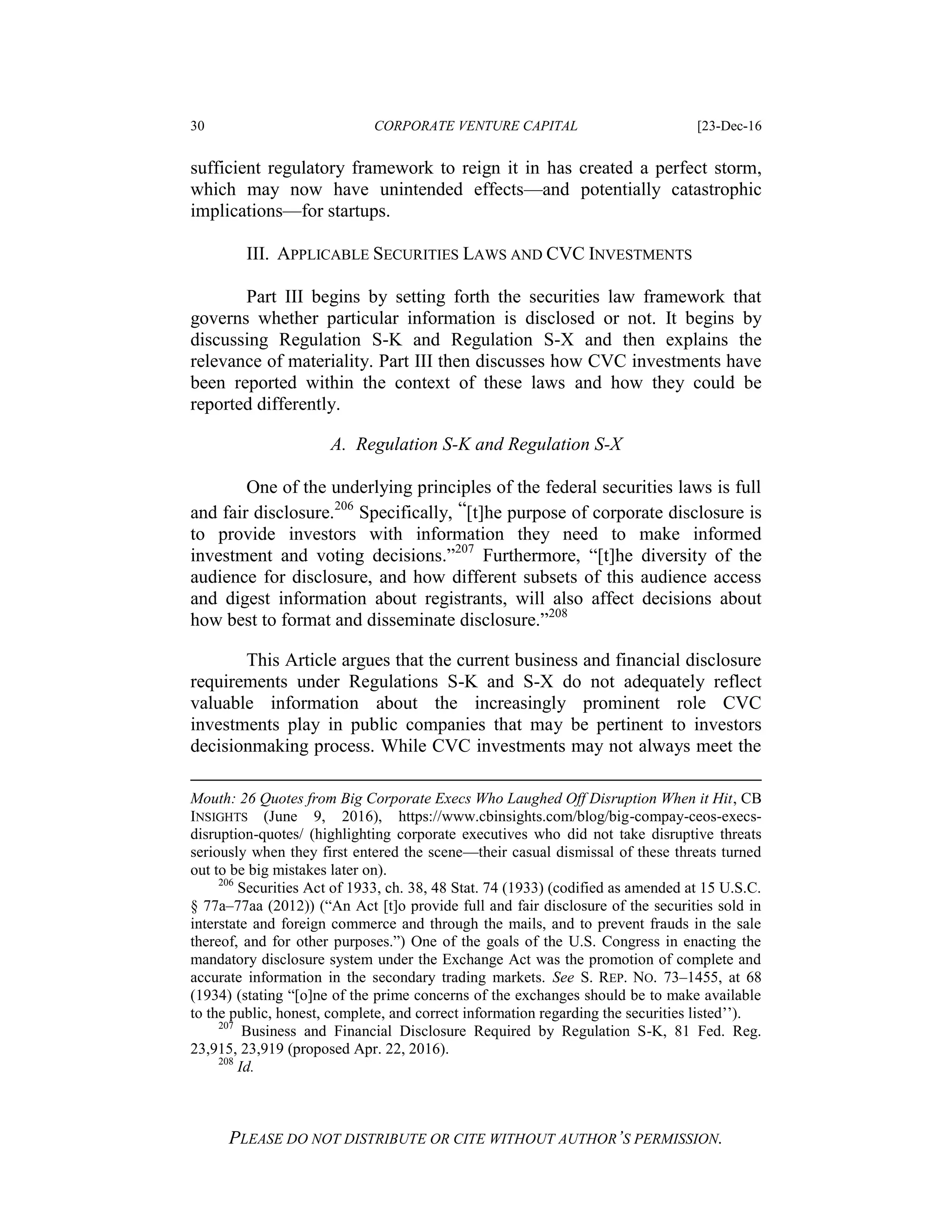 30 CORPORATE VENTURE CAPITAL [23-Dec-16
PLEASE DO NOT DISTRIBUTE OR CITE WITHOUT AUTHOR’S PERMISSION.
sufficient regulatory framework to reign it in has created a perfect storm,
which may now have unintended effects—and potentially catastrophic
implications—for startups.
III. APPLICABLE SECURITIES LAWS AND CVC INVESTMENTS
Part III begins by setting forth the securities law framework that
governs whether particular information is disclosed or not. It begins by
discussing Regulation S-K and Regulation S-X and then explains the
relevance of materiality. Part III then discusses how CVC investments have
been reported within the context of these laws and how they could be
reported differently.
A. Regulation S-K and Regulation S-X
One of the underlying principles of the federal securities laws is full
and fair disclosure.206
Specifically, “[t]he purpose of corporate disclosure is
to provide investors with information they need to make informed
investment and voting decisions.”207
Furthermore, “[t]he diversity of the
audience for disclosure, and how different subsets of this audience access
and digest information about registrants, will also affect decisions about
how best to format and disseminate disclosure.”208
This Article argues that the current business and financial disclosure
requirements under Regulations S-K and S-X do not adequately reflect
valuable information about the increasingly prominent role CVC
investments play in public companies that may be pertinent to investors
decisionmaking process. While CVC investments may not always meet the
Mouth: 26 Quotes from Big Corporate Execs Who Laughed Off Disruption When it Hit, CB
INSIGHTS (June 9, 2016), https://www.cbinsights.com/blog/big-compay-ceos-execs-
disruption-quotes/ (highlighting corporate executives who did not take disruptive threats
seriously when they first entered the scene—their casual dismissal of these threats turned
out to be big mistakes later on).
206
Securities Act of 1933, ch. 38, 48 Stat. 74 (1933) (codified as amended at 15 U.S.C.
§ 77a–77aa (2012)) (“An Act [t]o provide full and fair disclosure of the securities sold in
interstate and foreign commerce and through the mails, and to prevent frauds in the sale
thereof, and for other purposes.”) One of the goals of the U.S. Congress in enacting the
mandatory disclosure system under the Exchange Act was the promotion of complete and
accurate information in the secondary trading markets. See S. REP. NO. 73–1455, at 68
(1934) (stating “[o]ne of the prime concerns of the exchanges should be to make available
to the public, honest, complete, and correct information regarding the securities listed’’).
207
Business and Financial Disclosure Required by Regulation S-K, 81 Fed. Reg.
23,915, 23,919 (proposed Apr. 22, 2016).
208
Id.
 
