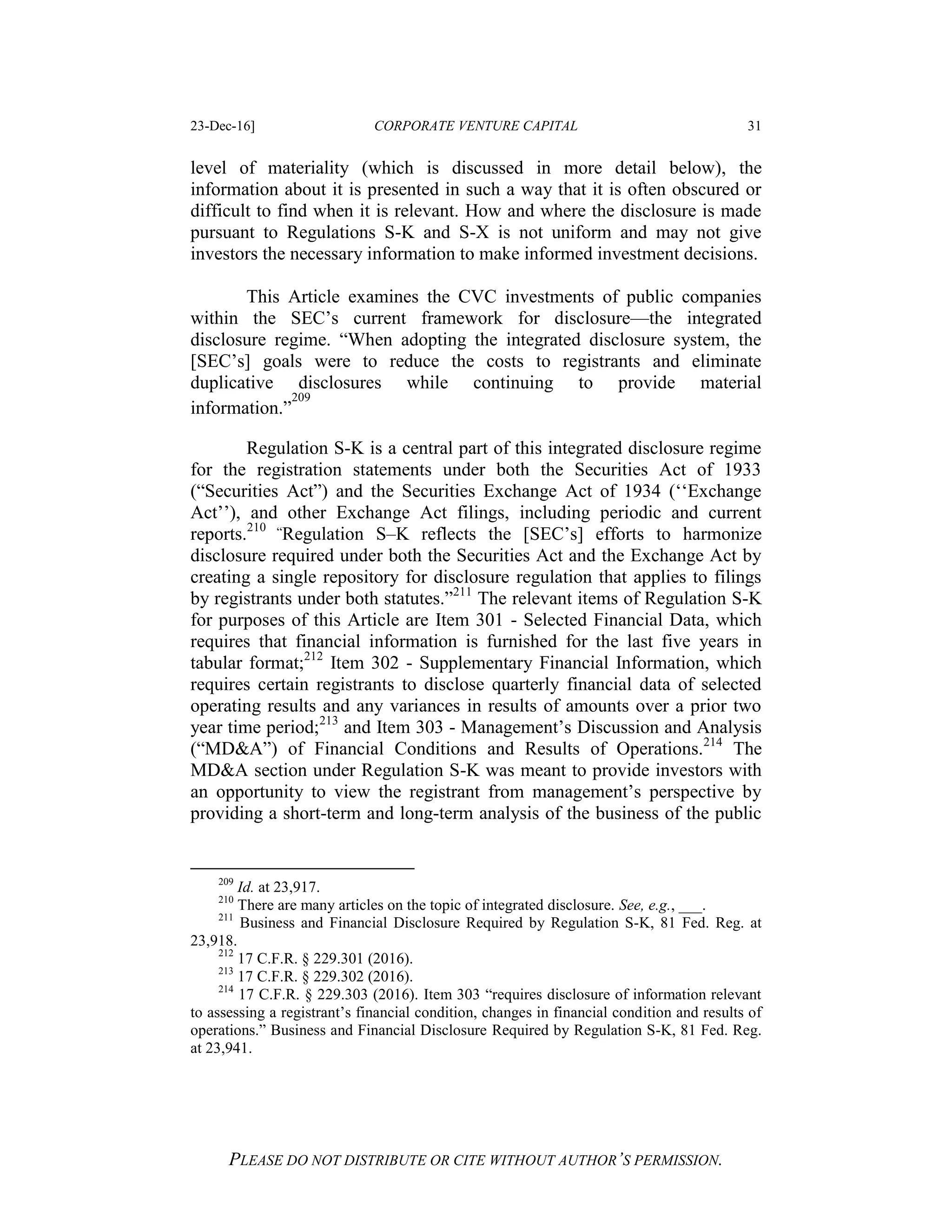 23-Dec-16] CORPORATE VENTURE CAPITAL 31
PLEASE DO NOT DISTRIBUTE OR CITE WITHOUT AUTHOR’S PERMISSION.
level of materiality (which is discussed in more detail below), the
information about it is presented in such a way that it is often obscured or
difficult to find when it is relevant. How and where the disclosure is made
pursuant to Regulations S-K and S-X is not uniform and may not give
investors the necessary information to make informed investment decisions.
This Article examines the CVC investments of public companies
within the SEC’s current framework for disclosure—the integrated
disclosure regime. “When adopting the integrated disclosure system, the
[SEC’s] goals were to reduce the costs to registrants and eliminate
duplicative disclosures while continuing to provide material
information.”
209
Regulation S-K is a central part of this integrated disclosure regime
for the registration statements under both the Securities Act of 1933
(“Securities Act”) and the Securities Exchange Act of 1934 (‘‘Exchange
Act’’), and other Exchange Act filings, including periodic and current
reports.210 “Regulation S–K reflects the [SEC’s] efforts to harmonize
disclosure required under both the Securities Act and the Exchange Act by
creating a single repository for disclosure regulation that applies to filings
by registrants under both statutes.”211
The relevant items of Regulation S-K
for purposes of this Article are Item 301 - Selected Financial Data, which
requires that financial information is furnished for the last five years in
tabular format;212
Item 302 - Supplementary Financial Information, which
requires certain registrants to disclose quarterly financial data of selected
operating results and any variances in results of amounts over a prior two
year time period;213
and Item 303 - Management’s Discussion and Analysis
(“MD&A”) of Financial Conditions and Results of Operations.214
The
MD&A section under Regulation S-K was meant to provide investors with
an opportunity to view the registrant from management’s perspective by
providing a short-term and long-term analysis of the business of the public
209
Id. at 23,917.
210
There are many articles on the topic of integrated disclosure. See, e.g., ___.
211
Business and Financial Disclosure Required by Regulation S-K, 81 Fed. Reg. at
23,918.
212
17 C.F.R. § 229.301 (2016).
213
17 C.F.R. § 229.302 (2016).
214
17 C.F.R. § 229.303 (2016). Item 303 “requires disclosure of information relevant
to assessing a registrant’s financial condition, changes in financial condition and results of
operations.” Business and Financial Disclosure Required by Regulation S-K, 81 Fed. Reg.
at 23,941.
 