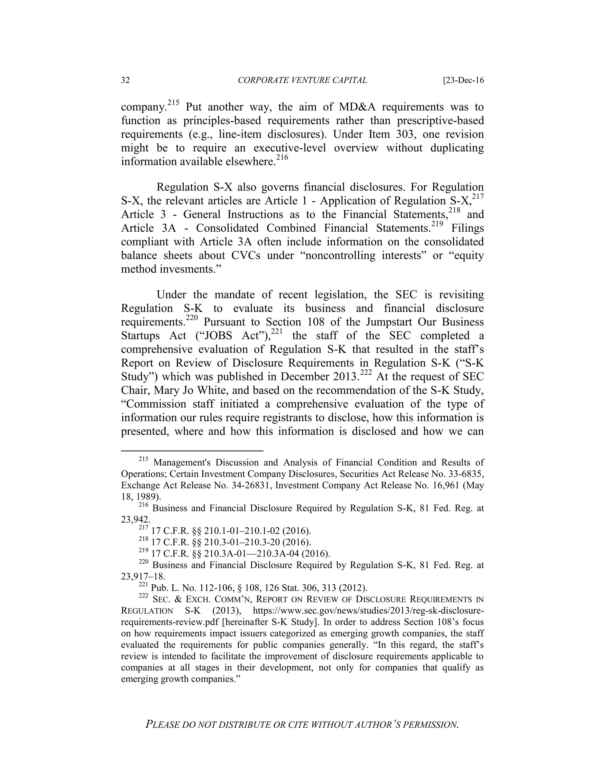 32 CORPORATE VENTURE CAPITAL [23-Dec-16
PLEASE DO NOT DISTRIBUTE OR CITE WITHOUT AUTHOR’S PERMISSION.
company.215
Put another way, the aim of MD&A requirements was to
function as principles-based requirements rather than prescriptive-based
requirements (e.g., line-item disclosures). Under Item 303, one revision
might be to require an executive-level overview without duplicating
information available elsewhere.216
Regulation S-X also governs financial disclosures. For Regulation
S-X, the relevant articles are Article 1 - Application of Regulation S-X,217
Article 3 - General Instructions as to the Financial Statements,218
and
Article 3A - Consolidated Combined Financial Statements.219
Filings
compliant with Article 3A often include information on the consolidated
balance sheets about CVCs under “noncontrolling interests” or “equity
method invesments.”
Under the mandate of recent legislation, the SEC is revisiting
Regulation S-K to evaluate its business and financial disclosure
requirements.220
Pursuant to Section 108 of the Jumpstart Our Business
Startups Act (“JOBS Act”),221
the staff of the SEC completed a
comprehensive evaluation of Regulation S-K that resulted in the staff’s
Report on Review of Disclosure Requirements in Regulation S-K (“S-K
Study”) which was published in December 2013.222
At the request of SEC
Chair, Mary Jo White, and based on the recommendation of the S-K Study,
“Commission staff initiated a comprehensive evaluation of the type of
information our rules require registrants to disclose, how this information is
presented, where and how this information is disclosed and how we can
215
Management's Discussion and Analysis of Financial Condition and Results of
Operations; Certain Investment Company Disclosures, Securities Act Release No. 33-6835,
Exchange Act Release No. 34-26831, Investment Company Act Release No. 16,961 (May
18, 1989).
216
Business and Financial Disclosure Required by Regulation S-K, 81 Fed. Reg. at
23,942.
217
17 C.F.R. §§ 210.1-01–210.1-02 (2016).
218
17 C.F.R. §§ 210.3-01–210.3-20 (2016).
219
17 C.F.R. §§ 210.3A-01––210.3A-04 (2016).
220
Business and Financial Disclosure Required by Regulation S-K, 81 Fed. Reg. at
23,917–18.
221
Pub. L. No. 112-106, § 108, 126 Stat. 306, 313 (2012).
222
SEC. & EXCH. COMM’N, REPORT ON REVIEW OF DISCLOSURE REQUIREMENTS IN
REGULATION S-K (2013), https://www.sec.gov/news/studies/2013/reg-sk-disclosure-
requirements-review.pdf [hereinafter S-K Study]. In order to address Section 108’s focus
on how requirements impact issuers categorized as emerging growth companies, the staff
evaluated the requirements for public companies generally. “In this regard, the staff’s
review is intended to facilitate the improvement of disclosure requirements applicable to
companies at all stages in their development, not only for companies that qualify as
emerging growth companies.”
 