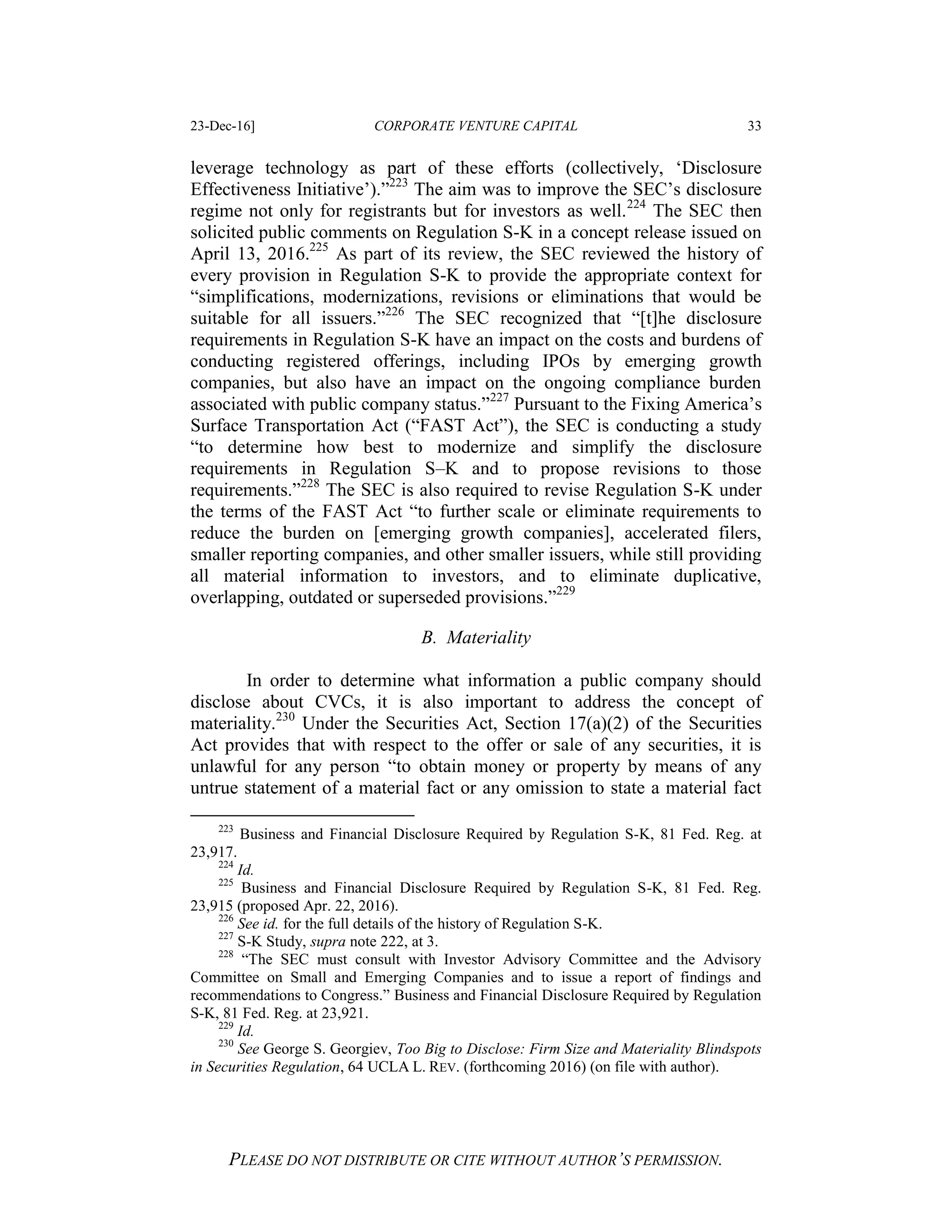 23-Dec-16] CORPORATE VENTURE CAPITAL 33
PLEASE DO NOT DISTRIBUTE OR CITE WITHOUT AUTHOR’S PERMISSION.
leverage technology as part of these efforts (collectively, ‘Disclosure
Effectiveness Initiative’).”223
The aim was to improve the SEC’s disclosure
regime not only for registrants but for investors as well.224
The SEC then
solicited public comments on Regulation S-K in a concept release issued on
April 13, 2016.225
As part of its review, the SEC reviewed the history of
every provision in Regulation S-K to provide the appropriate context for
“simplifications, modernizations, revisions or eliminations that would be
suitable for all issuers.”226
The SEC recognized that “[t]he disclosure
requirements in Regulation S-K have an impact on the costs and burdens of
conducting registered offerings, including IPOs by emerging growth
companies, but also have an impact on the ongoing compliance burden
associated with public company status.”227
Pursuant to the Fixing America’s
Surface Transportation Act (“FAST Act”), the SEC is conducting a study
“to determine how best to modernize and simplify the disclosure
requirements in Regulation S–K and to propose revisions to those
requirements.”228
The SEC is also required to revise Regulation S-K under
the terms of the FAST Act “to further scale or eliminate requirements to
reduce the burden on [emerging growth companies], accelerated filers,
smaller reporting companies, and other smaller issuers, while still providing
all material information to investors, and to eliminate duplicative,
overlapping, outdated or superseded provisions.”229
B. Materiality
In order to determine what information a public company should
disclose about CVCs, it is also important to address the concept of
materiality.230
Under the Securities Act, Section 17(a)(2) of the Securities
Act provides that with respect to the offer or sale of any securities, it is
unlawful for any person “to obtain money or property by means of any
untrue statement of a material fact or any omission to state a material fact
223
Business and Financial Disclosure Required by Regulation S-K, 81 Fed. Reg. at
23,917.
224
Id.
225
Business and Financial Disclosure Required by Regulation S-K, 81 Fed. Reg.
23,915 (proposed Apr. 22, 2016).
226
See id. for the full details of the history of Regulation S-K.
227
S-K Study, supra note 222, at 3.
228
“The SEC must consult with Investor Advisory Committee and the Advisory
Committee on Small and Emerging Companies and to issue a report of findings and
recommendations to Congress.” Business and Financial Disclosure Required by Regulation
S-K, 81 Fed. Reg. at 23,921.
229
Id.
230
See George S. Georgiev, Too Big to Disclose: Firm Size and Materiality Blindspots
in Securities Regulation, 64 UCLA L. REV. (forthcoming 2016) (on file with author).
 