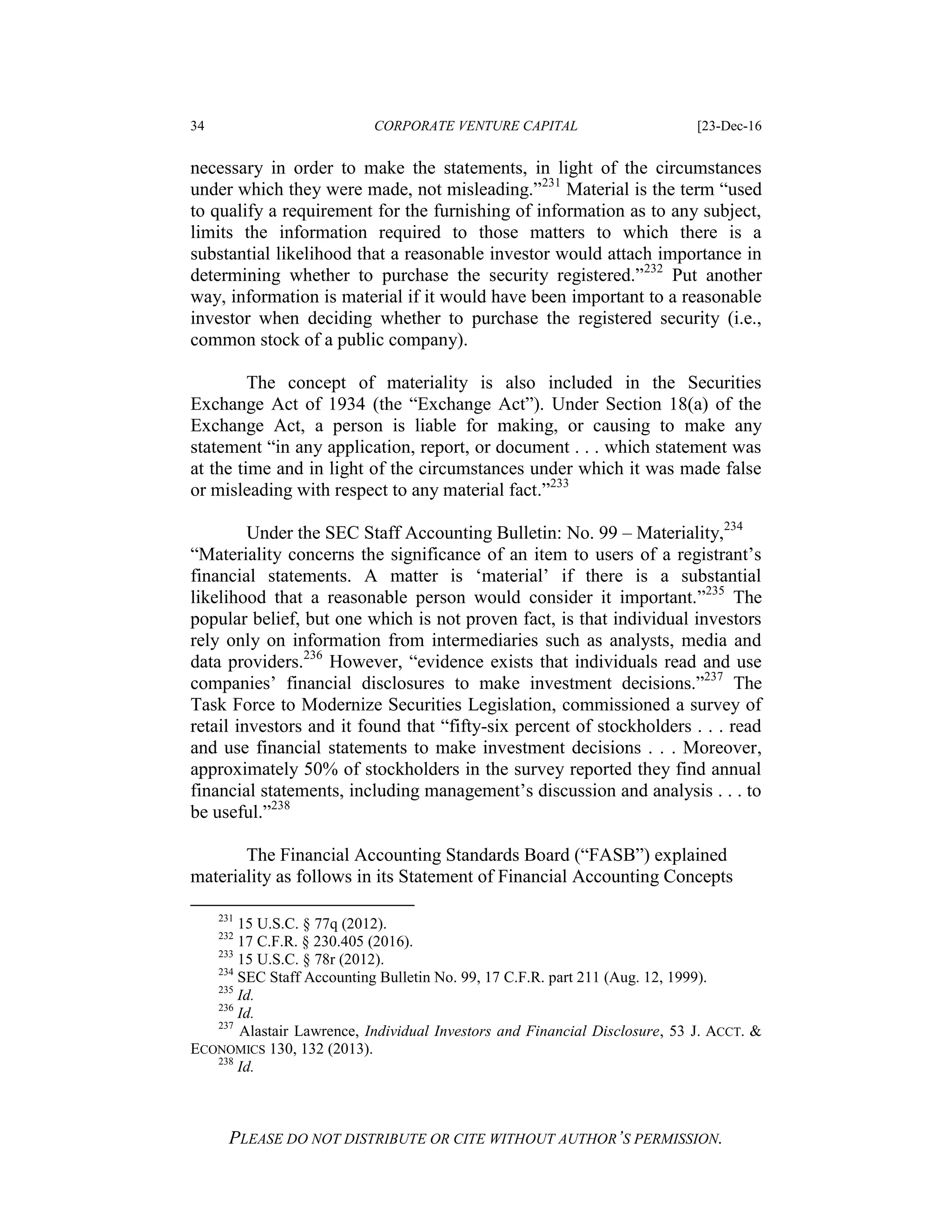 34 CORPORATE VENTURE CAPITAL [23-Dec-16
PLEASE DO NOT DISTRIBUTE OR CITE WITHOUT AUTHOR’S PERMISSION.
necessary in order to make the statements, in light of the circumstances
under which they were made, not misleading.”231
Material is the term “used
to qualify a requirement for the furnishing of information as to any subject,
limits the information required to those matters to which there is a
substantial likelihood that a reasonable investor would attach importance in
determining whether to purchase the security registered.”232
Put another
way, information is material if it would have been important to a reasonable
investor when deciding whether to purchase the registered security (i.e.,
common stock of a public company).
The concept of materiality is also included in the Securities
Exchange Act of 1934 (the “Exchange Act”). Under Section 18(a) of the
Exchange Act, a person is liable for making, or causing to make any
statement “in any application, report, or document . . . which statement was
at the time and in light of the circumstances under which it was made false
or misleading with respect to any material fact.”233
Under the SEC Staff Accounting Bulletin: No. 99 – Materiality,234
“Materiality concerns the significance of an item to users of a registrant’s
financial statements. A matter is ‘material’ if there is a substantial
likelihood that a reasonable person would consider it important.”235
The
popular belief, but one which is not proven fact, is that individual investors
rely only on information from intermediaries such as analysts, media and
data providers.236
However, “evidence exists that individuals read and use
companies’ financial disclosures to make investment decisions.”237
The
Task Force to Modernize Securities Legislation, commissioned a survey of
retail investors and it found that “fifty-six percent of stockholders . . . read
and use financial statements to make investment decisions . . . Moreover,
approximately 50% of stockholders in the survey reported they find annual
financial statements, including management’s discussion and analysis . . . to
be useful.”238
The Financial Accounting Standards Board (“FASB”) explained
materiality as follows in its Statement of Financial Accounting Concepts
231
15 U.S.C. § 77q (2012).
232
17 C.F.R. § 230.405 (2016).
233
15 U.S.C. § 78r (2012).
234
SEC Staff Accounting Bulletin No. 99, 17 C.F.R. part 211 (Aug. 12, 1999).
235
Id.
236
Id.
237
Alastair Lawrence, Individual Investors and Financial Disclosure, 53 J. ACCT. &
ECONOMICS 130, 132 (2013).
238
Id.
 