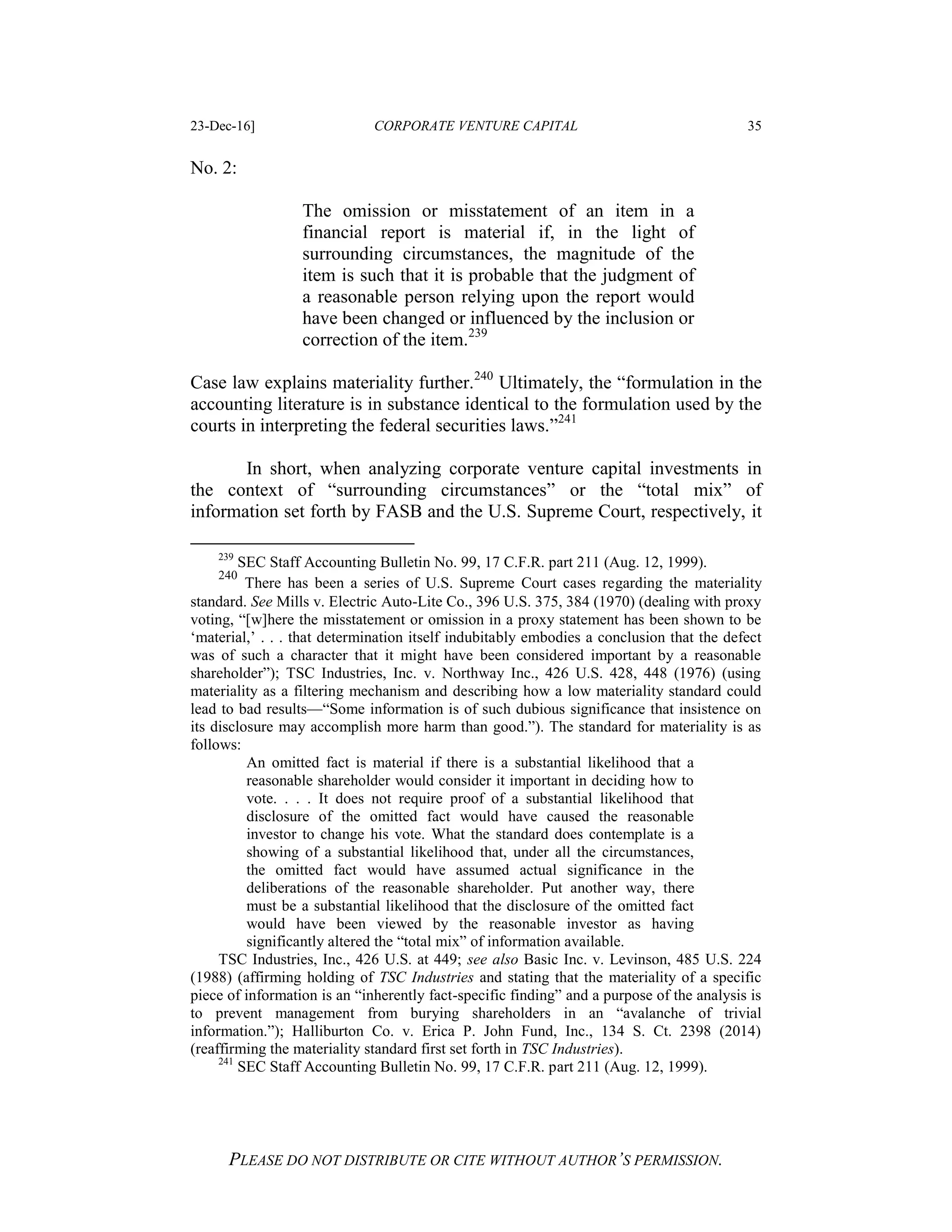 23-Dec-16] CORPORATE VENTURE CAPITAL 35
PLEASE DO NOT DISTRIBUTE OR CITE WITHOUT AUTHOR’S PERMISSION.
No. 2:
The omission or misstatement of an item in a
financial report is material if, in the light of
surrounding circumstances, the magnitude of the
item is such that it is probable that the judgment of
a reasonable person relying upon the report would
have been changed or influenced by the inclusion or
correction of the item.239
Case law explains materiality further.240
Ultimately, the “formulation in the
accounting literature is in substance identical to the formulation used by the
courts in interpreting the federal securities laws.”241
In short, when analyzing corporate venture capital investments in
the context of “surrounding circumstances” or the “total mix” of
information set forth by FASB and the U.S. Supreme Court, respectively, it
239
SEC Staff Accounting Bulletin No. 99, 17 C.F.R. part 211 (Aug. 12, 1999).
240
There has been a series of U.S. Supreme Court cases regarding the materiality
standard. See Mills v. Electric Auto-Lite Co., 396 U.S. 375, 384 (1970) (dealing with proxy
voting, “[w]here the misstatement or omission in a proxy statement has been shown to be
‘material,’ . . . that determination itself indubitably embodies a conclusion that the defect
was of such a character that it might have been considered important by a reasonable
shareholder”); TSC Industries, Inc. v. Northway Inc., 426 U.S. 428, 448 (1976) (using
materiality as a filtering mechanism and describing how a low materiality standard could
lead to bad results—“Some information is of such dubious significance that insistence on
its disclosure may accomplish more harm than good.”). The standard for materiality is as
follows:
An omitted fact is material if there is a substantial likelihood that a
reasonable shareholder would consider it important in deciding how to
vote. . . . It does not require proof of a substantial likelihood that
disclosure of the omitted fact would have caused the reasonable
investor to change his vote. What the standard does contemplate is a
showing of a substantial likelihood that, under all the circumstances,
the omitted fact would have assumed actual significance in the
deliberations of the reasonable shareholder. Put another way, there
must be a substantial likelihood that the disclosure of the omitted fact
would have been viewed by the reasonable investor as having
significantly altered the “total mix” of information available.
TSC Industries, Inc., 426 U.S. at 449; see also Basic Inc. v. Levinson, 485 U.S. 224
(1988) (affirming holding of TSC Industries and stating that the materiality of a specific
piece of information is an “inherently fact-specific finding” and a purpose of the analysis is
to prevent management from burying shareholders in an “avalanche of trivial
information.”); Halliburton Co. v. Erica P. John Fund, Inc., 134 S. Ct. 2398 (2014)
(reaffirming the materiality standard first set forth in TSC Industries).
241
SEC Staff Accounting Bulletin No. 99, 17 C.F.R. part 211 (Aug. 12, 1999).
 