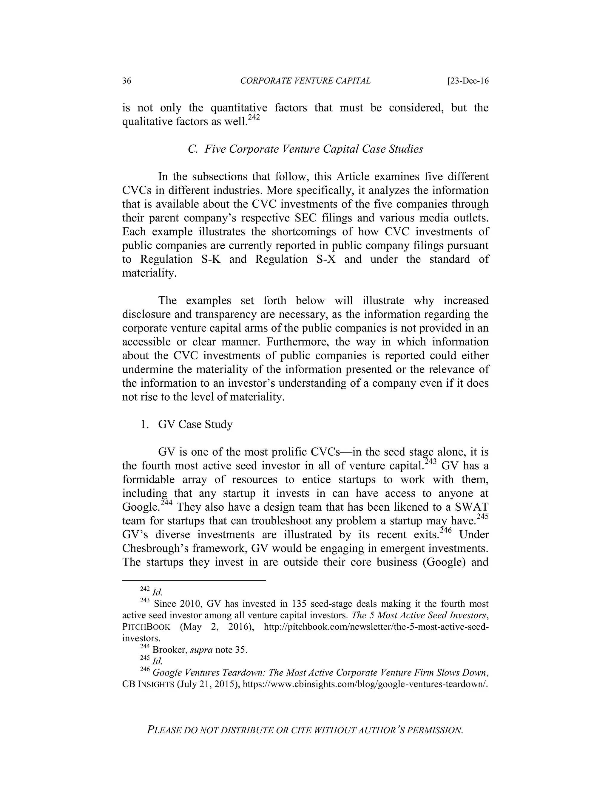 36 CORPORATE VENTURE CAPITAL [23-Dec-16
PLEASE DO NOT DISTRIBUTE OR CITE WITHOUT AUTHOR’S PERMISSION.
is not only the quantitative factors that must be considered, but the
qualitative factors as well.242
C. Five Corporate Venture Capital Case Studies
In the subsections that follow, this Article examines five different
CVCs in different industries. More specifically, it analyzes the information
that is available about the CVC investments of the five companies through
their parent company’s respective SEC filings and various media outlets.
Each example illustrates the shortcomings of how CVC investments of
public companies are currently reported in public company filings pursuant
to Regulation S-K and Regulation S-X and under the standard of
materiality.
The examples set forth below will illustrate why increased
disclosure and transparency are necessary, as the information regarding the
corporate venture capital arms of the public companies is not provided in an
accessible or clear manner. Furthermore, the way in which information
about the CVC investments of public companies is reported could either
undermine the materiality of the information presented or the relevance of
the information to an investor’s understanding of a company even if it does
not rise to the level of materiality.
1. GV Case Study
GV is one of the most prolific CVCs—in the seed stage alone, it is
the fourth most active seed investor in all of venture capital.243
GV has a
formidable array of resources to entice startups to work with them,
including that any startup it invests in can have access to anyone at
Google.244
They also have a design team that has been likened to a SWAT
team for startups that can troubleshoot any problem a startup may have.245
GV’s diverse investments are illustrated by its recent exits.246
Under
Chesbrough’s framework, GV would be engaging in emergent investments.
The startups they invest in are outside their core business (Google) and
242
Id.
243
Since 2010, GV has invested in 135 seed-stage deals making it the fourth most
active seed investor among all venture capital investors. The 5 Most Active Seed Investors,
PITCHBOOK (May 2, 2016), http://pitchbook.com/newsletter/the-5-most-active-seed-
investors.
244
Brooker, supra note 35.
245
Id.
246
Google Ventures Teardown: The Most Active Corporate Venture Firm Slows Down,
CB INSIGHTS (July 21, 2015), https://www.cbinsights.com/blog/google-ventures-teardown/.
 