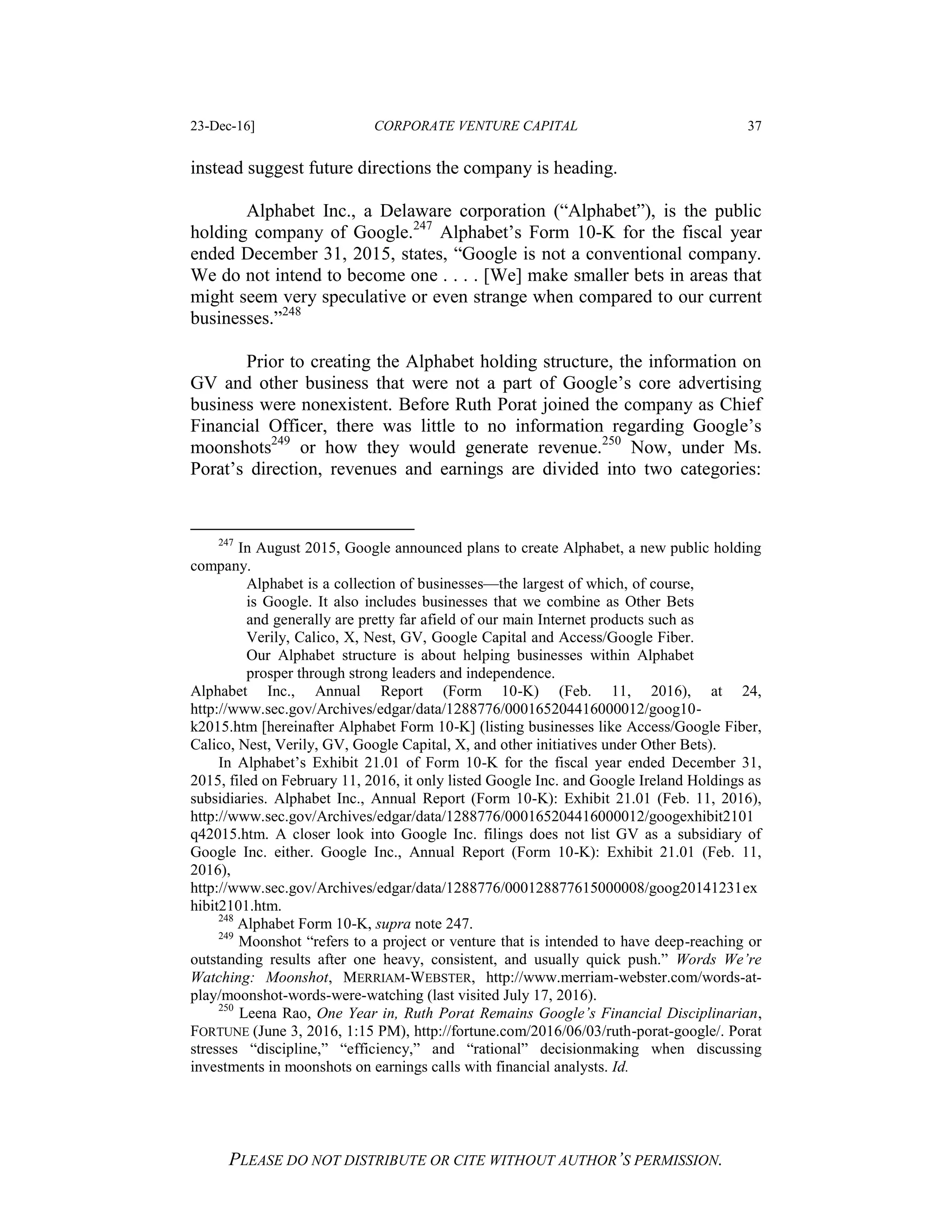23-Dec-16] CORPORATE VENTURE CAPITAL 37
PLEASE DO NOT DISTRIBUTE OR CITE WITHOUT AUTHOR’S PERMISSION.
instead suggest future directions the company is heading.
Alphabet Inc., a Delaware corporation (“Alphabet”), is the public
holding company of Google.247
Alphabet’s Form 10-K for the fiscal year
ended December 31, 2015, states, “Google is not a conventional company.
We do not intend to become one . . . . [We] make smaller bets in areas that
might seem very speculative or even strange when compared to our current
businesses.”248
Prior to creating the Alphabet holding structure, the information on
GV and other business that were not a part of Google’s core advertising
business were nonexistent. Before Ruth Porat joined the company as Chief
Financial Officer, there was little to no information regarding Google’s
moonshots249
or how they would generate revenue.250
Now, under Ms.
Porat’s direction, revenues and earnings are divided into two categories:
247
In August 2015, Google announced plans to create Alphabet, a new public holding
company.
Alphabet is a collection of businesses—the largest of which, of course,
is Google. It also includes businesses that we combine as Other Bets
and generally are pretty far afield of our main Internet products such as
Verily, Calico, X, Nest, GV, Google Capital and Access/Google Fiber.
Our Alphabet structure is about helping businesses within Alphabet
prosper through strong leaders and independence.
Alphabet Inc., Annual Report (Form 10-K) (Feb. 11, 2016), at 24,
http://www.sec.gov/Archives/edgar/data/1288776/000165204416000012/goog10-
k2015.htm [hereinafter Alphabet Form 10-K] (listing businesses like Access/Google Fiber,
Calico, Nest, Verily, GV, Google Capital, X, and other initiatives under Other Bets).
In Alphabet’s Exhibit 21.01 of Form 10-K for the fiscal year ended December 31,
2015, filed on February 11, 2016, it only listed Google Inc. and Google Ireland Holdings as
subsidiaries. Alphabet Inc., Annual Report (Form 10-K): Exhibit 21.01 (Feb. 11, 2016),
http://www.sec.gov/Archives/edgar/data/1288776/000165204416000012/googexhibit2101
q42015.htm. A closer look into Google Inc. filings does not list GV as a subsidiary of
Google Inc. either. Google Inc., Annual Report (Form 10-K): Exhibit 21.01 (Feb. 11,
2016),
http://www.sec.gov/Archives/edgar/data/1288776/000128877615000008/goog20141231ex
hibit2101.htm.
248
Alphabet Form 10-K, supra note 247.
249
Moonshot “refers to a project or venture that is intended to have deep-reaching or
outstanding results after one heavy, consistent, and usually quick push.” Words We’re
Watching: Moonshot, MERRIAM-WEBSTER, http://www.merriam-webster.com/words-at-
play/moonshot-words-were-watching (last visited July 17, 2016).
250
Leena Rao, One Year in, Ruth Porat Remains Google’s Financial Disciplinarian,
FORTUNE (June 3, 2016, 1:15 PM), http://fortune.com/2016/06/03/ruth-porat-google/. Porat
stresses “discipline,” “efficiency,” and “rational” decisionmaking when discussing
investments in moonshots on earnings calls with financial analysts. Id.
 