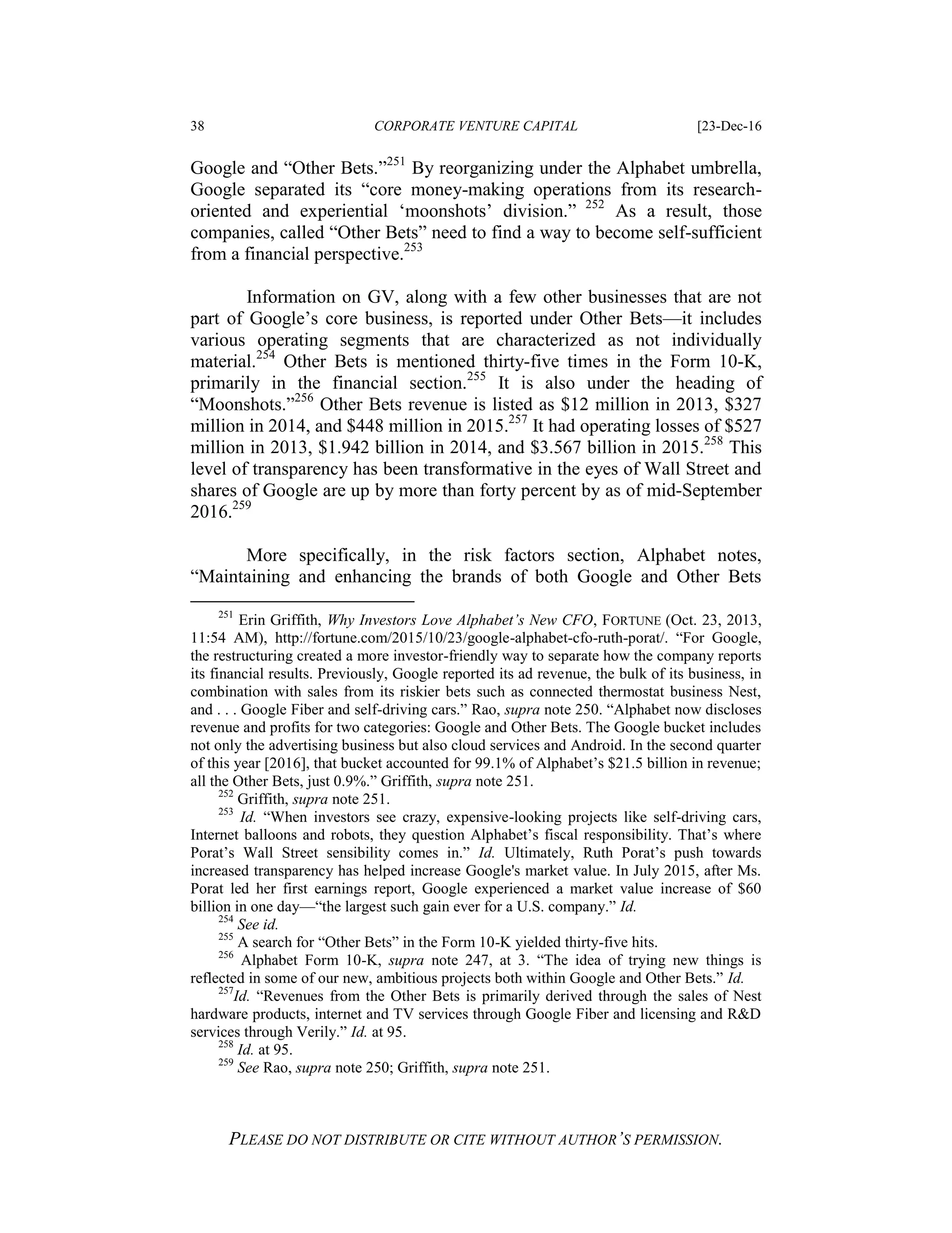 38 CORPORATE VENTURE CAPITAL [23-Dec-16
PLEASE DO NOT DISTRIBUTE OR CITE WITHOUT AUTHOR’S PERMISSION.
Google and “Other Bets.”251
By reorganizing under the Alphabet umbrella,
Google separated its “core money-making operations from its research-
oriented and experiential ‘moonshots’ division.” 252
As a result, those
companies, called “Other Bets” need to find a way to become self-sufficient
from a financial perspective.253
Information on GV, along with a few other businesses that are not
part of Google’s core business, is reported under Other Bets—it includes
various operating segments that are characterized as not individually
material.254
Other Bets is mentioned thirty-five times in the Form 10-K,
primarily in the financial section.255
It is also under the heading of
“Moonshots.”256
Other Bets revenue is listed as $12 million in 2013, $327
million in 2014, and $448 million in 2015.257
It had operating losses of $527
million in 2013, $1.942 billion in 2014, and $3.567 billion in 2015.258
This
level of transparency has been transformative in the eyes of Wall Street and
shares of Google are up by more than forty percent by as of mid-September
2016.259
More specifically, in the risk factors section, Alphabet notes,
“Maintaining and enhancing the brands of both Google and Other Bets
251
Erin Griffith, Why Investors Love Alphabet’s New CFO, FORTUNE (Oct. 23, 2013,
11:54 AM), http://fortune.com/2015/10/23/google-alphabet-cfo-ruth-porat/. “For Google,
the restructuring created a more investor-friendly way to separate how the company reports
its financial results. Previously, Google reported its ad revenue, the bulk of its business, in
combination with sales from its riskier bets such as connected thermostat business Nest,
and . . . Google Fiber and self-driving cars.” Rao, supra note 250. “Alphabet now discloses
revenue and profits for two categories: Google and Other Bets. The Google bucket includes
not only the advertising business but also cloud services and Android. In the second quarter
of this year [2016], that bucket accounted for 99.1% of Alphabet’s $21.5 billion in revenue;
all the Other Bets, just 0.9%.” Griffith, supra note 251.
252
Griffith, supra note 251.
253
Id. “When investors see crazy, expensive-looking projects like self-driving cars,
Internet balloons and robots, they question Alphabet’s fiscal responsibility. That’s where
Porat’s Wall Street sensibility comes in.” Id. Ultimately, Ruth Porat’s push towards
increased transparency has helped increase Google's market value. In July 2015, after Ms.
Porat led her first earnings report, Google experienced a market value increase of $60
billion in one day—“the largest such gain ever for a U.S. company.” Id.
254
See id.
255
A search for “Other Bets” in the Form 10-K yielded thirty-five hits.
256
Alphabet Form 10-K, supra note 247, at 3. “The idea of trying new things is
reflected in some of our new, ambitious projects both within Google and Other Bets.” Id.
257
Id. “Revenues from the Other Bets is primarily derived through the sales of Nest
hardware products, internet and TV services through Google Fiber and licensing and R&D
services through Verily.” Id. at 95.
258
Id. at 95.
259
See Rao, supra note 250; Griffith, supra note 251.
 