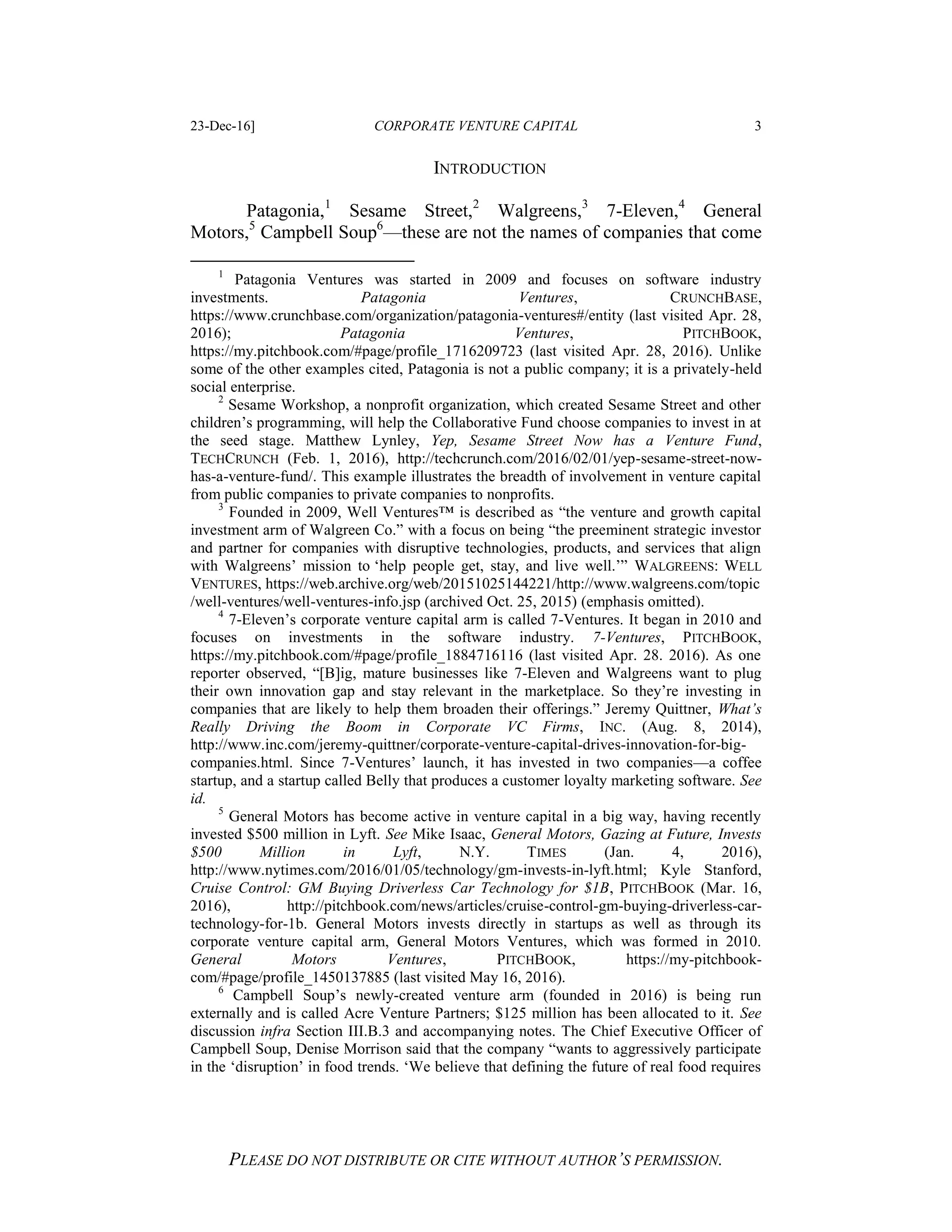 23-Dec-16] CORPORATE VENTURE CAPITAL 3
PLEASE DO NOT DISTRIBUTE OR CITE WITHOUT AUTHOR’S PERMISSION.
INTRODUCTION
Patagonia,1
Sesame Street,2
Walgreens,3
7-Eleven,4
General
Motors,5
Campbell Soup6
—these are not the names of companies that come
1
Patagonia Ventures was started in 2009 and focuses on software industry
investments. Patagonia Ventures, CRUNCHBASE,
https://www.crunchbase.com/organization/patagonia-ventures#/entity (last visited Apr. 28,
2016); Patagonia Ventures, PITCHBOOK,
https://my.pitchbook.com/#page/profile_1716209723 (last visited Apr. 28, 2016). Unlike
some of the other examples cited, Patagonia is not a public company; it is a privately-held
social enterprise.
2
Sesame Workshop, a nonprofit organization, which created Sesame Street and other
children’s programming, will help the Collaborative Fund choose companies to invest in at
the seed stage. Matthew Lynley, Yep, Sesame Street Now has a Venture Fund,
TECHCRUNCH (Feb. 1, 2016), http://techcrunch.com/2016/02/01/yep-sesame-street-now-
has-a-venture-fund/. This example illustrates the breadth of involvement in venture capital
from public companies to private companies to nonprofits.
3
Founded in 2009, Well Ventures™ is described as “the venture and growth capital
investment arm of Walgreen Co.” with a focus on being “the preeminent strategic investor
and partner for companies with disruptive technologies, products, and services that align
with Walgreens’ mission to ‘help people get, stay, and live well.’” WALGREENS: WELL
VENTURES, https://web.archive.org/web/20151025144221/http://www.walgreens.com/topic
/well-ventures/well-ventures-info.jsp (archived Oct. 25, 2015) (emphasis omitted).
4
7-Eleven’s corporate venture capital arm is called 7-Ventures. It began in 2010 and
focuses on investments in the software industry. 7-Ventures, PITCHBOOK,
https://my.pitchbook.com/#page/profile_1884716116 (last visited Apr. 28. 2016). As one
reporter observed, “[B]ig, mature businesses like 7-Eleven and Walgreens want to plug
their own innovation gap and stay relevant in the marketplace. So they’re investing in
companies that are likely to help them broaden their offerings.” Jeremy Quittner, What’s
Really Driving the Boom in Corporate VC Firms, INC. (Aug. 8, 2014),
http://www.inc.com/jeremy-quittner/corporate-venture-capital-drives-innovation-for-big-
companies.html. Since 7-Ventures’ launch, it has invested in two companies—a coffee
startup, and a startup called Belly that produces a customer loyalty marketing software. See
id.
5
General Motors has become active in venture capital in a big way, having recently
invested $500 million in Lyft. See Mike Isaac, General Motors, Gazing at Future, Invests
$500 Million in Lyft, N.Y. TIMES (Jan. 4, 2016),
http://www.nytimes.com/2016/01/05/technology/gm-invests-in-lyft.html; Kyle Stanford,
Cruise Control: GM Buying Driverless Car Technology for $1B, PITCHBOOK (Mar. 16,
2016), http://pitchbook.com/news/articles/cruise-control-gm-buying-driverless-car-
technology-for-1b. General Motors invests directly in startups as well as through its
corporate venture capital arm, General Motors Ventures, which was formed in 2010.
General Motors Ventures, PITCHBOOK, https://my-pitchbook-
com/#page/profile_1450137885 (last visited May 16, 2016).
6
Campbell Soup’s newly-created venture arm (founded in 2016) is being run
externally and is called Acre Venture Partners; $125 million has been allocated to it. See
discussion infra Section III.B.3 and accompanying notes. The Chief Executive Officer of
Campbell Soup, Denise Morrison said that the company “wants to aggressively participate
in the ‘disruption’ in food trends. ‘We believe that defining the future of real food requires
 