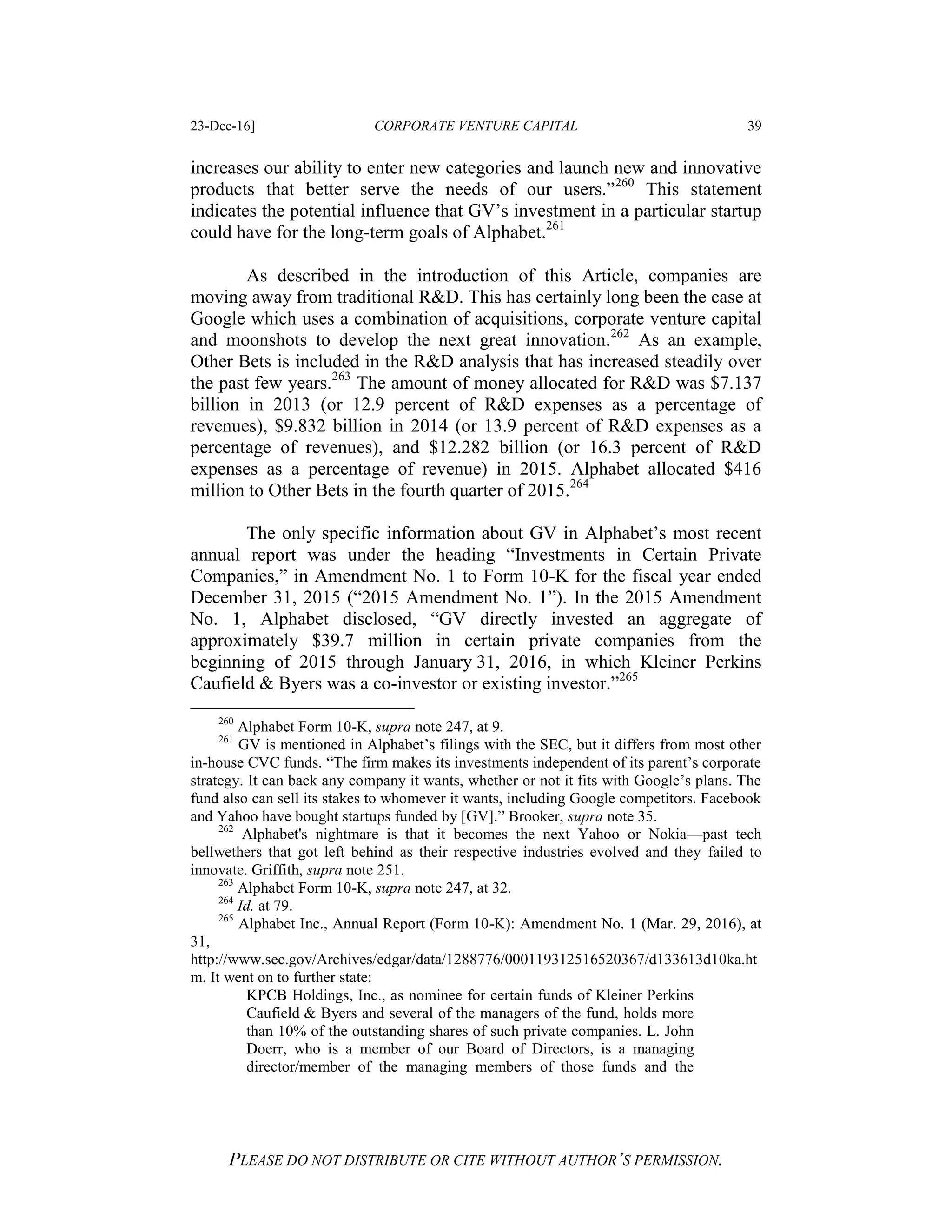 23-Dec-16] CORPORATE VENTURE CAPITAL 39
PLEASE DO NOT DISTRIBUTE OR CITE WITHOUT AUTHOR’S PERMISSION.
increases our ability to enter new categories and launch new and innovative
products that better serve the needs of our users.”260
This statement
indicates the potential influence that GV’s investment in a particular startup
could have for the long-term goals of Alphabet.261
As described in the introduction of this Article, companies are
moving away from traditional R&D. This has certainly long been the case at
Google which uses a combination of acquisitions, corporate venture capital
and moonshots to develop the next great innovation.262
As an example,
Other Bets is included in the R&D analysis that has increased steadily over
the past few years.263
The amount of money allocated for R&D was $7.137
billion in 2013 (or 12.9 percent of R&D expenses as a percentage of
revenues), $9.832 billion in 2014 (or 13.9 percent of R&D expenses as a
percentage of revenues), and $12.282 billion (or 16.3 percent of R&D
expenses as a percentage of revenue) in 2015. Alphabet allocated $416
million to Other Bets in the fourth quarter of 2015.264
The only specific information about GV in Alphabet’s most recent
annual report was under the heading “Investments in Certain Private
Companies,” in Amendment No. 1 to Form 10-K for the fiscal year ended
December 31, 2015 (“2015 Amendment No. 1”). In the 2015 Amendment
No. 1, Alphabet disclosed, “GV directly invested an aggregate of
approximately $39.7 million in certain private companies from the
beginning of 2015 through January 31, 2016, in which Kleiner Perkins
Caufield & Byers was a co-investor or existing investor.”265
260
Alphabet Form 10-K, supra note 247, at 9.
261
GV is mentioned in Alphabet’s filings with the SEC, but it differs from most other
in-house CVC funds. “The firm makes its investments independent of its parent’s corporate
strategy. It can back any company it wants, whether or not it fits with Google’s plans. The
fund also can sell its stakes to whomever it wants, including Google competitors. Facebook
and Yahoo have bought startups funded by [GV].” Brooker, supra note 35.
262
Alphabet's nightmare is that it becomes the next Yahoo or Nokia—past tech
bellwethers that got left behind as their respective industries evolved and they failed to
innovate. Griffith, supra note 251.
263
Alphabet Form 10-K, supra note 247, at 32.
264
Id. at 79.
265
Alphabet Inc., Annual Report (Form 10-K): Amendment No. 1 (Mar. 29, 2016), at
31,
http://www.sec.gov/Archives/edgar/data/1288776/000119312516520367/d133613d10ka.ht
m. It went on to further state:
KPCB Holdings, Inc., as nominee for certain funds of Kleiner Perkins
Caufield & Byers and several of the managers of the fund, holds more
than 10% of the outstanding shares of such private companies. L. John
Doerr, who is a member of our Board of Directors, is a managing
director/member of the managing members of those funds and the
 