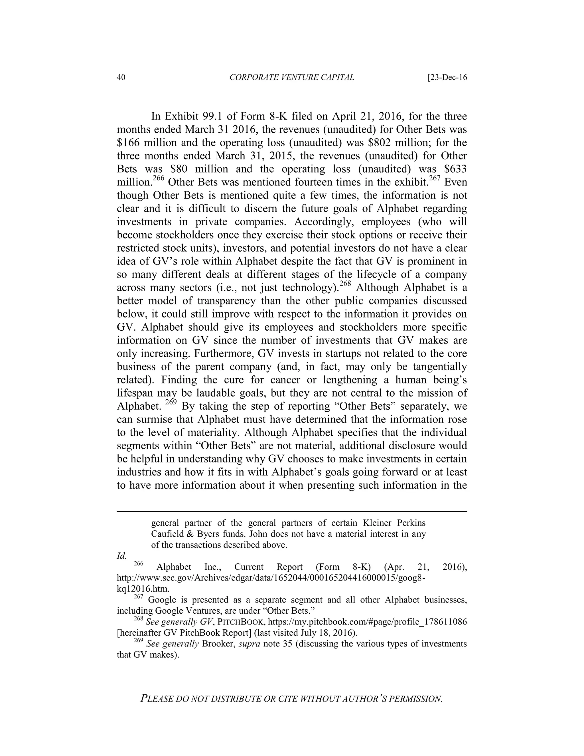 40 CORPORATE VENTURE CAPITAL [23-Dec-16
PLEASE DO NOT DISTRIBUTE OR CITE WITHOUT AUTHOR’S PERMISSION.
In Exhibit 99.1 of Form 8-K filed on April 21, 2016, for the three
months ended March 31 2016, the revenues (unaudited) for Other Bets was
$166 million and the operating loss (unaudited) was $802 million; for the
three months ended March 31, 2015, the revenues (unaudited) for Other
Bets was $80 million and the operating loss (unaudited) was $633
million.266
Other Bets was mentioned fourteen times in the exhibit.267
Even
though Other Bets is mentioned quite a few times, the information is not
clear and it is difficult to discern the future goals of Alphabet regarding
investments in private companies. Accordingly, employees (who will
become stockholders once they exercise their stock options or receive their
restricted stock units), investors, and potential investors do not have a clear
idea of GV’s role within Alphabet despite the fact that GV is prominent in
so many different deals at different stages of the lifecycle of a company
across many sectors (i.e., not just technology).268
Although Alphabet is a
better model of transparency than the other public companies discussed
below, it could still improve with respect to the information it provides on
GV. Alphabet should give its employees and stockholders more specific
information on GV since the number of investments that GV makes are
only increasing. Furthermore, GV invests in startups not related to the core
business of the parent company (and, in fact, may only be tangentially
related). Finding the cure for cancer or lengthening a human being’s
lifespan may be laudable goals, but they are not central to the mission of
Alphabet. 269
By taking the step of reporting “Other Bets” separately, we
can surmise that Alphabet must have determined that the information rose
to the level of materiality. Although Alphabet specifies that the individual
segments within “Other Bets” are not material, additional disclosure would
be helpful in understanding why GV chooses to make investments in certain
industries and how it fits in with Alphabet’s goals going forward or at least
to have more information about it when presenting such information in the
general partner of the general partners of certain Kleiner Perkins
Caufield & Byers funds. John does not have a material interest in any
of the transactions described above.
Id.
266
Alphabet Inc., Current Report (Form 8-K) (Apr. 21, 2016),
http://www.sec.gov/Archives/edgar/data/1652044/000165204416000015/goog8-
kq12016.htm.
267
Google is presented as a separate segment and all other Alphabet businesses,
including Google Ventures, are under “Other Bets.”
268
See generally GV, PITCHBOOK, https://my.pitchbook.com/#page/profile_178611086
[hereinafter GV PitchBook Report] (last visited July 18, 2016).
269
See generally Brooker, supra note 35 (discussing the various types of investments
that GV makes).
 