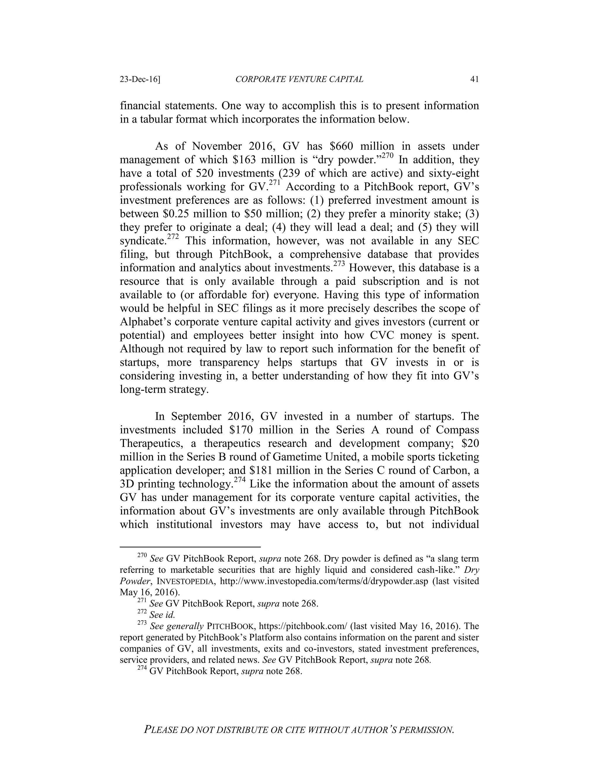 23-Dec-16] CORPORATE VENTURE CAPITAL 41
PLEASE DO NOT DISTRIBUTE OR CITE WITHOUT AUTHOR’S PERMISSION.
financial statements. One way to accomplish this is to present information
in a tabular format which incorporates the information below.
As of November 2016, GV has $660 million in assets under
management of which $163 million is “dry powder.”270
In addition, they
have a total of 520 investments (239 of which are active) and sixty-eight
professionals working for GV.271
According to a PitchBook report, GV’s
investment preferences are as follows: (1) preferred investment amount is
between $0.25 million to $50 million; (2) they prefer a minority stake; (3)
they prefer to originate a deal; (4) they will lead a deal; and (5) they will
syndicate.272
This information, however, was not available in any SEC
filing, but through PitchBook, a comprehensive database that provides
information and analytics about investments.273
However, this database is a
resource that is only available through a paid subscription and is not
available to (or affordable for) everyone. Having this type of information
would be helpful in SEC filings as it more precisely describes the scope of
Alphabet’s corporate venture capital activity and gives investors (current or
potential) and employees better insight into how CVC money is spent.
Although not required by law to report such information for the benefit of
startups, more transparency helps startups that GV invests in or is
considering investing in, a better understanding of how they fit into GV’s
long-term strategy.
In September 2016, GV invested in a number of startups. The
investments included $170 million in the Series A round of Compass
Therapeutics, a therapeutics research and development company; $20
million in the Series B round of Gametime United, a mobile sports ticketing
application developer; and $181 million in the Series C round of Carbon, a
3D printing technology.274
Like the information about the amount of assets
GV has under management for its corporate venture capital activities, the
information about GV’s investments are only available through PitchBook
which institutional investors may have access to, but not individual
270
See GV PitchBook Report, supra note 268. Dry powder is defined as “a slang term
referring to marketable securities that are highly liquid and considered cash-like.” Dry
Powder, INVESTOPEDIA, http://www.investopedia.com/terms/d/drypowder.asp (last visited
May 16, 2016).
271
See GV PitchBook Report, supra note 268.
272
See id.
273
See generally PITCHBOOK, https://pitchbook.com/ (last visited May 16, 2016). The
report generated by PitchBook’s Platform also contains information on the parent and sister
companies of GV, all investments, exits and co-investors, stated investment preferences,
service providers, and related news. See GV PitchBook Report, supra note 268.
274
GV PitchBook Report, supra note 268.
 
