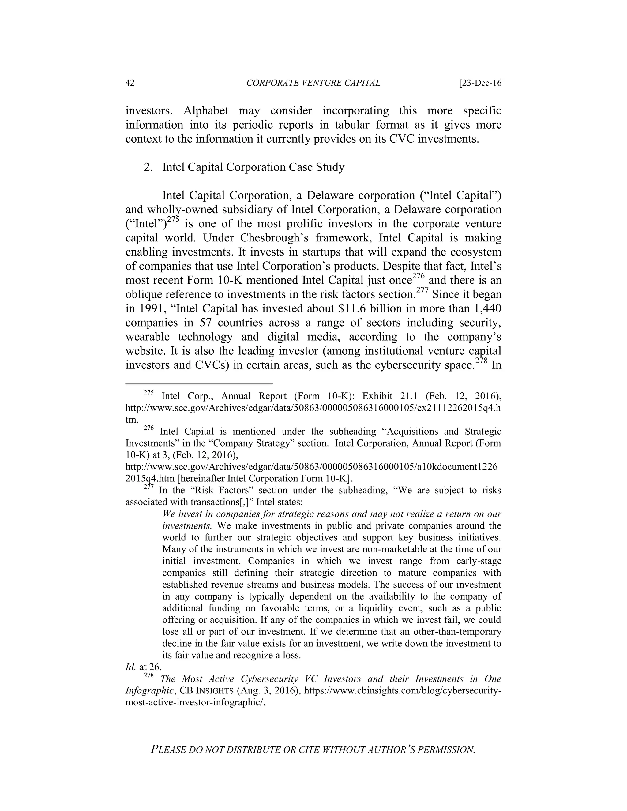 42 CORPORATE VENTURE CAPITAL [23-Dec-16
PLEASE DO NOT DISTRIBUTE OR CITE WITHOUT AUTHOR’S PERMISSION.
investors. Alphabet may consider incorporating this more specific
information into its periodic reports in tabular format as it gives more
context to the information it currently provides on its CVC investments.
2. Intel Capital Corporation Case Study
Intel Capital Corporation, a Delaware corporation (“Intel Capital”)
and wholly-owned subsidiary of Intel Corporation, a Delaware corporation
(“Intel”)275
is one of the most prolific investors in the corporate venture
capital world. Under Chesbrough’s framework, Intel Capital is making
enabling investments. It invests in startups that will expand the ecosystem
of companies that use Intel Corporation’s products. Despite that fact, Intel’s
most recent Form 10-K mentioned Intel Capital just once276
and there is an
oblique reference to investments in the risk factors section.277
Since it began
in 1991, “Intel Capital has invested about $11.6 billion in more than 1,440
companies in 57 countries across a range of sectors including security,
wearable technology and digital media, according to the company’s
website. It is also the leading investor (among institutional venture capital
investors and CVCs) in certain areas, such as the cybersecurity space.278
In
275
Intel Corp., Annual Report (Form 10-K): Exhibit 21.1 (Feb. 12, 2016),
http://www.sec.gov/Archives/edgar/data/50863/000005086316000105/ex21112262015q4.h
tm.
276
Intel Capital is mentioned under the subheading “Acquisitions and Strategic
Investments” in the “Company Strategy” section. Intel Corporation, Annual Report (Form
10-K) at 3, (Feb. 12, 2016),
http://www.sec.gov/Archives/edgar/data/50863/000005086316000105/a10kdocument1226
2015q4.htm [hereinafter Intel Corporation Form 10-K].
277
In the “Risk Factors” section under the subheading, “We are subject to risks
associated with transactions[,]” Intel states:
We invest in companies for strategic reasons and may not realize a return on our
investments. We make investments in public and private companies around the
world to further our strategic objectives and support key business initiatives.
Many of the instruments in which we invest are non-marketable at the time of our
initial investment. Companies in which we invest range from early-stage
companies still defining their strategic direction to mature companies with
established revenue streams and business models. The success of our investment
in any company is typically dependent on the availability to the company of
additional funding on favorable terms, or a liquidity event, such as a public
offering or acquisition. If any of the companies in which we invest fail, we could
lose all or part of our investment. If we determine that an other-than-temporary
decline in the fair value exists for an investment, we write down the investment to
its fair value and recognize a loss.
Id. at 26.
278
The Most Active Cybersecurity VC Investors and their Investments in One
Infographic, CB INSIGHTS (Aug. 3, 2016), https://www.cbinsights.com/blog/cybersecurity-
most-active-investor-infographic/.
 