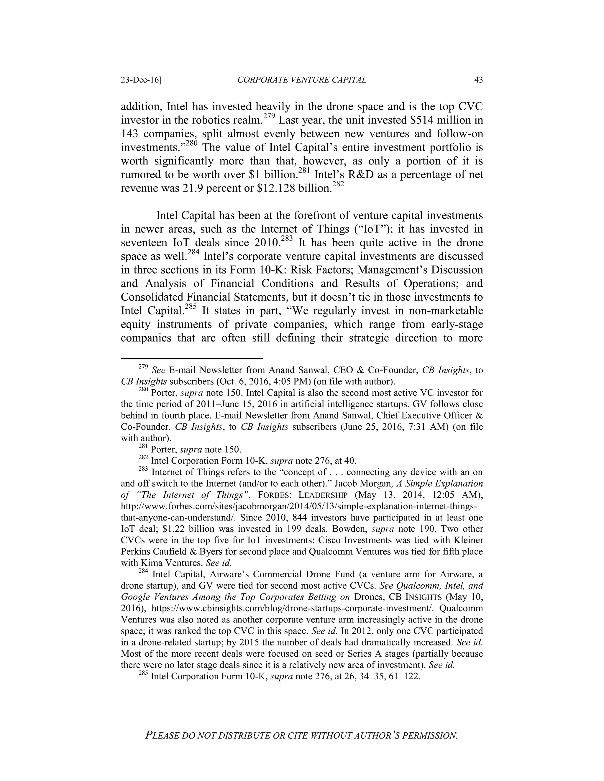 23-Dec-16] CORPORATE VENTURE CAPITAL 43
PLEASE DO NOT DISTRIBUTE OR CITE WITHOUT AUTHOR’S PERMISSION.
addition, Intel has invested heavily in the drone space and is the top CVC
investor in the robotics realm.279
Last year, the unit invested $514 million in
143 companies, split almost evenly between new ventures and follow-on
investments.”280
The value of Intel Capital’s entire investment portfolio is
worth significantly more than that, however, as only a portion of it is
rumored to be worth over $1 billion.281
Intel’s R&D as a percentage of net
revenue was 21.9 percent or $12.128 billion.282
Intel Capital has been at the forefront of venture capital investments
in newer areas, such as the Internet of Things (“IoT”); it has invested in
seventeen IoT deals since 2010.283
It has been quite active in the drone
space as well.284
Intel’s corporate venture capital investments are discussed
in three sections in its Form 10-K: Risk Factors; Management’s Discussion
and Analysis of Financial Conditions and Results of Operations; and
Consolidated Financial Statements, but it doesn’t tie in those investments to
Intel Capital.285
It states in part, “We regularly invest in non-marketable
equity instruments of private companies, which range from early-stage
companies that are often still defining their strategic direction to more
279
See E-mail Newsletter from Anand Sanwal, CEO & Co-Founder, CB Insights, to
CB Insights subscribers (Oct. 6, 2016, 4:05 PM) (on file with author).
280
Porter, supra note 150. Intel Capital is also the second most active VC investor for
the time period of 2011–June 15, 2016 in artificial intelligence startups. GV follows close
behind in fourth place. E-mail Newsletter from Anand Sanwal, Chief Executive Officer &
Co-Founder, CB Insights, to CB Insights subscribers (June 25, 2016, 7:31 AM) (on file
with author).
281
Porter, supra note 150.
282
Intel Corporation Form 10-K, supra note 276, at 40.
283
Internet of Things refers to the “concept of . . . connecting any device with an on
and off switch to the Internet (and/or to each other).” Jacob Morgan, A Simple Explanation
of “The Internet of Things”, FORBES: LEADERSHIP (May 13, 2014, 12:05 AM),
http://www.forbes.com/sites/jacobmorgan/2014/05/13/simple-explanation-internet-things-
that-anyone-can-understand/. Since 2010, 844 investors have participated in at least one
IoT deal; $1.22 billion was invested in 199 deals. Bowden, supra note 190. Two other
CVCs were in the top five for IoT investments: Cisco Investments was tied with Kleiner
Perkins Caufield & Byers for second place and Qualcomm Ventures was tied for fifth place
with Kima Ventures. See id.
284
Intel Capital, Airware’s Commercial Drone Fund (a venture arm for Airware, a
drone startup), and GV were tied for second most active CVCs. See Qualcomm, Intel, and
Google Ventures Among the Top Corporates Betting on Drones, CB INSIGHTS (May 10,
2016), https://www.cbinsights.com/blog/drone-startups-corporate-investment/. Qualcomm
Ventures was also noted as another corporate venture arm increasingly active in the drone
space; it was ranked the top CVC in this space. See id. In 2012, only one CVC participated
in a drone-related startup; by 2015 the number of deals had dramatically increased. See id.
Most of the more recent deals were focused on seed or Series A stages (partially because
there were no later stage deals since it is a relatively new area of investment). See id.
285
Intel Corporation Form 10-K, supra note 276, at 26, 34–35, 61–122.
 