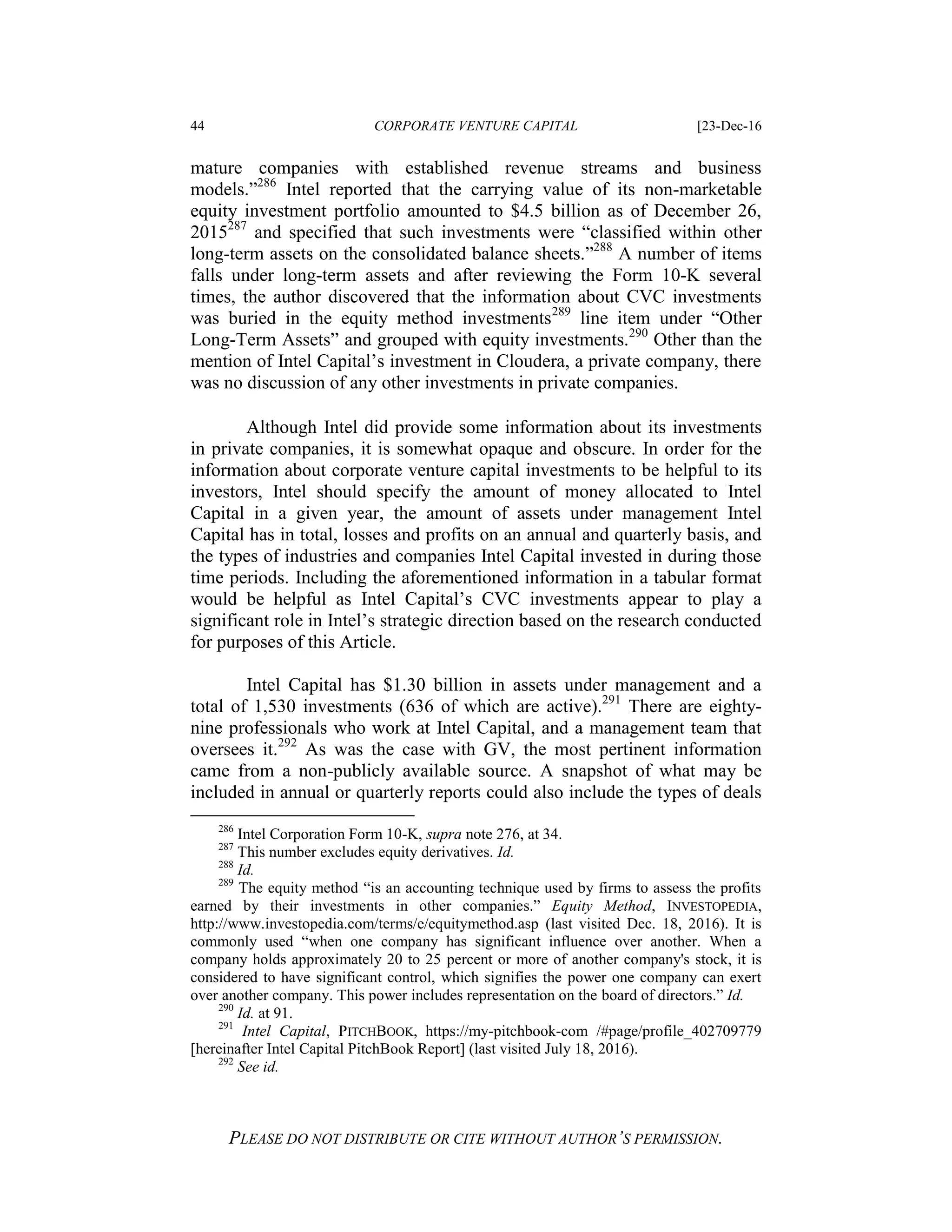 44 CORPORATE VENTURE CAPITAL [23-Dec-16
PLEASE DO NOT DISTRIBUTE OR CITE WITHOUT AUTHOR’S PERMISSION.
mature companies with established revenue streams and business
models.”286
Intel reported that the carrying value of its non-marketable
equity investment portfolio amounted to $4.5 billion as of December 26,
2015287
and specified that such investments were “classified within other
long-term assets on the consolidated balance sheets.”288
A number of items
falls under long-term assets and after reviewing the Form 10-K several
times, the author discovered that the information about CVC investments
was buried in the equity method investments289
line item under “Other
Long-Term Assets” and grouped with equity investments.290
Other than the
mention of Intel Capital’s investment in Cloudera, a private company, there
was no discussion of any other investments in private companies.
Although Intel did provide some information about its investments
in private companies, it is somewhat opaque and obscure. In order for the
information about corporate venture capital investments to be helpful to its
investors, Intel should specify the amount of money allocated to Intel
Capital in a given year, the amount of assets under management Intel
Capital has in total, losses and profits on an annual and quarterly basis, and
the types of industries and companies Intel Capital invested in during those
time periods. Including the aforementioned information in a tabular format
would be helpful as Intel Capital’s CVC investments appear to play a
significant role in Intel’s strategic direction based on the research conducted
for purposes of this Article.
Intel Capital has $1.30 billion in assets under management and a
total of 1,530 investments (636 of which are active).291
There are eighty-
nine professionals who work at Intel Capital, and a management team that
oversees it.292
As was the case with GV, the most pertinent information
came from a non-publicly available source. A snapshot of what may be
included in annual or quarterly reports could also include the types of deals
286
Intel Corporation Form 10-K, supra note 276, at 34.
287
This number excludes equity derivatives. Id.
288
Id.
289
The equity method “is an accounting technique used by firms to assess the profits
earned by their investments in other companies.” Equity Method, INVESTOPEDIA,
http://www.investopedia.com/terms/e/equitymethod.asp (last visited Dec. 18, 2016). It is
commonly used “when one company has significant influence over another. When a
company holds approximately 20 to 25 percent or more of another company's stock, it is
considered to have significant control, which signifies the power one company can exert
over another company. This power includes representation on the board of directors.” Id.
290
Id. at 91.
291
Intel Capital, PITCHBOOK, https://my-pitchbook-com /#page/profile_402709779
[hereinafter Intel Capital PitchBook Report] (last visited July 18, 2016).
292
See id.
 