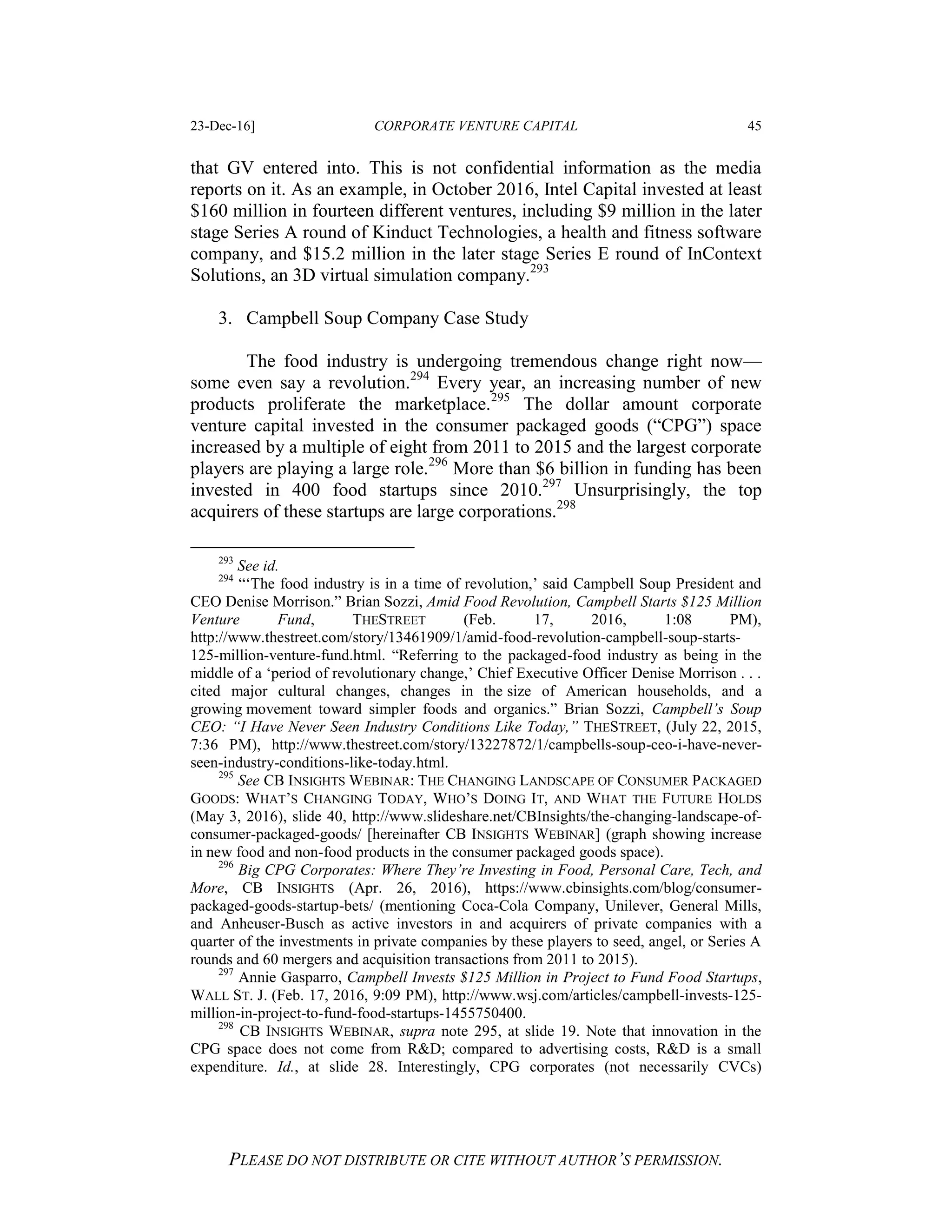 23-Dec-16] CORPORATE VENTURE CAPITAL 45
PLEASE DO NOT DISTRIBUTE OR CITE WITHOUT AUTHOR’S PERMISSION.
that GV entered into. This is not confidential information as the media
reports on it. As an example, in October 2016, Intel Capital invested at least
$160 million in fourteen different ventures, including $9 million in the later
stage Series A round of Kinduct Technologies, a health and fitness software
company, and $15.2 million in the later stage Series E round of InContext
Solutions, an 3D virtual simulation company.293
3. Campbell Soup Company Case Study
The food industry is undergoing tremendous change right now—
some even say a revolution.294
Every year, an increasing number of new
products proliferate the marketplace.295
The dollar amount corporate
venture capital invested in the consumer packaged goods (“CPG”) space
increased by a multiple of eight from 2011 to 2015 and the largest corporate
players are playing a large role.296
More than $6 billion in funding has been
invested in 400 food startups since 2010.297
Unsurprisingly, the top
acquirers of these startups are large corporations.298
293
See id.
294
“‘The food industry is in a time of revolution,’ said Campbell Soup President and
CEO Denise Morrison.” Brian Sozzi, Amid Food Revolution, Campbell Starts $125 Million
Venture Fund, THESTREET (Feb. 17, 2016, 1:08 PM),
http://www.thestreet.com/story/13461909/1/amid-food-revolution-campbell-soup-starts-
125-million-venture-fund.html. “Referring to the packaged-food industry as being in the
middle of a ‘period of revolutionary change,’ Chief Executive Officer Denise Morrison . . .
cited major cultural changes, changes in the size of American households, and a
growing movement toward simpler foods and organics.” Brian Sozzi, Campbell’s Soup
CEO: “I Have Never Seen Industry Conditions Like Today,” THESTREET, (July 22, 2015,
7:36 PM), http://www.thestreet.com/story/13227872/1/campbells-soup-ceo-i-have-never-
seen-industry-conditions-like-today.html.
295
See CB INSIGHTS WEBINAR: THE CHANGING LANDSCAPE OF CONSUMER PACKAGED
GOODS: WHAT’S CHANGING TODAY, WHO’S DOING IT, AND WHAT THE FUTURE HOLDS
(May 3, 2016), slide 40, http://www.slideshare.net/CBInsights/the-changing-landscape-of-
consumer-packaged-goods/ [hereinafter CB INSIGHTS WEBINAR] (graph showing increase
in new food and non-food products in the consumer packaged goods space).
296
Big CPG Corporates: Where They’re Investing in Food, Personal Care, Tech, and
More, CB INSIGHTS (Apr. 26, 2016), https://www.cbinsights.com/blog/consumer-
packaged-goods-startup-bets/ (mentioning Coca-Cola Company, Unilever, General Mills,
and Anheuser-Busch as active investors in and acquirers of private companies with a
quarter of the investments in private companies by these players to seed, angel, or Series A
rounds and 60 mergers and acquisition transactions from 2011 to 2015).
297
Annie Gasparro, Campbell Invests $125 Million in Project to Fund Food Startups,
WALL ST. J. (Feb. 17, 2016, 9:09 PM), http://www.wsj.com/articles/campbell-invests-125-
million-in-project-to-fund-food-startups-1455750400.
298
CB INSIGHTS WEBINAR, supra note 295, at slide 19. Note that innovation in the
CPG space does not come from R&D; compared to advertising costs, R&D is a small
expenditure. Id., at slide 28. Interestingly, CPG corporates (not necessarily CVCs)
 