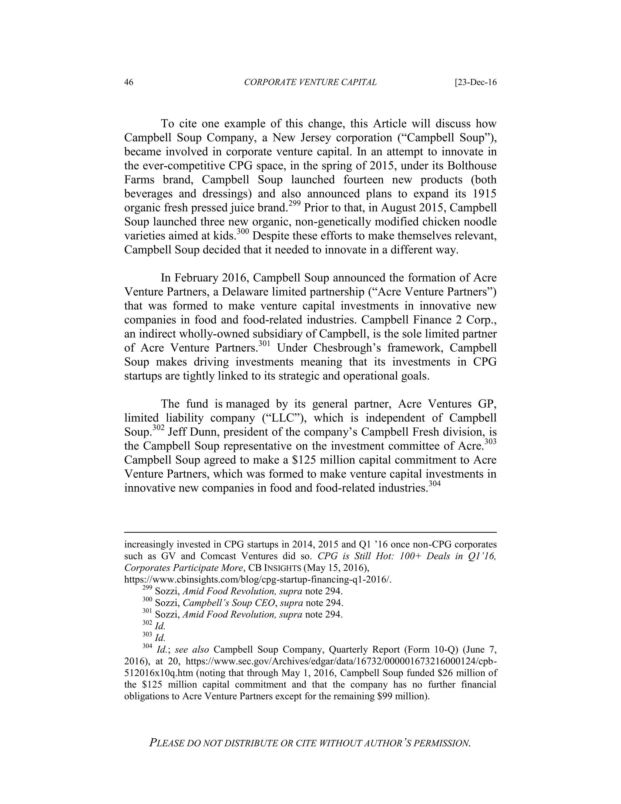 46 CORPORATE VENTURE CAPITAL [23-Dec-16
PLEASE DO NOT DISTRIBUTE OR CITE WITHOUT AUTHOR’S PERMISSION.
To cite one example of this change, this Article will discuss how
Campbell Soup Company, a New Jersey corporation (“Campbell Soup”),
became involved in corporate venture capital. In an attempt to innovate in
the ever-competitive CPG space, in the spring of 2015, under its Bolthouse
Farms brand, Campbell Soup launched fourteen new products (both
beverages and dressings) and also announced plans to expand its 1915
organic fresh pressed juice brand.299
Prior to that, in August 2015, Campbell
Soup launched three new organic, non-genetically modified chicken noodle
varieties aimed at kids.300
Despite these efforts to make themselves relevant,
Campbell Soup decided that it needed to innovate in a different way.
In February 2016, Campbell Soup announced the formation of Acre
Venture Partners, a Delaware limited partnership (“Acre Venture Partners”)
that was formed to make venture capital investments in innovative new
companies in food and food-related industries. Campbell Finance 2 Corp.,
an indirect wholly-owned subsidiary of Campbell, is the sole limited partner
of Acre Venture Partners.301
Under Chesbrough’s framework, Campbell
Soup makes driving investments meaning that its investments in CPG
startups are tightly linked to its strategic and operational goals.
The fund is managed by its general partner, Acre Ventures GP,
limited liability company (“LLC”), which is independent of Campbell
Soup.302
Jeff Dunn, president of the company’s Campbell Fresh division, is
the Campbell Soup representative on the investment committee of Acre.303
Campbell Soup agreed to make a $125 million capital commitment to Acre
Venture Partners, which was formed to make venture capital investments in
innovative new companies in food and food-related industries.304
increasingly invested in CPG startups in 2014, 2015 and Q1 ’16 once non-CPG corporates
such as GV and Comcast Ventures did so. CPG is Still Hot: 100+ Deals in Q1’16,
Corporates Participate More, CB INSIGHTS (May 15, 2016),
https://www.cbinsights.com/blog/cpg-startup-financing-q1-2016/.
299
Sozzi, Amid Food Revolution, supra note 294.
300
Sozzi, Campbell’s Soup CEO, supra note 294.
301
Sozzi, Amid Food Revolution, supra note 294.
302
Id.
303
Id.
304
Id.; see also Campbell Soup Company, Quarterly Report (Form 10-Q) (June 7,
2016), at 20, https://www.sec.gov/Archives/edgar/data/16732/000001673216000124/cpb-
512016x10q.htm (noting that through May 1, 2016, Campbell Soup funded $26 million of
the $125 million capital commitment and that the company has no further financial
obligations to Acre Venture Partners except for the remaining $99 million).
 