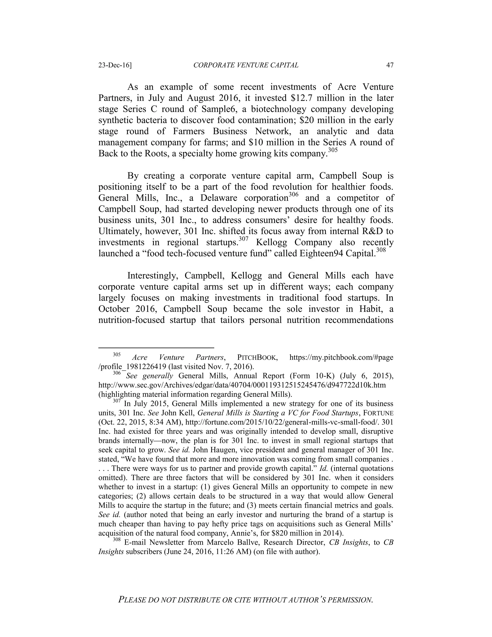 23-Dec-16] CORPORATE VENTURE CAPITAL 47
PLEASE DO NOT DISTRIBUTE OR CITE WITHOUT AUTHOR’S PERMISSION.
As an example of some recent investments of Acre Venture
Partners, in July and August 2016, it invested $12.7 million in the later
stage Series C round of Sample6, a biotechnology company developing
synthetic bacteria to discover food contamination; $20 million in the early
stage round of Farmers Business Network, an analytic and data
management company for farms; and $10 million in the Series A round of
Back to the Roots, a specialty home growing kits company.305
By creating a corporate venture capital arm, Campbell Soup is
positioning itself to be a part of the food revolution for healthier foods.
General Mills, Inc., a Delaware corporation306
and a competitor of
Campbell Soup, had started developing newer products through one of its
business units, 301 Inc., to address consumers’ desire for healthy foods.
Ultimately, however, 301 Inc. shifted its focus away from internal R&D to
investments in regional startups.307
Kellogg Company also recently
launched a “food tech-focused venture fund” called Eighteen94 Capital.308
Interestingly, Campbell, Kellogg and General Mills each have
corporate venture capital arms set up in different ways; each company
largely focuses on making investments in traditional food startups. In
October 2016, Campbell Soup became the sole investor in Habit, a
nutrition-focused startup that tailors personal nutrition recommendations
305
Acre Venture Partners, PITCHBOOK, https://my.pitchbook.com/#page
/profile_1981226419 (last visited Nov. 7, 2016).
306
See generally General Mills, Annual Report (Form 10-K) (July 6, 2015),
http://www.sec.gov/Archives/edgar/data/40704/000119312515245476/d947722d10k.htm
(highlighting material information regarding General Mills).
307
In July 2015, General Mills implemented a new strategy for one of its business
units, 301 Inc. See John Kell, General Mills is Starting a VC for Food Startups, FORTUNE
(Oct. 22, 2015, 8:34 AM), http://fortune.com/2015/10/22/general-mills-vc-small-food/. 301
Inc. had existed for three years and was originally intended to develop small, disruptive
brands internally—now, the plan is for 301 Inc. to invest in small regional startups that
seek capital to grow. See id. John Haugen, vice president and general manager of 301 Inc.
stated, “We have found that more and more innovation was coming from small companies .
. . . There were ways for us to partner and provide growth capital.” Id. (internal quotations
omitted). There are three factors that will be considered by 301 Inc. when it considers
whether to invest in a startup: (1) gives General Mills an opportunity to compete in new
categories; (2) allows certain deals to be structured in a way that would allow General
Mills to acquire the startup in the future; and (3) meets certain financial metrics and goals.
See id. (author noted that being an early investor and nurturing the brand of a startup is
much cheaper than having to pay hefty price tags on acquisitions such as General Mills’
acquisition of the natural food company, Annie’s, for $820 million in 2014).
308
E-mail Newsletter from Marcelo Ballve, Research Director, CB Insights, to CB
Insights subscribers (June 24, 2016, 11:26 AM) (on file with author).
 