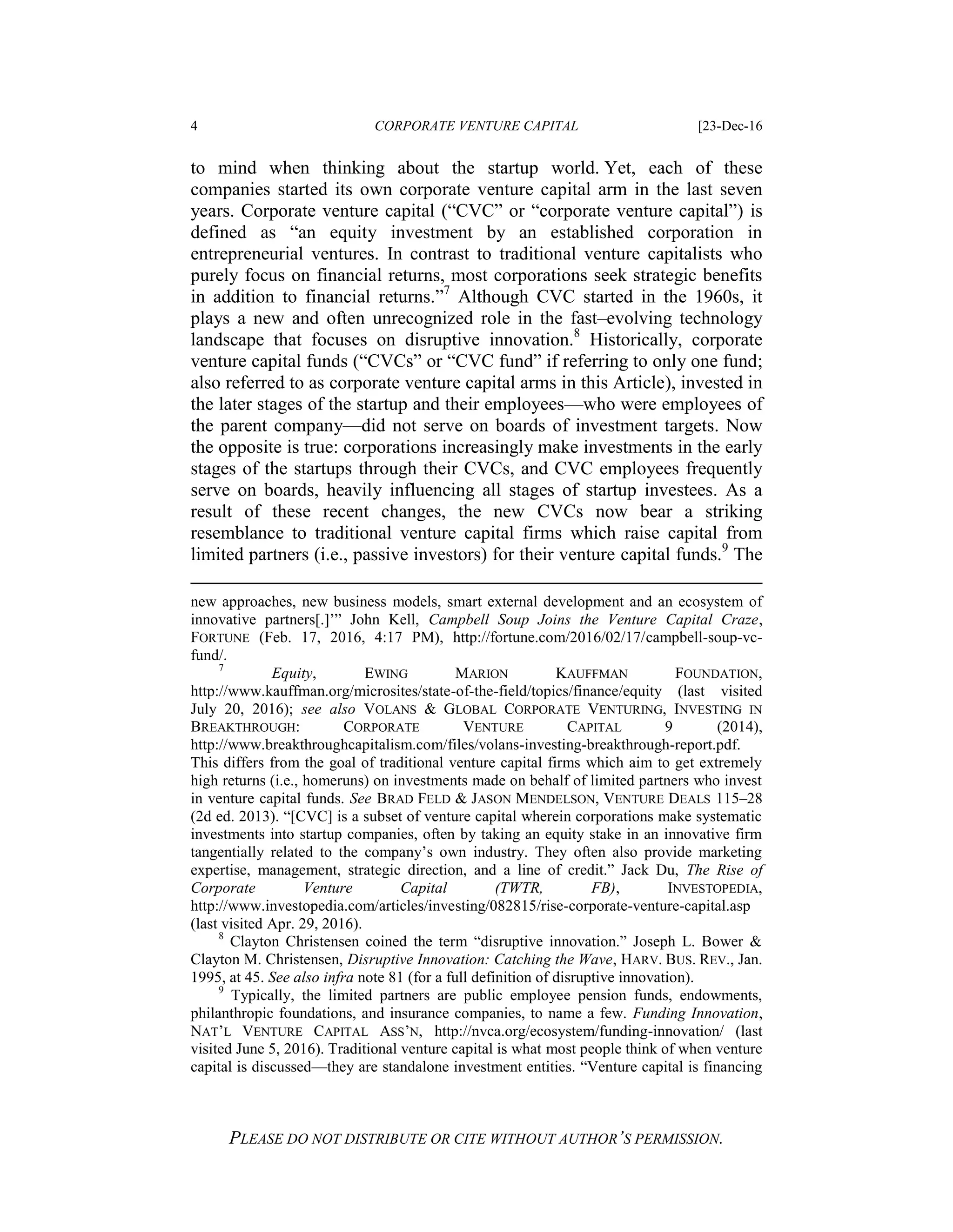 4 CORPORATE VENTURE CAPITAL [23-Dec-16
PLEASE DO NOT DISTRIBUTE OR CITE WITHOUT AUTHOR’S PERMISSION.
to mind when thinking about the startup world. Yet, each of these
companies started its own corporate venture capital arm in the last seven
years. Corporate venture capital (“CVC” or “corporate venture capital”) is
defined as “an equity investment by an established corporation in
entrepreneurial ventures. In contrast to traditional venture capitalists who
purely focus on financial returns, most corporations seek strategic benefits
in addition to financial returns.”7
Although CVC started in the 1960s, it
plays a new and often unrecognized role in the fast–evolving technology
landscape that focuses on disruptive innovation.8
Historically, corporate
venture capital funds (“CVCs” or “CVC fund” if referring to only one fund;
also referred to as corporate venture capital arms in this Article), invested in
the later stages of the startup and their employees—who were employees of
the parent company—did not serve on boards of investment targets. Now
the opposite is true: corporations increasingly make investments in the early
stages of the startups through their CVCs, and CVC employees frequently
serve on boards, heavily influencing all stages of startup investees. As a
result of these recent changes, the new CVCs now bear a striking
resemblance to traditional venture capital firms which raise capital from
limited partners (i.e., passive investors) for their venture capital funds.9
The
new approaches, new business models, smart external development and an ecosystem of
innovative partners[.]’” John Kell, Campbell Soup Joins the Venture Capital Craze,
FORTUNE (Feb. 17, 2016, 4:17 PM), http://fortune.com/2016/02/17/campbell-soup-vc-
fund/.
7
Equity, EWING MARION KAUFFMAN FOUNDATION,
http://www.kauffman.org/microsites/state-of-the-field/topics/finance/equity (last visited
July 20, 2016); see also VOLANS & GLOBAL CORPORATE VENTURING, INVESTING IN
BREAKTHROUGH: CORPORATE VENTURE CAPITAL 9 (2014),
http://www.breakthroughcapitalism.com/files/volans-investing-breakthrough-report.pdf.
This differs from the goal of traditional venture capital firms which aim to get extremely
high returns (i.e., homeruns) on investments made on behalf of limited partners who invest
in venture capital funds. See BRAD FELD & JASON MENDELSON, VENTURE DEALS 115–28
(2d ed. 2013). “[CVC] is a subset of venture capital wherein corporations make systematic
investments into startup companies, often by taking an equity stake in an innovative firm
tangentially related to the company’s own industry. They often also provide marketing
expertise, management, strategic direction, and a line of credit.” Jack Du, The Rise of
Corporate Venture Capital (TWTR, FB), INVESTOPEDIA,
http://www.investopedia.com/articles/investing/082815/rise-corporate-venture-capital.asp
(last visited Apr. 29, 2016).
8
Clayton Christensen coined the term “disruptive innovation.” Joseph L. Bower &
Clayton M. Christensen, Disruptive Innovation: Catching the Wave, HARV. BUS. REV., Jan.
1995, at 45. See also infra note 81 (for a full definition of disruptive innovation).
9
Typically, the limited partners are public employee pension funds, endowments,
philanthropic foundations, and insurance companies, to name a few. Funding Innovation,
NAT’L VENTURE CAPITAL ASS’N, http://nvca.org/ecosystem/funding-innovation/ (last
visited June 5, 2016). Traditional venture capital is what most people think of when venture
capital is discussed—they are standalone investment entities. “Venture capital is financing
 