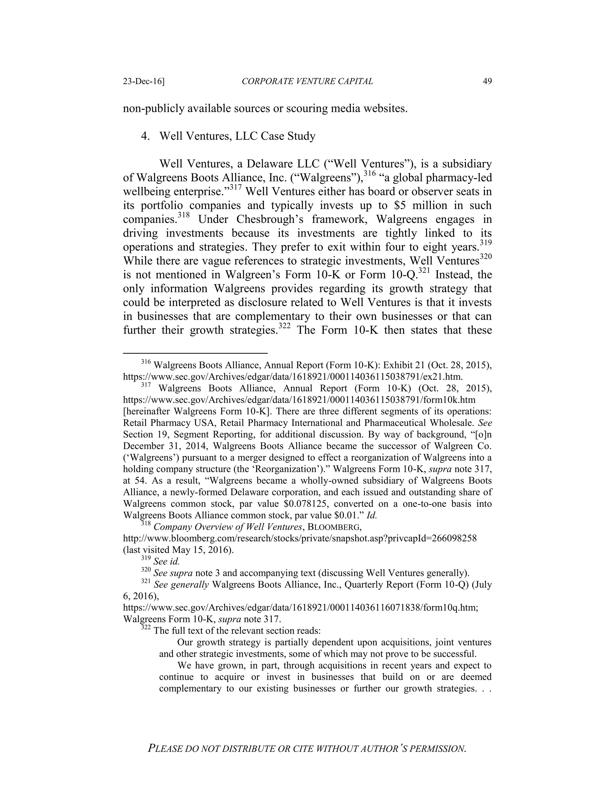 23-Dec-16] CORPORATE VENTURE CAPITAL 49
PLEASE DO NOT DISTRIBUTE OR CITE WITHOUT AUTHOR’S PERMISSION.
non-publicly available sources or scouring media websites.
4. Well Ventures, LLC Case Study
Well Ventures, a Delaware LLC (“Well Ventures”), is a subsidiary
of Walgreens Boots Alliance, Inc. (“Walgreens”),316
“a global pharmacy-led
wellbeing enterprise.”317
Well Ventures either has board or observer seats in
its portfolio companies and typically invests up to $5 million in such
companies.318
Under Chesbrough’s framework, Walgreens engages in
driving investments because its investments are tightly linked to its
operations and strategies. They prefer to exit within four to eight years.319
While there are vague references to strategic investments, Well Ventures320
is not mentioned in Walgreen’s Form 10-K or Form 10-Q.321
Instead, the
only information Walgreens provides regarding its growth strategy that
could be interpreted as disclosure related to Well Ventures is that it invests
in businesses that are complementary to their own businesses or that can
further their growth strategies.322
The Form 10-K then states that these
316
Walgreens Boots Alliance, Annual Report (Form 10-K): Exhibit 21 (Oct. 28, 2015),
https://www.sec.gov/Archives/edgar/data/1618921/000114036115038791/ex21.htm.
317
Walgreens Boots Alliance, Annual Report (Form 10-K) (Oct. 28, 2015),
https://www.sec.gov/Archives/edgar/data/1618921/000114036115038791/form10k.htm
[hereinafter Walgreens Form 10-K]. There are three different segments of its operations:
Retail Pharmacy USA, Retail Pharmacy International and Pharmaceutical Wholesale. See
Section 19, Segment Reporting, for additional discussion. By way of background, “[o]n
December 31, 2014, Walgreens Boots Alliance became the successor of Walgreen Co.
(‘Walgreens’) pursuant to a merger designed to effect a reorganization of Walgreens into a
holding company structure (the ‘Reorganization’).” Walgreens Form 10-K, supra note 317,
at 54. As a result, “Walgreens became a wholly-owned subsidiary of Walgreens Boots
Alliance, a newly-formed Delaware corporation, and each issued and outstanding share of
Walgreens common stock, par value $0.078125, converted on a one-to-one basis into
Walgreens Boots Alliance common stock, par value $0.01.” Id.
318
Company Overview of Well Ventures, BLOOMBERG,
http://www.bloomberg.com/research/stocks/private/snapshot.asp?privcapId=266098258
(last visited May 15, 2016).
319
See id.
320
See supra note 3 and accompanying text (discussing Well Ventures generally).
321
See generally Walgreens Boots Alliance, Inc., Quarterly Report (Form 10-Q) (July
6, 2016),
https://www.sec.gov/Archives/edgar/data/1618921/000114036116071838/form10q.htm;
Walgreens Form 10-K, supra note 317.
322
The full text of the relevant section reads:
Our growth strategy is partially dependent upon acquisitions, joint ventures
and other strategic investments, some of which may not prove to be successful.
We have grown, in part, through acquisitions in recent years and expect to
continue to acquire or invest in businesses that build on or are deemed
complementary to our existing businesses or further our growth strategies. . .
 