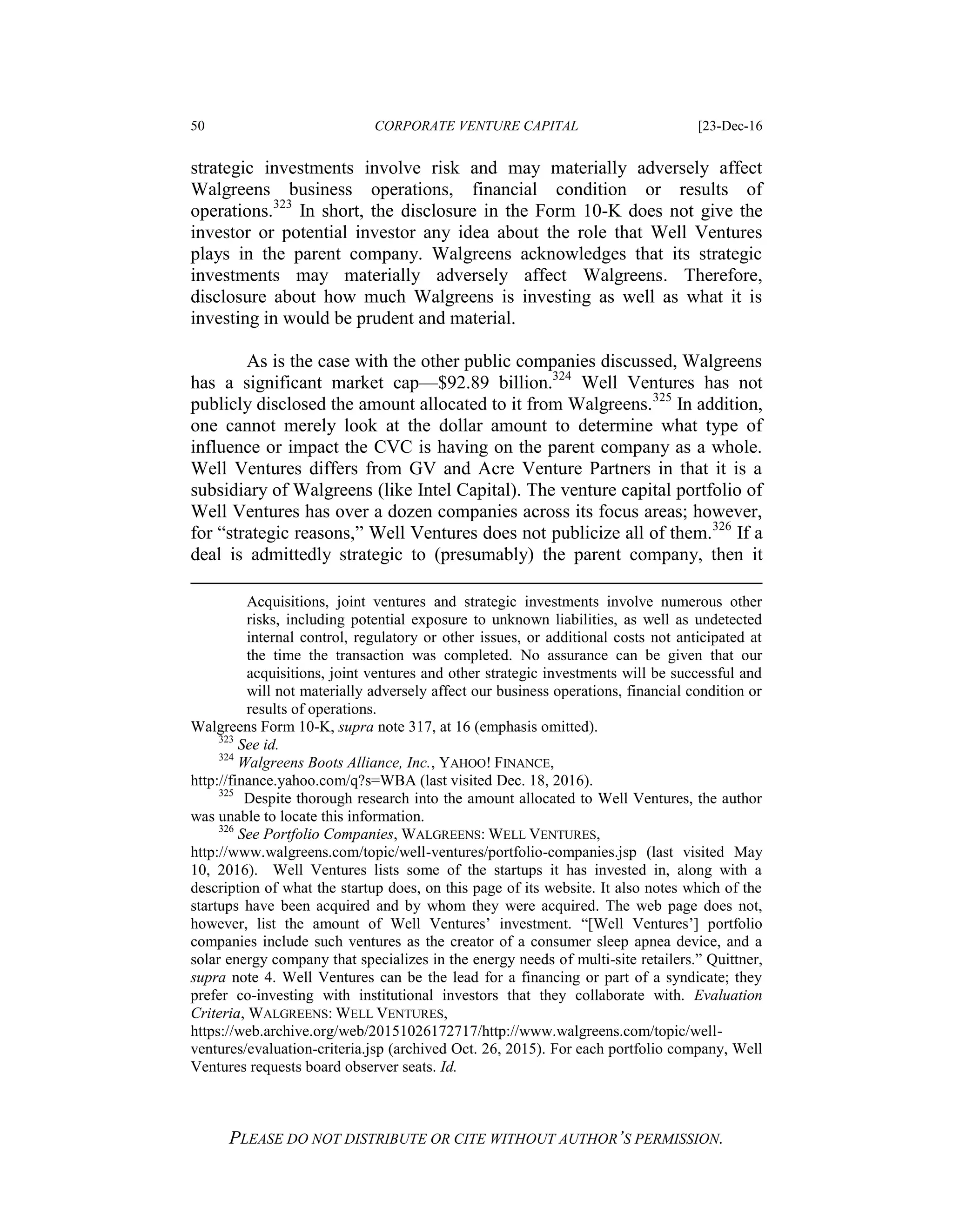 50 CORPORATE VENTURE CAPITAL [23-Dec-16
PLEASE DO NOT DISTRIBUTE OR CITE WITHOUT AUTHOR’S PERMISSION.
strategic investments involve risk and may materially adversely affect
Walgreens business operations, financial condition or results of
operations.323
In short, the disclosure in the Form 10-K does not give the
investor or potential investor any idea about the role that Well Ventures
plays in the parent company. Walgreens acknowledges that its strategic
investments may materially adversely affect Walgreens. Therefore,
disclosure about how much Walgreens is investing as well as what it is
investing in would be prudent and material.
As is the case with the other public companies discussed, Walgreens
has a significant market cap—$92.89 billion.324
Well Ventures has not
publicly disclosed the amount allocated to it from Walgreens.325
In addition,
one cannot merely look at the dollar amount to determine what type of
influence or impact the CVC is having on the parent company as a whole.
Well Ventures differs from GV and Acre Venture Partners in that it is a
subsidiary of Walgreens (like Intel Capital). The venture capital portfolio of
Well Ventures has over a dozen companies across its focus areas; however,
for “strategic reasons,” Well Ventures does not publicize all of them.326
If a
deal is admittedly strategic to (presumably) the parent company, then it
Acquisitions, joint ventures and strategic investments involve numerous other
risks, including potential exposure to unknown liabilities, as well as undetected
internal control, regulatory or other issues, or additional costs not anticipated at
the time the transaction was completed. No assurance can be given that our
acquisitions, joint ventures and other strategic investments will be successful and
will not materially adversely affect our business operations, financial condition or
results of operations.
Walgreens Form 10-K, supra note 317, at 16 (emphasis omitted).
323
See id.
324
Walgreens Boots Alliance, Inc., YAHOO! FINANCE,
http://finance.yahoo.com/q?s=WBA (last visited Dec. 18, 2016).
325
Despite thorough research into the amount allocated to Well Ventures, the author
was unable to locate this information.
326
See Portfolio Companies, WALGREENS: WELL VENTURES,
http://www.walgreens.com/topic/well-ventures/portfolio-companies.jsp (last visited May
10, 2016). Well Ventures lists some of the startups it has invested in, along with a
description of what the startup does, on this page of its website. It also notes which of the
startups have been acquired and by whom they were acquired. The web page does not,
however, list the amount of Well Ventures’ investment. “[Well Ventures’] portfolio
companies include such ventures as the creator of a consumer sleep apnea device, and a
solar energy company that specializes in the energy needs of multi-site retailers.” Quittner,
supra note 4. Well Ventures can be the lead for a financing or part of a syndicate; they
prefer co-investing with institutional investors that they collaborate with. Evaluation
Criteria, WALGREENS: WELL VENTURES,
https://web.archive.org/web/20151026172717/http://www.walgreens.com/topic/well-
ventures/evaluation-criteria.jsp (archived Oct. 26, 2015). For each portfolio company, Well
Ventures requests board observer seats. Id.
 