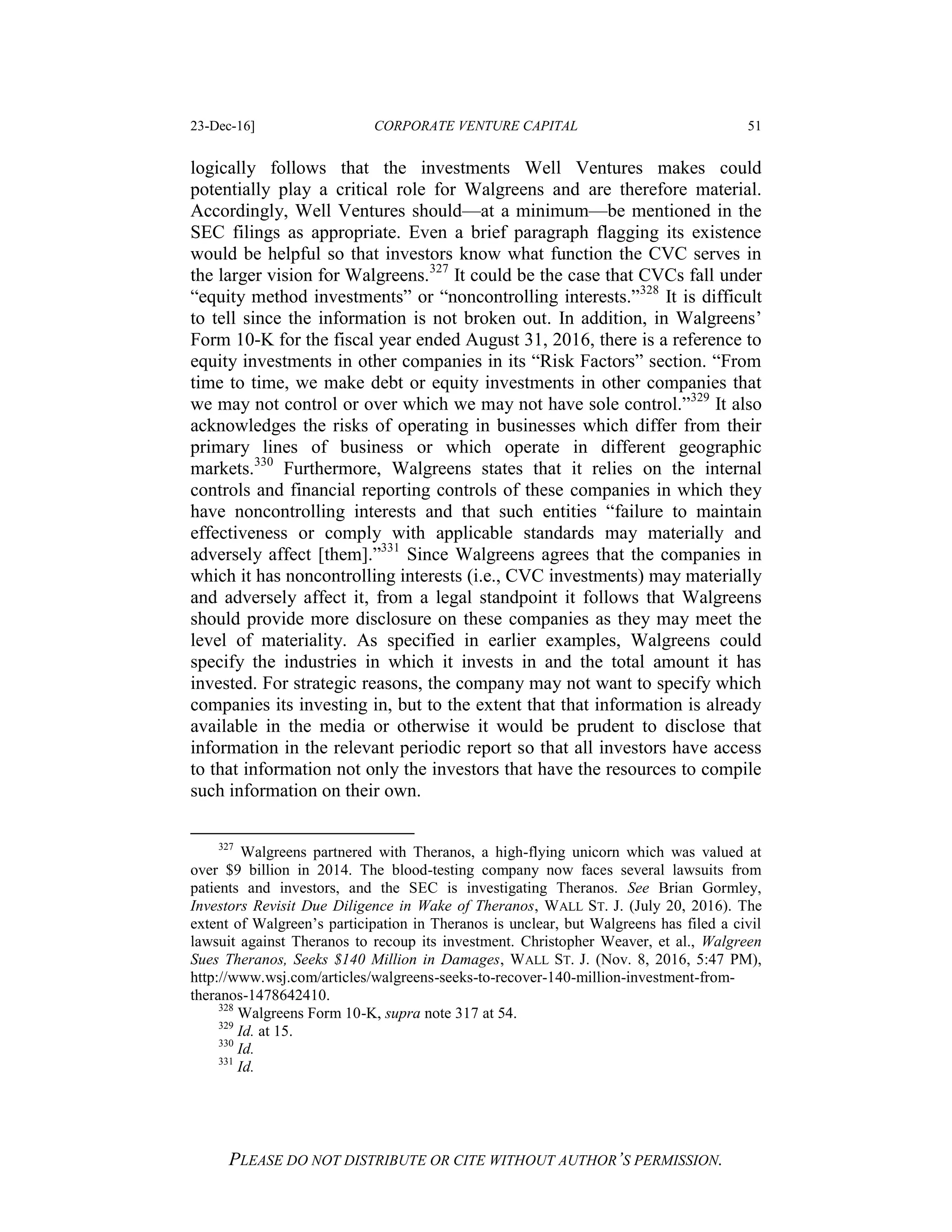 23-Dec-16] CORPORATE VENTURE CAPITAL 51
PLEASE DO NOT DISTRIBUTE OR CITE WITHOUT AUTHOR’S PERMISSION.
logically follows that the investments Well Ventures makes could
potentially play a critical role for Walgreens and are therefore material.
Accordingly, Well Ventures should—at a minimum—be mentioned in the
SEC filings as appropriate. Even a brief paragraph flagging its existence
would be helpful so that investors know what function the CVC serves in
the larger vision for Walgreens.327
It could be the case that CVCs fall under
“equity method investments” or “noncontrolling interests.”328
It is difficult
to tell since the information is not broken out. In addition, in Walgreens’
Form 10-K for the fiscal year ended August 31, 2016, there is a reference to
equity investments in other companies in its “Risk Factors” section. “From
time to time, we make debt or equity investments in other companies that
we may not control or over which we may not have sole control.”329
It also
acknowledges the risks of operating in businesses which differ from their
primary lines of business or which operate in different geographic
markets.330
Furthermore, Walgreens states that it relies on the internal
controls and financial reporting controls of these companies in which they
have noncontrolling interests and that such entities “failure to maintain
effectiveness or comply with applicable standards may materially and
adversely affect [them].”331
Since Walgreens agrees that the companies in
which it has noncontrolling interests (i.e., CVC investments) may materially
and adversely affect it, from a legal standpoint it follows that Walgreens
should provide more disclosure on these companies as they may meet the
level of materiality. As specified in earlier examples, Walgreens could
specify the industries in which it invests in and the total amount it has
invested. For strategic reasons, the company may not want to specify which
companies its investing in, but to the extent that that information is already
available in the media or otherwise it would be prudent to disclose that
information in the relevant periodic report so that all investors have access
to that information not only the investors that have the resources to compile
such information on their own.
327
Walgreens partnered with Theranos, a high-flying unicorn which was valued at
over $9 billion in 2014. The blood-testing company now faces several lawsuits from
patients and investors, and the SEC is investigating Theranos. See Brian Gormley,
Investors Revisit Due Diligence in Wake of Theranos, WALL ST. J. (July 20, 2016). The
extent of Walgreen’s participation in Theranos is unclear, but Walgreens has filed a civil
lawsuit against Theranos to recoup its investment. Christopher Weaver, et al., Walgreen
Sues Theranos, Seeks $140 Million in Damages, WALL ST. J. (Nov. 8, 2016, 5:47 PM),
http://www.wsj.com/articles/walgreens-seeks-to-recover-140-million-investment-from-
theranos-1478642410.
328
Walgreens Form 10-K, supra note 317 at 54.
329
Id. at 15.
330
Id.
331
Id.
 