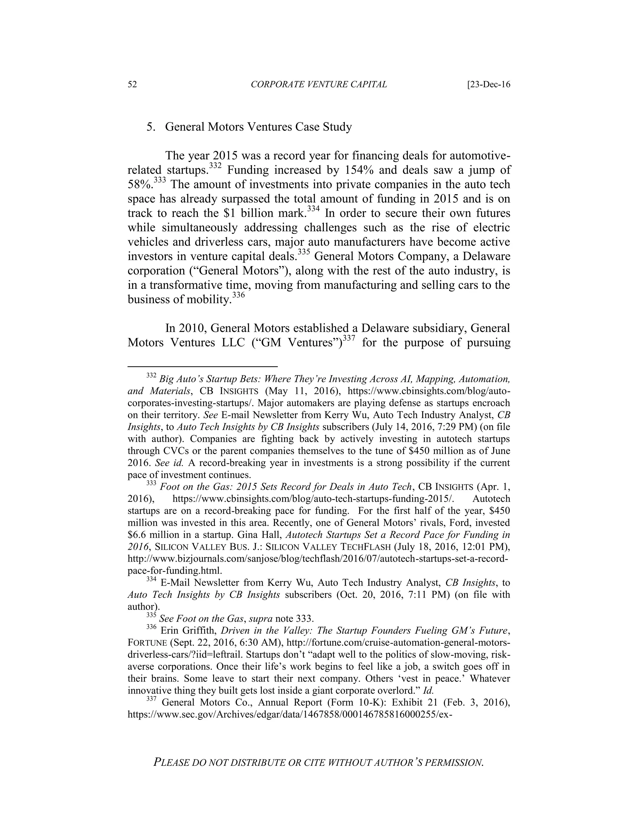 52 CORPORATE VENTURE CAPITAL [23-Dec-16
PLEASE DO NOT DISTRIBUTE OR CITE WITHOUT AUTHOR’S PERMISSION.
5. General Motors Ventures Case Study
The year 2015 was a record year for financing deals for automotive-
related startups.332
Funding increased by 154% and deals saw a jump of
58%.333
The amount of investments into private companies in the auto tech
space has already surpassed the total amount of funding in 2015 and is on
track to reach the $1 billion mark.334
In order to secure their own futures
while simultaneously addressing challenges such as the rise of electric
vehicles and driverless cars, major auto manufacturers have become active
investors in venture capital deals.335
General Motors Company, a Delaware
corporation (“General Motors”), along with the rest of the auto industry, is
in a transformative time, moving from manufacturing and selling cars to the
business of mobility.336
In 2010, General Motors established a Delaware subsidiary, General
Motors Ventures LLC (“GM Ventures”)337
for the purpose of pursuing
332
Big Auto’s Startup Bets: Where They’re Investing Across AI, Mapping, Automation,
and Materials, CB INSIGHTS (May 11, 2016), https://www.cbinsights.com/blog/auto-
corporates-investing-startups/. Major automakers are playing defense as startups encroach
on their territory. See E-mail Newsletter from Kerry Wu, Auto Tech Industry Analyst, CB
Insights, to Auto Tech Insights by CB Insights subscribers (July 14, 2016, 7:29 PM) (on file
with author). Companies are fighting back by actively investing in autotech startups
through CVCs or the parent companies themselves to the tune of $450 million as of June
2016. See id. A record-breaking year in investments is a strong possibility if the current
pace of investment continues.
333
Foot on the Gas: 2015 Sets Record for Deals in Auto Tech, CB INSIGHTS (Apr. 1,
2016), https://www.cbinsights.com/blog/auto-tech-startups-funding-2015/. Autotech
startups are on a record-breaking pace for funding. For the first half of the year, $450
million was invested in this area. Recently, one of General Motors’ rivals, Ford, invested
$6.6 million in a startup. Gina Hall, Autotech Startups Set a Record Pace for Funding in
2016, SILICON VALLEY BUS. J.: SILICON VALLEY TECHFLASH (July 18, 2016, 12:01 PM),
http://www.bizjournals.com/sanjose/blog/techflash/2016/07/autotech-startups-set-a-record-
pace-for-funding.html.
334
E-Mail Newsletter from Kerry Wu, Auto Tech Industry Analyst, CB Insights, to
Auto Tech Insights by CB Insights subscribers (Oct. 20, 2016, 7:11 PM) (on file with
author).
335
See Foot on the Gas, supra note 333.
336
Erin Griffith, Driven in the Valley: The Startup Founders Fueling GM’s Future,
FORTUNE (Sept. 22, 2016, 6:30 AM), http://fortune.com/cruise-automation-general-motors-
driverless-cars/?iid=leftrail. Startups don’t “adapt well to the politics of slow-moving, risk-
averse corporations. Once their life’s work begins to feel like a job, a switch goes off in
their brains. Some leave to start their next company. Others ‘vest in peace.’ Whatever
innovative thing they built gets lost inside a giant corporate overlord.” Id.
337
General Motors Co., Annual Report (Form 10-K): Exhibit 21 (Feb. 3, 2016),
https://www.sec.gov/Archives/edgar/data/1467858/000146785816000255/ex-
 