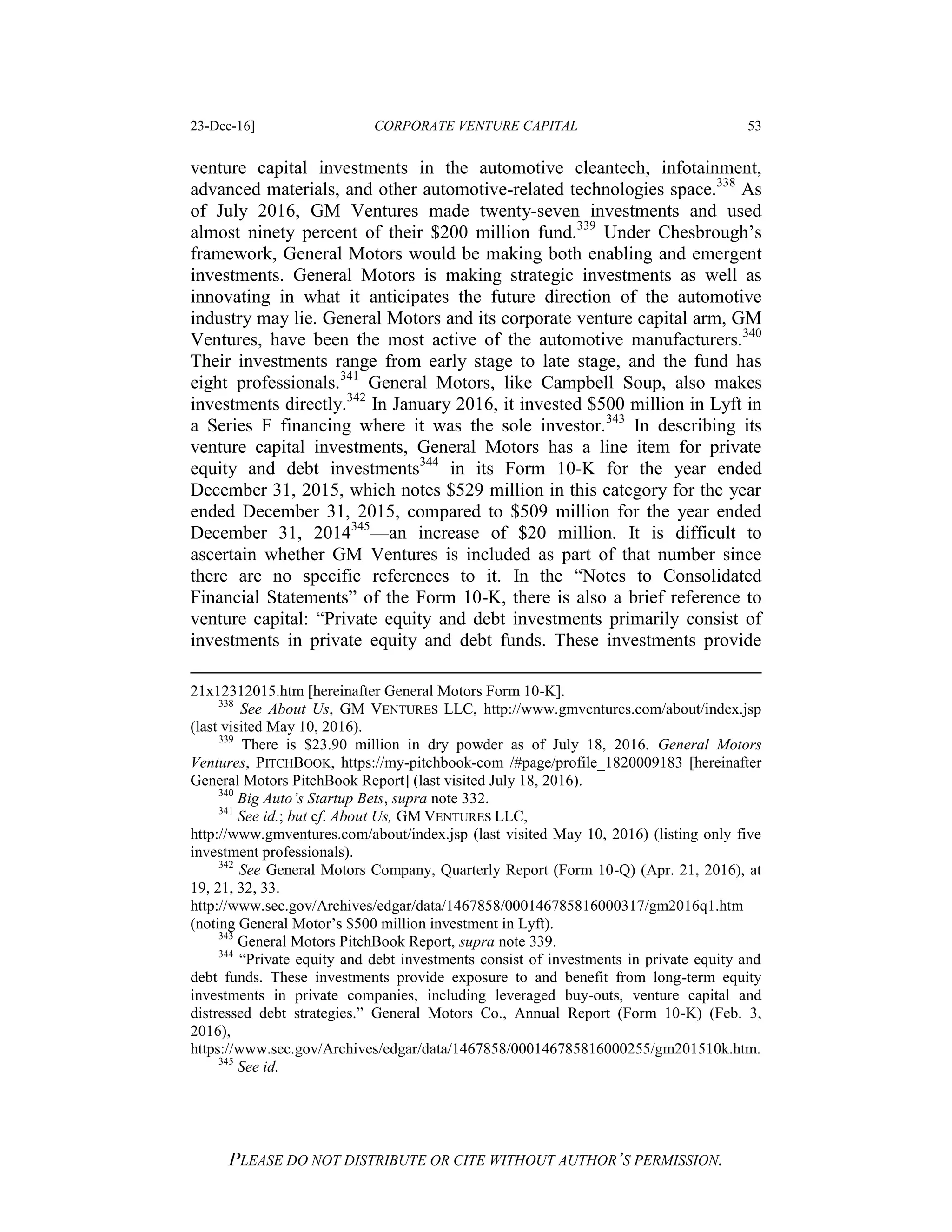 23-Dec-16] CORPORATE VENTURE CAPITAL 53
PLEASE DO NOT DISTRIBUTE OR CITE WITHOUT AUTHOR’S PERMISSION.
venture capital investments in the automotive cleantech, infotainment,
advanced materials, and other automotive-related technologies space.338
As
of July 2016, GM Ventures made twenty-seven investments and used
almost ninety percent of their $200 million fund.339
Under Chesbrough’s
framework, General Motors would be making both enabling and emergent
investments. General Motors is making strategic investments as well as
innovating in what it anticipates the future direction of the automotive
industry may lie. General Motors and its corporate venture capital arm, GM
Ventures, have been the most active of the automotive manufacturers.340
Their investments range from early stage to late stage, and the fund has
eight professionals.341
General Motors, like Campbell Soup, also makes
investments directly.342
In January 2016, it invested $500 million in Lyft in
a Series F financing where it was the sole investor.343
In describing its
venture capital investments, General Motors has a line item for private
equity and debt investments344
in its Form 10-K for the year ended
December 31, 2015, which notes $529 million in this category for the year
ended December 31, 2015, compared to $509 million for the year ended
December 31, 2014345
—an increase of $20 million. It is difficult to
ascertain whether GM Ventures is included as part of that number since
there are no specific references to it. In the “Notes to Consolidated
Financial Statements” of the Form 10-K, there is also a brief reference to
venture capital: “Private equity and debt investments primarily consist of
investments in private equity and debt funds. These investments provide
21x12312015.htm [hereinafter General Motors Form 10-K].
338
See About Us, GM VENTURES LLC, http://www.gmventures.com/about/index.jsp
(last visited May 10, 2016).
339
There is $23.90 million in dry powder as of July 18, 2016. General Motors
Ventures, PITCHBOOK, https://my-pitchbook-com /#page/profile_1820009183 [hereinafter
General Motors PitchBook Report] (last visited July 18, 2016).
340
Big Auto’s Startup Bets, supra note 332.
341
See id.; but cf. About Us, GM VENTURES LLC,
http://www.gmventures.com/about/index.jsp (last visited May 10, 2016) (listing only five
investment professionals).
342
See General Motors Company, Quarterly Report (Form 10-Q) (Apr. 21, 2016), at
19, 21, 32, 33.
http://www.sec.gov/Archives/edgar/data/1467858/000146785816000317/gm2016q1.htm
(noting General Motor’s $500 million investment in Lyft).
343
General Motors PitchBook Report, supra note 339.
344
“Private equity and debt investments consist of investments in private equity and
debt funds. These investments provide exposure to and benefit from long-term equity
investments in private companies, including leveraged buy-outs, venture capital and
distressed debt strategies.” General Motors Co., Annual Report (Form 10-K) (Feb. 3,
2016),
https://www.sec.gov/Archives/edgar/data/1467858/000146785816000255/gm201510k.htm.
345
See id.
 