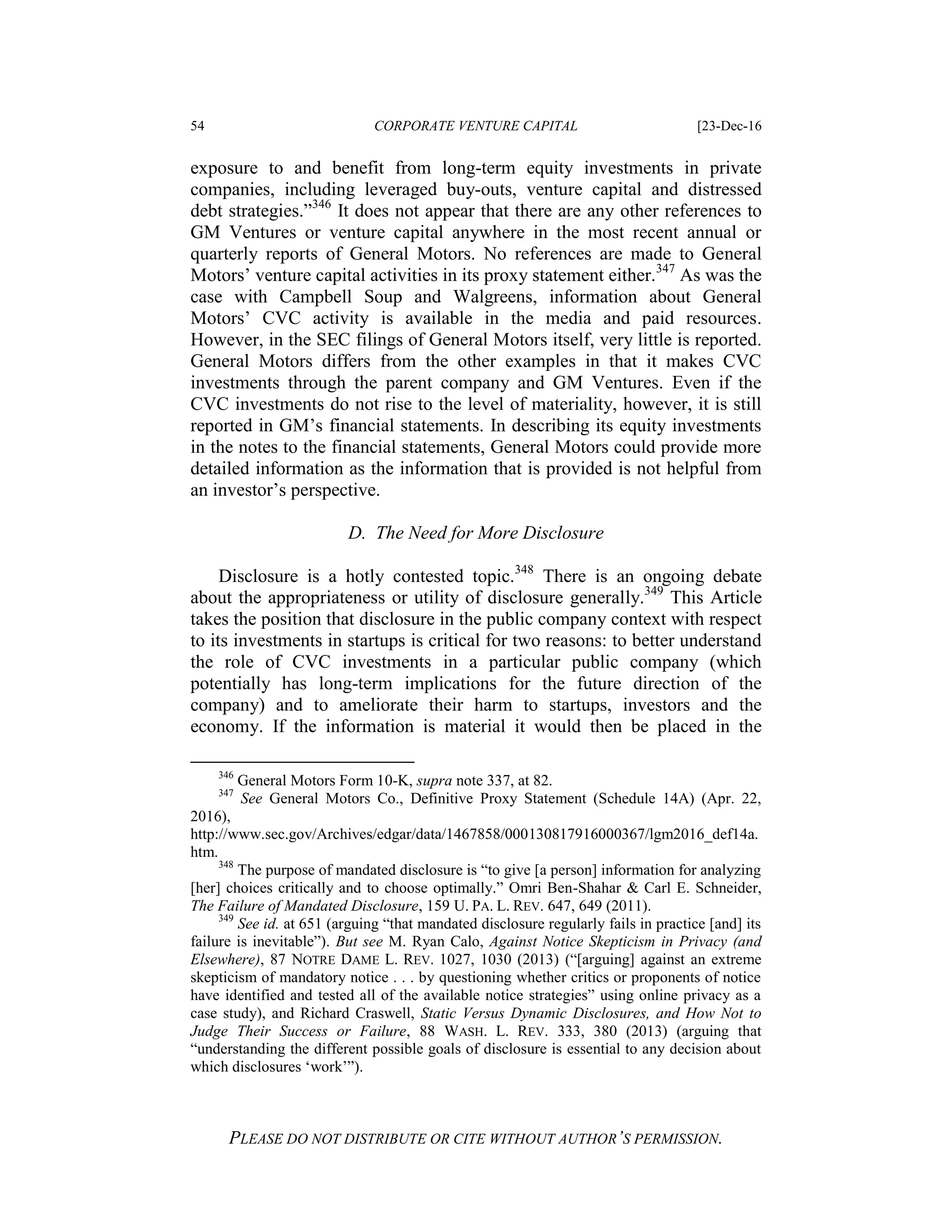 54 CORPORATE VENTURE CAPITAL [23-Dec-16
PLEASE DO NOT DISTRIBUTE OR CITE WITHOUT AUTHOR’S PERMISSION.
exposure to and benefit from long-term equity investments in private
companies, including leveraged buy-outs, venture capital and distressed
debt strategies.”346
It does not appear that there are any other references to
GM Ventures or venture capital anywhere in the most recent annual or
quarterly reports of General Motors. No references are made to General
Motors’ venture capital activities in its proxy statement either.347
As was the
case with Campbell Soup and Walgreens, information about General
Motors’ CVC activity is available in the media and paid resources.
However, in the SEC filings of General Motors itself, very little is reported.
General Motors differs from the other examples in that it makes CVC
investments through the parent company and GM Ventures. Even if the
CVC investments do not rise to the level of materiality, however, it is still
reported in GM’s financial statements. In describing its equity investments
in the notes to the financial statements, General Motors could provide more
detailed information as the information that is provided is not helpful from
an investor’s perspective.
D. The Need for More Disclosure
Disclosure is a hotly contested topic.348
There is an ongoing debate
about the appropriateness or utility of disclosure generally.349
This Article
takes the position that disclosure in the public company context with respect
to its investments in startups is critical for two reasons: to better understand
the role of CVC investments in a particular public company (which
potentially has long-term implications for the future direction of the
company) and to ameliorate their harm to startups, investors and the
economy. If the information is material it would then be placed in the
346
General Motors Form 10-K, supra note 337, at 82.
347
See General Motors Co., Definitive Proxy Statement (Schedule 14A) (Apr. 22,
2016),
http://www.sec.gov/Archives/edgar/data/1467858/000130817916000367/lgm2016_def14a.
htm.
348
The purpose of mandated disclosure is “to give [a person] information for analyzing
[her] choices critically and to choose optimally.” Omri Ben-Shahar & Carl E. Schneider,
The Failure of Mandated Disclosure, 159 U. PA. L. REV. 647, 649 (2011).
349
See id. at 651 (arguing “that mandated disclosure regularly fails in practice [and] its
failure is inevitable”). But see M. Ryan Calo, Against Notice Skepticism in Privacy (and
Elsewhere), 87 NOTRE DAME L. REV. 1027, 1030 (2013) (“[arguing] against an extreme
skepticism of mandatory notice . . . by questioning whether critics or proponents of notice
have identified and tested all of the available notice strategies” using online privacy as a
case study), and Richard Craswell, Static Versus Dynamic Disclosures, and How Not to
Judge Their Success or Failure, 88 WASH. L. REV. 333, 380 (2013) (arguing that
“understanding the different possible goals of disclosure is essential to any decision about
which disclosures ‘work’”).
 