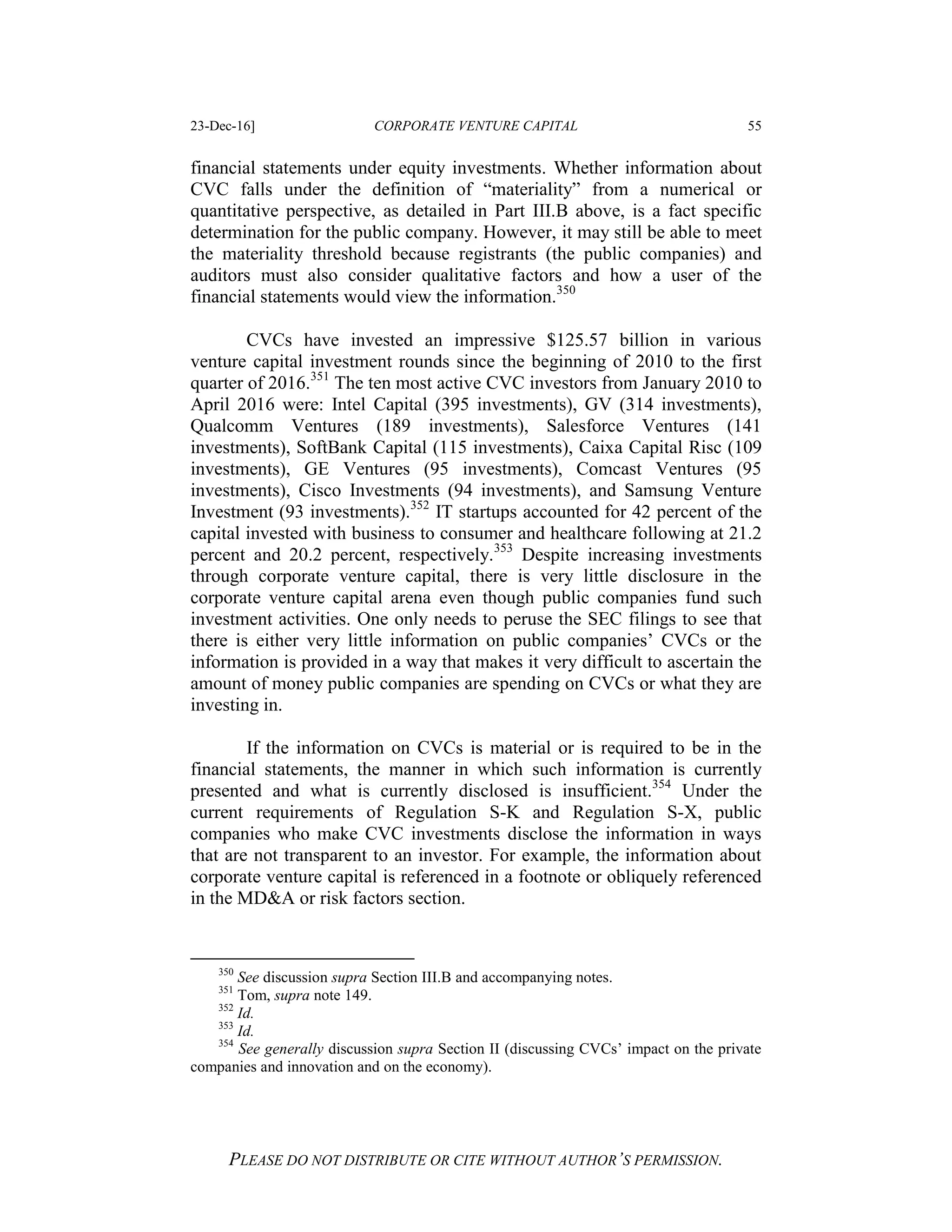 23-Dec-16] CORPORATE VENTURE CAPITAL 55
PLEASE DO NOT DISTRIBUTE OR CITE WITHOUT AUTHOR’S PERMISSION.
financial statements under equity investments. Whether information about
CVC falls under the definition of “materiality” from a numerical or
quantitative perspective, as detailed in Part III.B above, is a fact specific
determination for the public company. However, it may still be able to meet
the materiality threshold because registrants (the public companies) and
auditors must also consider qualitative factors and how a user of the
financial statements would view the information.350
CVCs have invested an impressive $125.57 billion in various
venture capital investment rounds since the beginning of 2010 to the first
quarter of 2016.351
The ten most active CVC investors from January 2010 to
April 2016 were: Intel Capital (395 investments), GV (314 investments),
Qualcomm Ventures (189 investments), Salesforce Ventures (141
investments), SoftBank Capital (115 investments), Caixa Capital Risc (109
investments), GE Ventures (95 investments), Comcast Ventures (95
investments), Cisco Investments (94 investments), and Samsung Venture
Investment (93 investments).352
IT startups accounted for 42 percent of the
capital invested with business to consumer and healthcare following at 21.2
percent and 20.2 percent, respectively.353
Despite increasing investments
through corporate venture capital, there is very little disclosure in the
corporate venture capital arena even though public companies fund such
investment activities. One only needs to peruse the SEC filings to see that
there is either very little information on public companies’ CVCs or the
information is provided in a way that makes it very difficult to ascertain the
amount of money public companies are spending on CVCs or what they are
investing in.
If the information on CVCs is material or is required to be in the
financial statements, the manner in which such information is currently
presented and what is currently disclosed is insufficient.354
Under the
current requirements of Regulation S-K and Regulation S-X, public
companies who make CVC investments disclose the information in ways
that are not transparent to an investor. For example, the information about
corporate venture capital is referenced in a footnote or obliquely referenced
in the MD&A or risk factors section.
350
See discussion supra Section III.B and accompanying notes.
351
Tom, supra note 149.
352
Id.
353
Id.
354
See generally discussion supra Section II (discussing CVCs’ impact on the private
companies and innovation and on the economy).
 