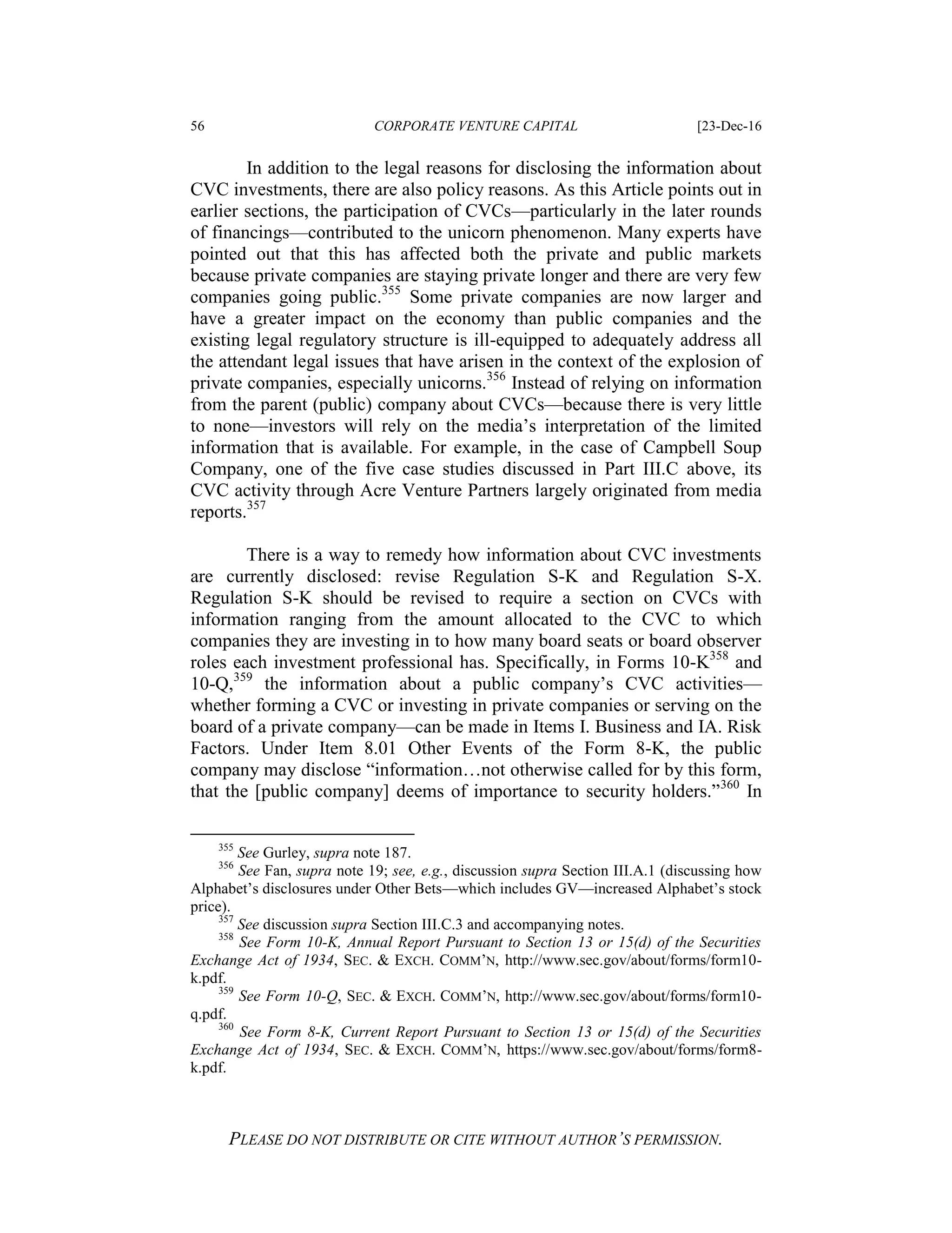 56 CORPORATE VENTURE CAPITAL [23-Dec-16
PLEASE DO NOT DISTRIBUTE OR CITE WITHOUT AUTHOR’S PERMISSION.
In addition to the legal reasons for disclosing the information about
CVC investments, there are also policy reasons. As this Article points out in
earlier sections, the participation of CVCs—particularly in the later rounds
of financings—contributed to the unicorn phenomenon. Many experts have
pointed out that this has affected both the private and public markets
because private companies are staying private longer and there are very few
companies going public.355
Some private companies are now larger and
have a greater impact on the economy than public companies and the
existing legal regulatory structure is ill-equipped to adequately address all
the attendant legal issues that have arisen in the context of the explosion of
private companies, especially unicorns.356
Instead of relying on information
from the parent (public) company about CVCs—because there is very little
to none—investors will rely on the media’s interpretation of the limited
information that is available. For example, in the case of Campbell Soup
Company, one of the five case studies discussed in Part III.C above, its
CVC activity through Acre Venture Partners largely originated from media
reports.357
There is a way to remedy how information about CVC investments
are currently disclosed: revise Regulation S-K and Regulation S-X.
Regulation S-K should be revised to require a section on CVCs with
information ranging from the amount allocated to the CVC to which
companies they are investing in to how many board seats or board observer
roles each investment professional has. Specifically, in Forms 10-K358
and
10-Q,359
the information about a public company’s CVC activities—
whether forming a CVC or investing in private companies or serving on the
board of a private company—can be made in Items I. Business and IA. Risk
Factors. Under Item 8.01 Other Events of the Form 8-K, the public
company may disclose “information…not otherwise called for by this form,
that the [public company] deems of importance to security holders.”360
In
355
See Gurley, supra note 187.
356
See Fan, supra note 19; see, e.g., discussion supra Section III.A.1 (discussing how
Alphabet’s disclosures under Other Bets—which includes GV—increased Alphabet’s stock
price).
357
See discussion supra Section III.C.3 and accompanying notes.
358
See Form 10-K, Annual Report Pursuant to Section 13 or 15(d) of the Securities
Exchange Act of 1934, SEC. & EXCH. COMM’N, http://www.sec.gov/about/forms/form10-
k.pdf.
359
See Form 10-Q, SEC. & EXCH. COMM’N, http://www.sec.gov/about/forms/form10-
q.pdf.
360
See Form 8-K, Current Report Pursuant to Section 13 or 15(d) of the Securities
Exchange Act of 1934, SEC. & EXCH. COMM’N, https://www.sec.gov/about/forms/form8-
k.pdf.
 
