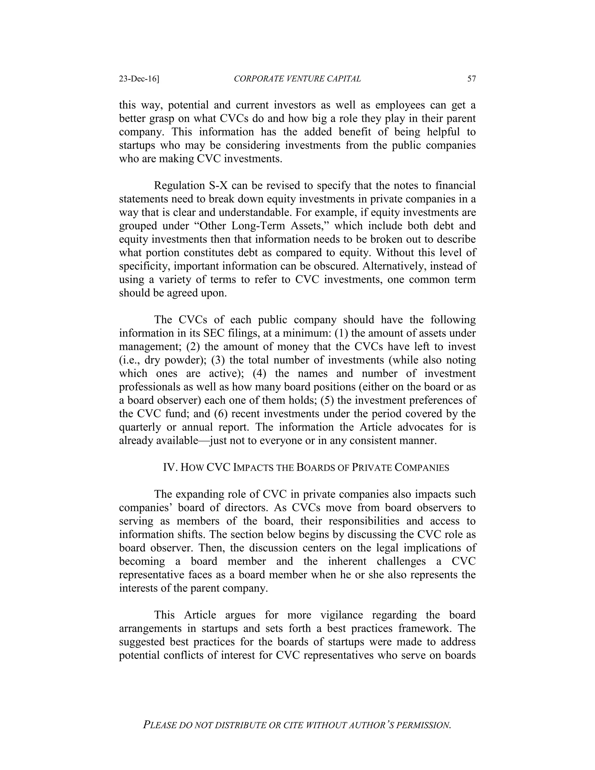 23-Dec-16] CORPORATE VENTURE CAPITAL 57
PLEASE DO NOT DISTRIBUTE OR CITE WITHOUT AUTHOR’S PERMISSION.
this way, potential and current investors as well as employees can get a
better grasp on what CVCs do and how big a role they play in their parent
company. This information has the added benefit of being helpful to
startups who may be considering investments from the public companies
who are making CVC investments.
Regulation S-X can be revised to specify that the notes to financial
statements need to break down equity investments in private companies in a
way that is clear and understandable. For example, if equity investments are
grouped under “Other Long-Term Assets,” which include both debt and
equity investments then that information needs to be broken out to describe
what portion constitutes debt as compared to equity. Without this level of
specificity, important information can be obscured. Alternatively, instead of
using a variety of terms to refer to CVC investments, one common term
should be agreed upon.
The CVCs of each public company should have the following
information in its SEC filings, at a minimum: (1) the amount of assets under
management; (2) the amount of money that the CVCs have left to invest
(i.e., dry powder); (3) the total number of investments (while also noting
which ones are active); (4) the names and number of investment
professionals as well as how many board positions (either on the board or as
a board observer) each one of them holds; (5) the investment preferences of
the CVC fund; and (6) recent investments under the period covered by the
quarterly or annual report. The information the Article advocates for is
already available—just not to everyone or in any consistent manner.
IV. HOW CVC IMPACTS THE BOARDS OF PRIVATE COMPANIES
The expanding role of CVC in private companies also impacts such
companies’ board of directors. As CVCs move from board observers to
serving as members of the board, their responsibilities and access to
information shifts. The section below begins by discussing the CVC role as
board observer. Then, the discussion centers on the legal implications of
becoming a board member and the inherent challenges a CVC
representative faces as a board member when he or she also represents the
interests of the parent company.
This Article argues for more vigilance regarding the board
arrangements in startups and sets forth a best practices framework. The
suggested best practices for the boards of startups were made to address
potential conflicts of interest for CVC representatives who serve on boards
 