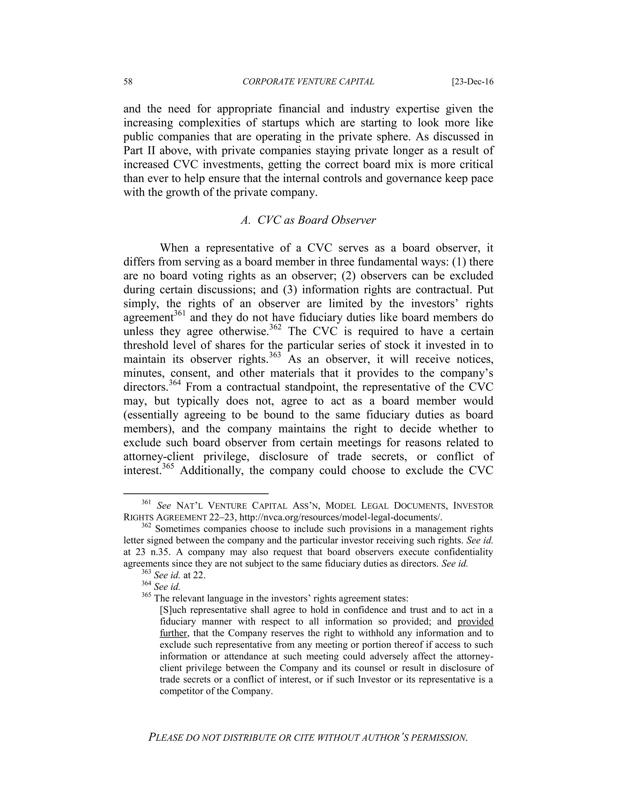 58 CORPORATE VENTURE CAPITAL [23-Dec-16
PLEASE DO NOT DISTRIBUTE OR CITE WITHOUT AUTHOR’S PERMISSION.
and the need for appropriate financial and industry expertise given the
increasing complexities of startups which are starting to look more like
public companies that are operating in the private sphere. As discussed in
Part II above, with private companies staying private longer as a result of
increased CVC investments, getting the correct board mix is more critical
than ever to help ensure that the internal controls and governance keep pace
with the growth of the private company.
A. CVC as Board Observer
When a representative of a CVC serves as a board observer, it
differs from serving as a board member in three fundamental ways: (1) there
are no board voting rights as an observer; (2) observers can be excluded
during certain discussions; and (3) information rights are contractual. Put
simply, the rights of an observer are limited by the investors’ rights
agreement361
and they do not have fiduciary duties like board members do
unless they agree otherwise.362
The CVC is required to have a certain
threshold level of shares for the particular series of stock it invested in to
maintain its observer rights.363
As an observer, it will receive notices,
minutes, consent, and other materials that it provides to the company’s
directors.364
From a contractual standpoint, the representative of the CVC
may, but typically does not, agree to act as a board member would
(essentially agreeing to be bound to the same fiduciary duties as board
members), and the company maintains the right to decide whether to
exclude such board observer from certain meetings for reasons related to
attorney-client privilege, disclosure of trade secrets, or conflict of
interest.365
Additionally, the company could choose to exclude the CVC
361
See NAT’L VENTURE CAPITAL ASS’N, MODEL LEGAL DOCUMENTS, INVESTOR
RIGHTS AGREEMENT 22–23, http://nvca.org/resources/model-legal-documents/.
362
Sometimes companies choose to include such provisions in a management rights
letter signed between the company and the particular investor receiving such rights. See id.
at 23 n.35. A company may also request that board observers execute confidentiality
agreements since they are not subject to the same fiduciary duties as directors. See id.
363
See id. at 22.
364
See id.
365
The relevant language in the investors’ rights agreement states:
[S]uch representative shall agree to hold in confidence and trust and to act in a
fiduciary manner with respect to all information so provided; and provided
further, that the Company reserves the right to withhold any information and to
exclude such representative from any meeting or portion thereof if access to such
information or attendance at such meeting could adversely affect the attorney-
client privilege between the Company and its counsel or result in disclosure of
trade secrets or a conflict of interest, or if such Investor or its representative is a
competitor of the Company.
 