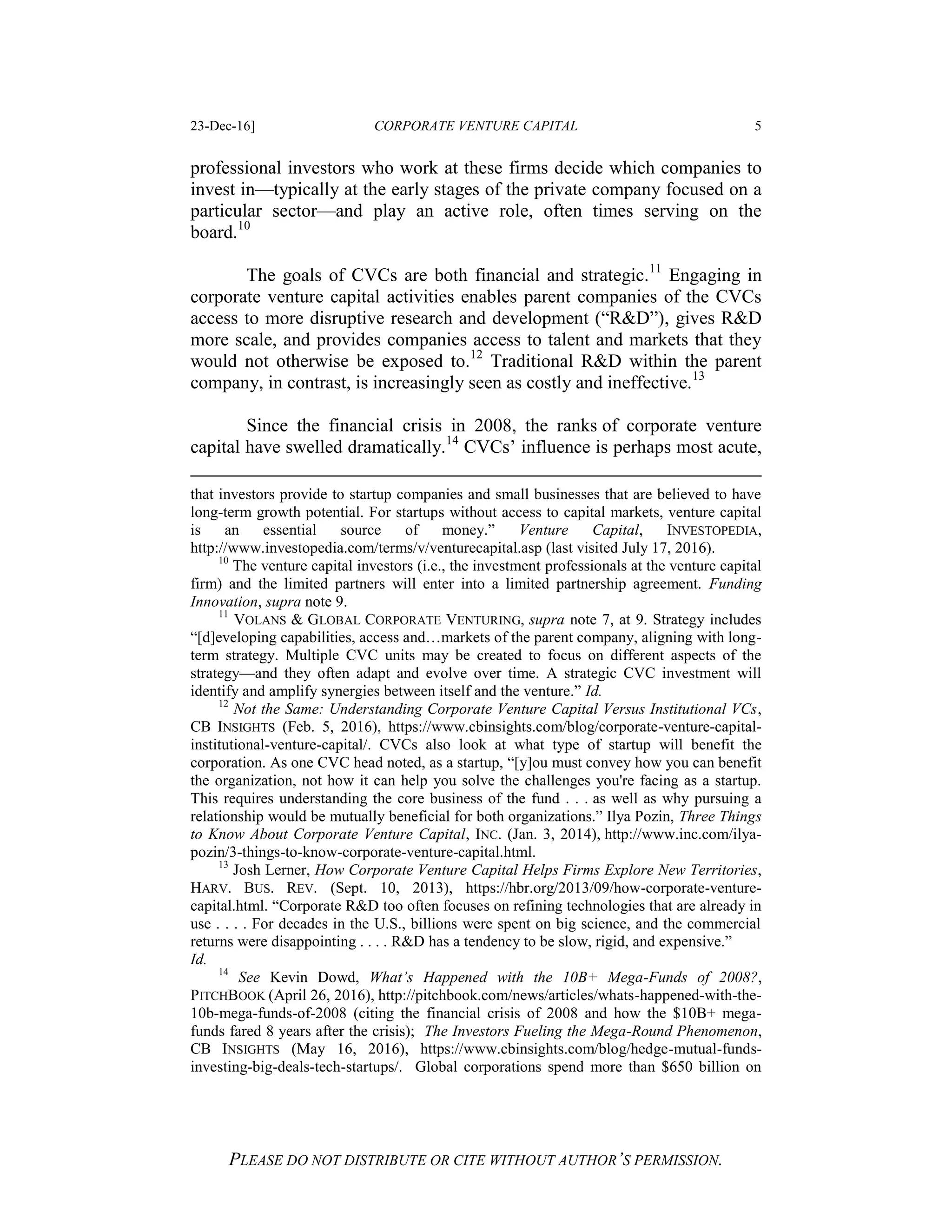 23-Dec-16] CORPORATE VENTURE CAPITAL 5
PLEASE DO NOT DISTRIBUTE OR CITE WITHOUT AUTHOR’S PERMISSION.
professional investors who work at these firms decide which companies to
invest in—typically at the early stages of the private company focused on a
particular sector—and play an active role, often times serving on the
board.10
The goals of CVCs are both financial and strategic.11
Engaging in
corporate venture capital activities enables parent companies of the CVCs
access to more disruptive research and development (“R&D”), gives R&D
more scale, and provides companies access to talent and markets that they
would not otherwise be exposed to.12
Traditional R&D within the parent
company, in contrast, is increasingly seen as costly and ineffective.13
Since the financial crisis in 2008, the ranks of corporate venture
capital have swelled dramatically.14
CVCs’ influence is perhaps most acute,
that investors provide to startup companies and small businesses that are believed to have
long-term growth potential. For startups without access to capital markets, venture capital
is an essential source of money.” Venture Capital, INVESTOPEDIA,
http://www.investopedia.com/terms/v/venturecapital.asp (last visited July 17, 2016).
10
The venture capital investors (i.e., the investment professionals at the venture capital
firm) and the limited partners will enter into a limited partnership agreement. Funding
Innovation, supra note 9.
11
VOLANS & GLOBAL CORPORATE VENTURING, supra note 7, at 9. Strategy includes
“[d]eveloping capabilities, access and…markets of the parent company, aligning with long-
term strategy. Multiple CVC units may be created to focus on different aspects of the
strategy—and they often adapt and evolve over time. A strategic CVC investment will
identify and amplify synergies between itself and the venture.” Id.
12
Not the Same: Understanding Corporate Venture Capital Versus Institutional VCs,
CB INSIGHTS (Feb. 5, 2016), https://www.cbinsights.com/blog/corporate-venture-capital-
institutional-venture-capital/. CVCs also look at what type of startup will benefit the
corporation. As one CVC head noted, as a startup, “[y]ou must convey how you can benefit
the organization, not how it can help you solve the challenges you're facing as a startup.
This requires understanding the core business of the fund . . . as well as why pursuing a
relationship would be mutually beneficial for both organizations.” Ilya Pozin, Three Things
to Know About Corporate Venture Capital, INC. (Jan. 3, 2014), http://www.inc.com/ilya-
pozin/3-things-to-know-corporate-venture-capital.html.
13
Josh Lerner, How Corporate Venture Capital Helps Firms Explore New Territories,
HARV. BUS. REV. (Sept. 10, 2013), https://hbr.org/2013/09/how-corporate-venture-
capital.html. “Corporate R&D too often focuses on refining technologies that are already in
use . . . . For decades in the U.S., billions were spent on big science, and the commercial
returns were disappointing . . . . R&D has a tendency to be slow, rigid, and expensive.”
Id.
14
See Kevin Dowd, What’s Happened with the 10B+ Mega-Funds of 2008?,
PITCHBOOK (April 26, 2016), http://pitchbook.com/news/articles/whats-happened-with-the-
10b-mega-funds-of-2008 (citing the financial crisis of 2008 and how the $10B+ mega-
funds fared 8 years after the crisis); The Investors Fueling the Mega-Round Phenomenon,
CB INSIGHTS (May 16, 2016), https://www.cbinsights.com/blog/hedge-mutual-funds-
investing-big-deals-tech-startups/. Global corporations spend more than $650 billion on
 