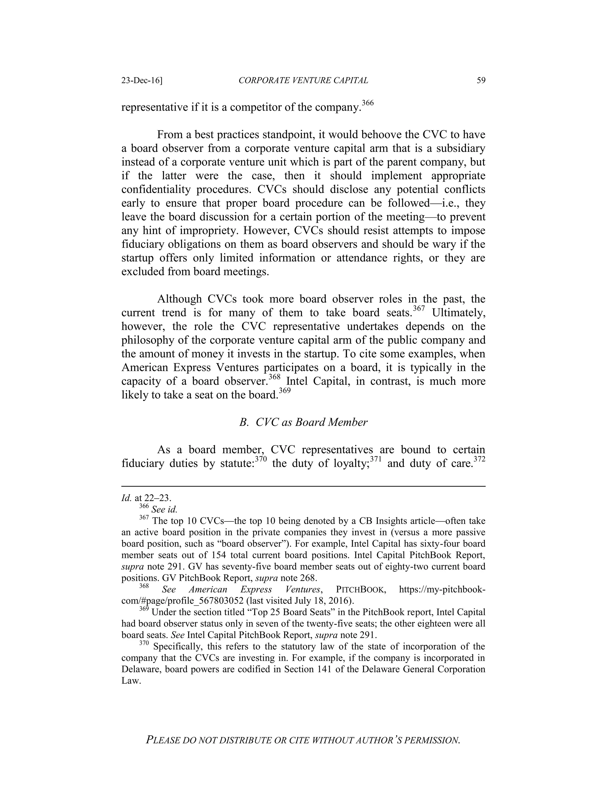 23-Dec-16] CORPORATE VENTURE CAPITAL 59
PLEASE DO NOT DISTRIBUTE OR CITE WITHOUT AUTHOR’S PERMISSION.
representative if it is a competitor of the company.366
From a best practices standpoint, it would behoove the CVC to have
a board observer from a corporate venture capital arm that is a subsidiary
instead of a corporate venture unit which is part of the parent company, but
if the latter were the case, then it should implement appropriate
confidentiality procedures. CVCs should disclose any potential conflicts
early to ensure that proper board procedure can be followed—i.e., they
leave the board discussion for a certain portion of the meeting—to prevent
any hint of impropriety. However, CVCs should resist attempts to impose
fiduciary obligations on them as board observers and should be wary if the
startup offers only limited information or attendance rights, or they are
excluded from board meetings.
Although CVCs took more board observer roles in the past, the
current trend is for many of them to take board seats.367
Ultimately,
however, the role the CVC representative undertakes depends on the
philosophy of the corporate venture capital arm of the public company and
the amount of money it invests in the startup. To cite some examples, when
American Express Ventures participates on a board, it is typically in the
capacity of a board observer.368
Intel Capital, in contrast, is much more
likely to take a seat on the board.369
B. CVC as Board Member
As a board member, CVC representatives are bound to certain
fiduciary duties by statute:370
the duty of loyalty;371
and duty of care.372
Id. at 22–23.
366
See id.
367
The top 10 CVCs—the top 10 being denoted by a CB Insights article—often take
an active board position in the private companies they invest in (versus a more passive
board position, such as “board observer”). For example, Intel Capital has sixty-four board
member seats out of 154 total current board positions. Intel Capital PitchBook Report,
supra note 291. GV has seventy-five board member seats out of eighty-two current board
positions. GV PitchBook Report, supra note 268.
368
See American Express Ventures, PITCHBOOK, https://my-pitchbook-
com/#page/profile_567803052 (last visited July 18, 2016).
369
Under the section titled “Top 25 Board Seats” in the PitchBook report, Intel Capital
had board observer status only in seven of the twenty-five seats; the other eighteen were all
board seats. See Intel Capital PitchBook Report, supra note 291.
370
Specifically, this refers to the statutory law of the state of incorporation of the
company that the CVCs are investing in. For example, if the company is incorporated in
Delaware, board powers are codified in Section 141 of the Delaware General Corporation
Law.
 